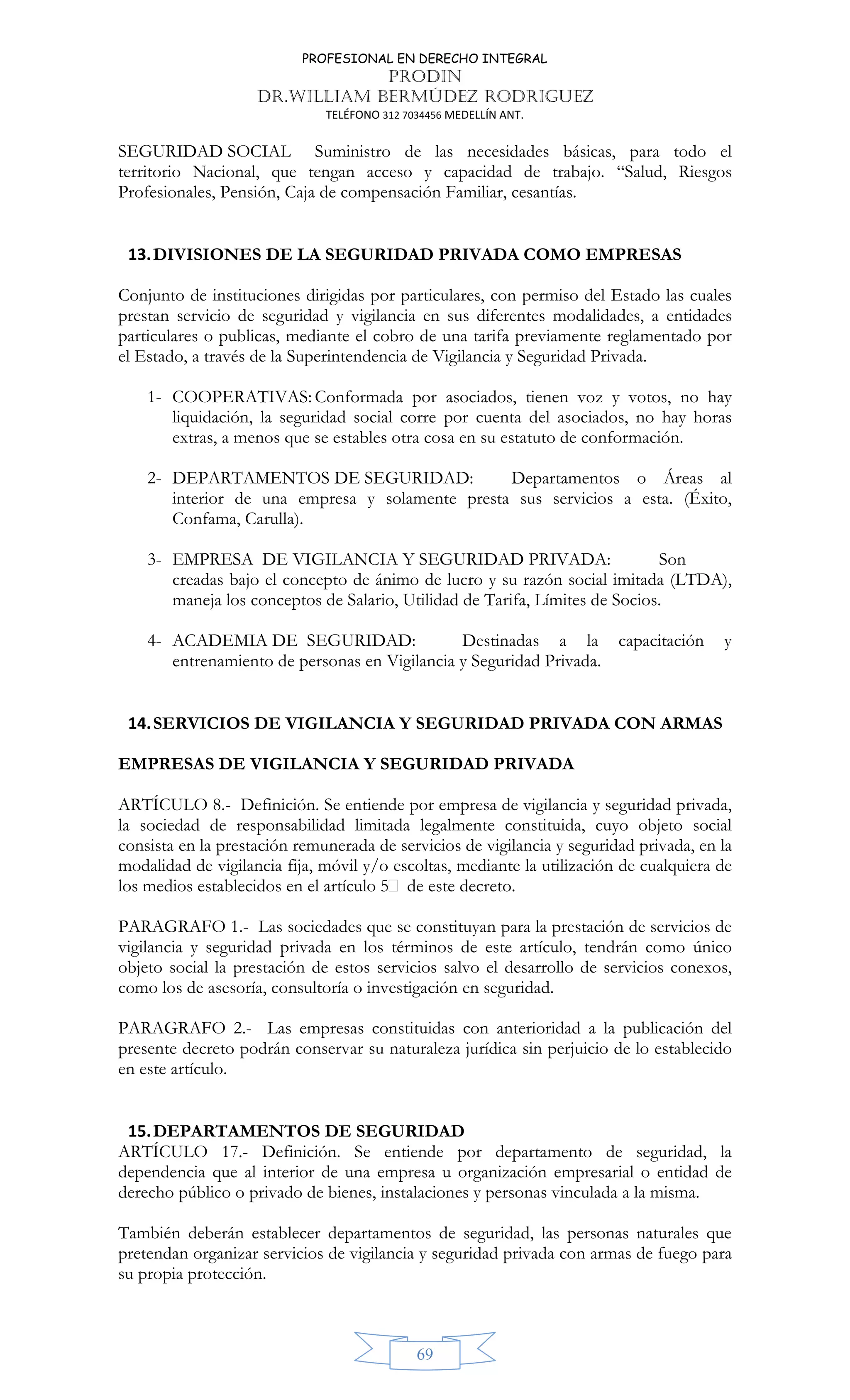 PROFESIONAL EN DERECHO INTEGRAL
PRODIN
DR.WILLIAM BERMÚDEZ RODRIGUEZ
TELÉFONO 312 7034456 MEDELLÍN ANT.
69
SEGURIDAD SOCIAL Suministro de las necesidades básicas, para todo el
territorio Nacional, que tengan acceso y capacidad de trabajo. “Salud, Riesgos
Profesionales, Pensión, Caja de compensación Familiar, cesantías.
13.DIVISIONES DE LA SEGURIDAD PRIVADA COMO EMPRESAS
Conjunto de instituciones dirigidas por particulares, con permiso del Estado las cuales
prestan servicio de seguridad y vigilancia en sus diferentes modalidades, a entidades
particulares o publicas, mediante el cobro de una tarifa previamente reglamentado por
el Estado, a través de la Superintendencia de Vigilancia y Seguridad Privada.
1- COOPERATIVAS: Conformada por asociados, tienen voz y votos, no hay
liquidación, la seguridad social corre por cuenta del asociados, no hay horas
extras, a menos que se estables otra cosa en su estatuto de conformación.
2- DEPARTAMENTOS DE SEGURIDAD: Departamentos o Áreas al
interior de una empresa y solamente presta sus servicios a esta. (Éxito,
Confama, Carulla).
3- EMPRESA DE VIGILANCIA Y SEGURIDAD PRIVADA: Son
creadas bajo el concepto de ánimo de lucro y su razón social imitada (LTDA),
maneja los conceptos de Salario, Utilidad de Tarifa, Límites de Socios.
4- ACADEMIA DE SEGURIDAD: Destinadas a la capacitación y
entrenamiento de personas en Vigilancia y Seguridad Privada.
14.SERVICIOS DE VIGILANCIA Y SEGURIDAD PRIVADA CON ARMAS
EMPRESAS DE VIGILANCIA Y SEGURIDAD PRIVADA
ARTÍCULO 8.- Definición. Se entiende por empresa de vigilancia y seguridad privada,
la sociedad de responsabilidad limitada legalmente constituida, cuyo objeto social
consista en la prestación remunerada de servicios de vigilancia y seguridad privada, en la
modalidad de vigilancia fija, móvil y/o escoltas, mediante la utilización de cualquiera de
los medios establecidos en el artículo 5 de este decreto.
PARAGRAFO 1.- Las sociedades que se constituyan para la prestación de servicios de
vigilancia y seguridad privada en los términos de este artículo, tendrán como único
objeto social la prestación de estos servicios salvo el desarrollo de servicios conexos,
como los de asesoría, consultoría o investigación en seguridad.
PARAGRAFO 2.- Las empresas constituidas con anterioridad a la publicación del
presente decreto podrán conservar su naturaleza jurídica sin perjuicio de lo establecido
en este artículo.
15.DEPARTAMENTOS DE SEGURIDAD
ARTÍCULO 17.- Definición. Se entiende por departamento de seguridad, la
dependencia que al interior de una empresa u organización empresarial o entidad de
derecho público o privado de bienes, instalaciones y personas vinculada a la misma.
También deberán establecer departamentos de seguridad, las personas naturales que
pretendan organizar servicios de vigilancia y seguridad privada con armas de fuego para
su propia protección.
 
