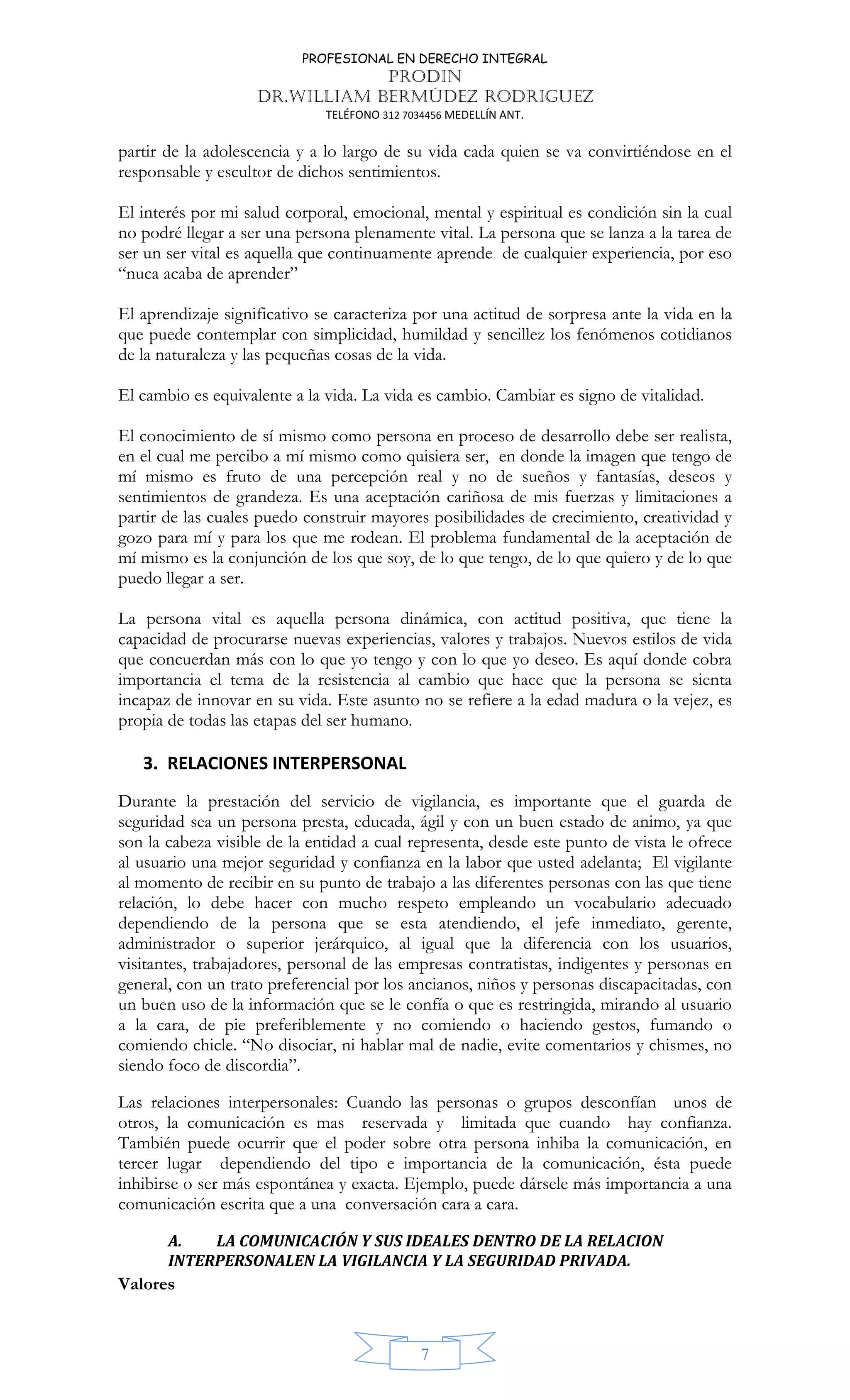 PROFESIONAL EN DERECHO INTEGRAL
PRODIN
DR.WILLIAM BERMÚDEZ RODRIGUEZ
TELÉFONO 312 7034456 MEDELLÍN ANT.
7
partir de la adolescencia y a lo largo de su vida cada quien se va convirtiéndose en el
responsable y escultor de dichos sentimientos.
El interés por mi salud corporal, emocional, mental y espiritual es condición sin la cual
no podré llegar a ser una persona plenamente vital. La persona que se lanza a la tarea de
ser un ser vital es aquella que continuamente aprende de cualquier experiencia, por eso
“nuca acaba de aprender”
El aprendizaje significativo se caracteriza por una actitud de sorpresa ante la vida en la
que puede contemplar con simplicidad, humildad y sencillez los fenómenos cotidianos
de la naturaleza y las pequeñas cosas de la vida.
El cambio es equivalente a la vida. La vida es cambio. Cambiar es signo de vitalidad.
El conocimiento de sí mismo como persona en proceso de desarrollo debe ser realista,
en el cual me percibo a mí mismo como quisiera ser, en donde la imagen que tengo de
mí mismo es fruto de una percepción real y no de sueños y fantasías, deseos y
sentimientos de grandeza. Es una aceptación cariñosa de mis fuerzas y limitaciones a
partir de las cuales puedo construir mayores posibilidades de crecimiento, creatividad y
gozo para mí y para los que me rodean. El problema fundamental de la aceptación de
mí mismo es la conjunción de los que soy, de lo que tengo, de lo que quiero y de lo que
puedo llegar a ser.
La persona vital es aquella persona dinámica, con actitud positiva, que tiene la
capacidad de procurarse nuevas experiencias, valores y trabajos. Nuevos estilos de vida
que concuerdan más con lo que yo tengo y con lo que yo deseo. Es aquí donde cobra
importancia el tema de la resistencia al cambio que hace que la persona se sienta
incapaz de innovar en su vida. Este asunto no se refiere a la edad madura o la vejez, es
propia de todas las etapas del ser humano.
3. RELACIONES INTERPERSONAL
Durante la prestación del servicio de vigilancia, es importante que el guarda de
seguridad sea un persona presta, educada, ágil y con un buen estado de animo, ya que
son la cabeza visible de la entidad a cual representa, desde este punto de vista le ofrece
al usuario una mejor seguridad y confianza en la labor que usted adelanta; El vigilante
al momento de recibir en su punto de trabajo a las diferentes personas con las que tiene
relación, lo debe hacer con mucho respeto empleando un vocabulario adecuado
dependiendo de la persona que se esta atendiendo, el jefe inmediato, gerente,
administrador o superior jerárquico, al igual que la diferencia con los usuarios,
visitantes, trabajadores, personal de las empresas contratistas, indigentes y personas en
general, con un trato preferencial por los ancianos, niños y personas discapacitadas, con
un buen uso de la información que se le confía o que es restringida, mirando al usuario
a la cara, de pie preferiblemente y no comiendo o haciendo gestos, fumando o
comiendo chicle. “No disociar, ni hablar mal de nadie, evite comentarios y chismes, no
siendo foco de discordia”.
Las relaciones interpersonales: Cuando las personas o grupos desconfían unos de
otros, la comunicación es mas reservada y limitada que cuando hay confianza.
También puede ocurrir que el poder sobre otra persona inhiba la comunicación, en
tercer lugar dependiendo del tipo e importancia de la comunicación, ésta puede
inhibirse o ser más espontánea y exacta. Ejemplo, puede dársele más importancia a una
comunicación escrita que a una conversación cara a cara.
A. LA COMUNICACIÓN Y SUS IDEALES DENTRO DE LA RELACION
INTERPERSONALEN LA VIGILANCIA Y LA SEGURIDAD PRIVADA.
Valores
 