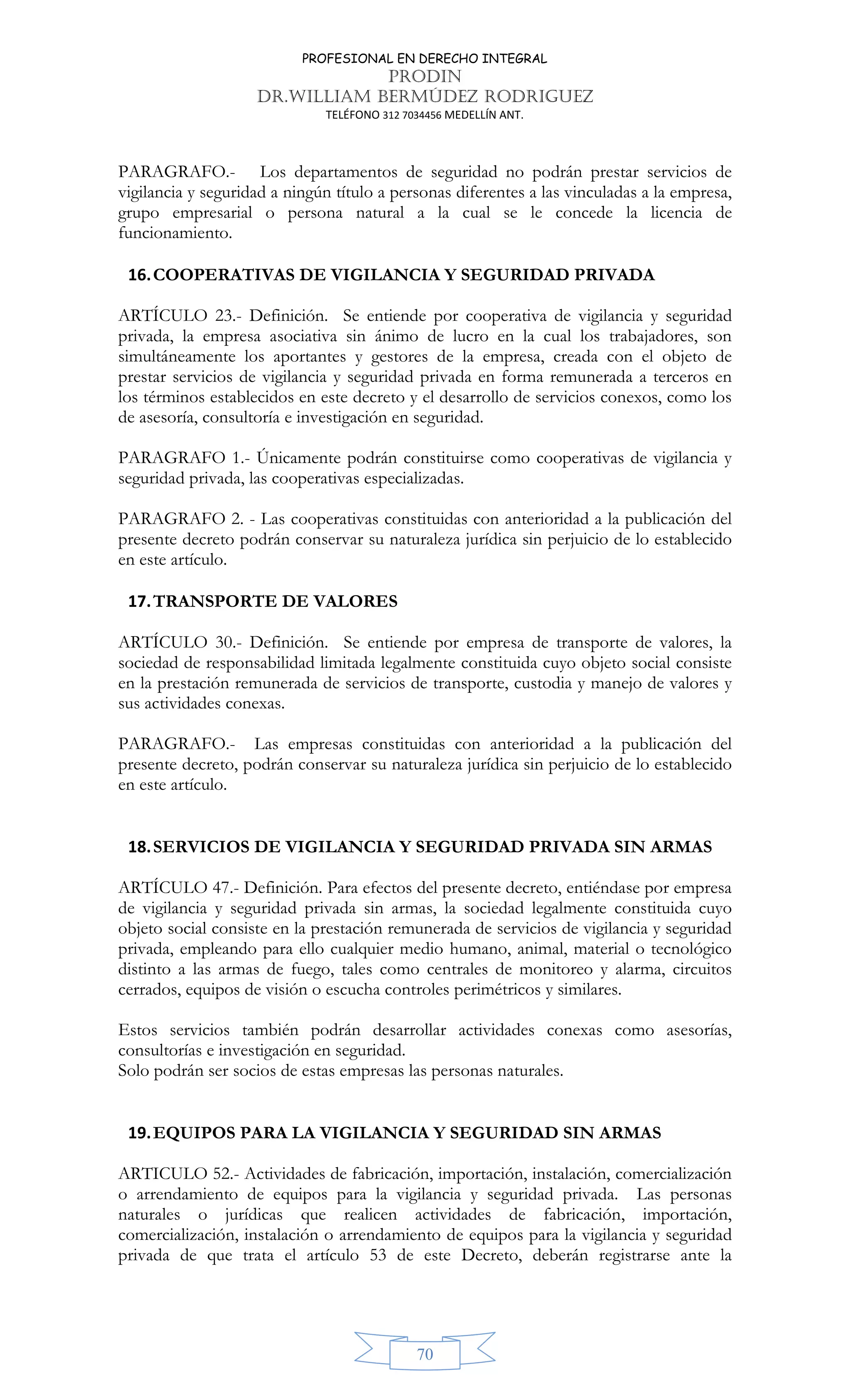 PROFESIONAL EN DERECHO INTEGRAL
PRODIN
DR.WILLIAM BERMÚDEZ RODRIGUEZ
TELÉFONO 312 7034456 MEDELLÍN ANT.
70
PARAGRAFO.- Los departamentos de seguridad no podrán prestar servicios de
vigilancia y seguridad a ningún título a personas diferentes a las vinculadas a la empresa,
grupo empresarial o persona natural a la cual se le concede la licencia de
funcionamiento.
16.COOPERATIVAS DE VIGILANCIA Y SEGURIDAD PRIVADA
ARTÍCULO 23.- Definición. Se entiende por cooperativa de vigilancia y seguridad
privada, la empresa asociativa sin ánimo de lucro en la cual los trabajadores, son
simultáneamente los aportantes y gestores de la empresa, creada con el objeto de
prestar servicios de vigilancia y seguridad privada en forma remunerada a terceros en
los términos establecidos en este decreto y el desarrollo de servicios conexos, como los
de asesoría, consultoría e investigación en seguridad.
PARAGRAFO 1.- Únicamente podrán constituirse como cooperativas de vigilancia y
seguridad privada, las cooperativas especializadas.
PARAGRAFO 2. - Las cooperativas constituidas con anterioridad a la publicación del
presente decreto podrán conservar su naturaleza jurídica sin perjuicio de lo establecido
en este artículo.
17.TRANSPORTE DE VALORES
ARTÍCULO 30.- Definición. Se entiende por empresa de transporte de valores, la
sociedad de responsabilidad limitada legalmente constituida cuyo objeto social consiste
en la prestación remunerada de servicios de transporte, custodia y manejo de valores y
sus actividades conexas.
PARAGRAFO.- Las empresas constituidas con anterioridad a la publicación del
presente decreto, podrán conservar su naturaleza jurídica sin perjuicio de lo establecido
en este artículo.
18.SERVICIOS DE VIGILANCIA Y SEGURIDAD PRIVADA SIN ARMAS
ARTÍCULO 47.- Definición. Para efectos del presente decreto, entiéndase por empresa
de vigilancia y seguridad privada sin armas, la sociedad legalmente constituida cuyo
objeto social consiste en la prestación remunerada de servicios de vigilancia y seguridad
privada, empleando para ello cualquier medio humano, animal, material o tecnológico
distinto a las armas de fuego, tales como centrales de monitoreo y alarma, circuitos
cerrados, equipos de visión o escucha controles perimétricos y similares.
Estos servicios también podrán desarrollar actividades conexas como asesorías,
consultorías e investigación en seguridad.
Solo podrán ser socios de estas empresas las personas naturales.
19.EQUIPOS PARA LA VIGILANCIA Y SEGURIDAD SIN ARMAS
ARTICULO 52.- Actividades de fabricación, importación, instalación, comercialización
o arrendamiento de equipos para la vigilancia y seguridad privada. Las personas
naturales o jurídicas que realicen actividades de fabricación, importación,
comercialización, instalación o arrendamiento de equipos para la vigilancia y seguridad
privada de que trata el artículo 53 de este Decreto, deberán registrarse ante la
 