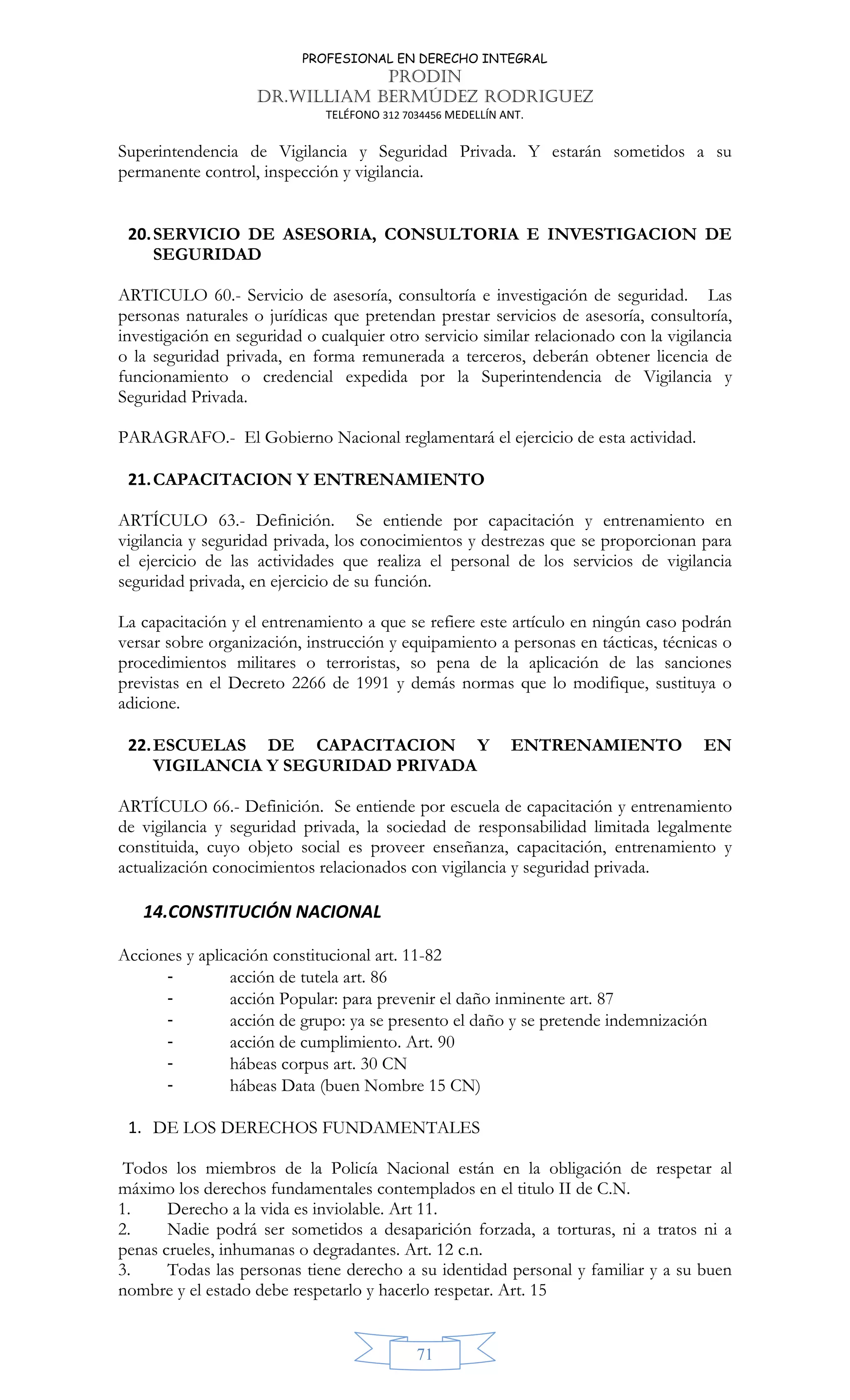 PROFESIONAL EN DERECHO INTEGRAL
PRODIN
DR.WILLIAM BERMÚDEZ RODRIGUEZ
TELÉFONO 312 7034456 MEDELLÍN ANT.
71
Superintendencia de Vigilancia y Seguridad Privada. Y estarán sometidos a su
permanente control, inspección y vigilancia.
20.SERVICIO DE ASESORIA, CONSULTORIA E INVESTIGACION DE
SEGURIDAD
ARTICULO 60.- Servicio de asesoría, consultoría e investigación de seguridad. Las
personas naturales o jurídicas que pretendan prestar servicios de asesoría, consultoría,
investigación en seguridad o cualquier otro servicio similar relacionado con la vigilancia
o la seguridad privada, en forma remunerada a terceros, deberán obtener licencia de
funcionamiento o credencial expedida por la Superintendencia de Vigilancia y
Seguridad Privada.
PARAGRAFO.- El Gobierno Nacional reglamentará el ejercicio de esta actividad.
21.CAPACITACION Y ENTRENAMIENTO
ARTÍCULO 63.- Definición. Se entiende por capacitación y entrenamiento en
vigilancia y seguridad privada, los conocimientos y destrezas que se proporcionan para
el ejercicio de las actividades que realiza el personal de los servicios de vigilancia
seguridad privada, en ejercicio de su función.
La capacitación y el entrenamiento a que se refiere este artículo en ningún caso podrán
versar sobre organización, instrucción y equipamiento a personas en tácticas, técnicas o
procedimientos militares o terroristas, so pena de la aplicación de las sanciones
previstas en el Decreto 2266 de 1991 y demás normas que lo modifique, sustituya o
adicione.
22.ESCUELAS DE CAPACITACION Y ENTRENAMIENTO EN
VIGILANCIA Y SEGURIDAD PRIVADA
ARTÍCULO 66.- Definición. Se entiende por escuela de capacitación y entrenamiento
de vigilancia y seguridad privada, la sociedad de responsabilidad limitada legalmente
constituida, cuyo objeto social es proveer enseñanza, capacitación, entrenamiento y
actualización conocimientos relacionados con vigilancia y seguridad privada.
14.CONSTITUCIÓN NACIONAL
Acciones y aplicación constitucional art. 11-82
- acción de tutela art. 86
- acción Popular: para prevenir el daño inminente art. 87
- acción de grupo: ya se presento el daño y se pretende indemnización
- acción de cumplimiento. Art. 90
- hábeas corpus art. 30 CN
- hábeas Data (buen Nombre 15 CN)
1. DE LOS DERECHOS FUNDAMENTALES
Todos los miembros de la Policía Nacional están en la obligación de respetar al
máximo los derechos fundamentales contemplados en el titulo II de C.N.
1. Derecho a la vida es inviolable. Art 11.
2. Nadie podrá ser sometidos a desaparición forzada, a torturas, ni a tratos ni a
penas crueles, inhumanas o degradantes. Art. 12 c.n.
3. Todas las personas tiene derecho a su identidad personal y familiar y a su buen
nombre y el estado debe respetarlo y hacerlo respetar. Art. 15
 