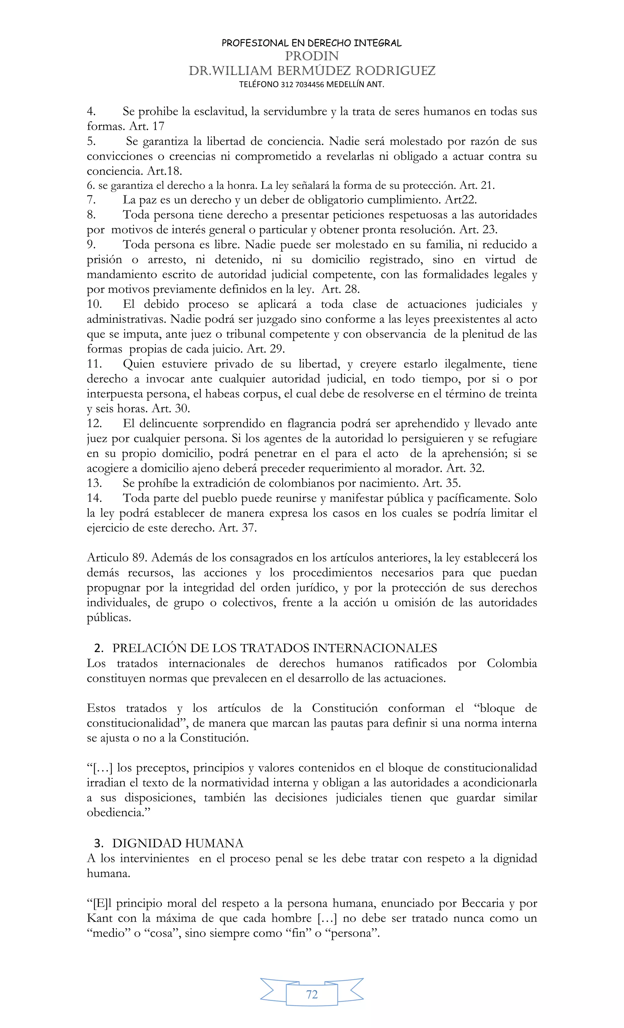 PROFESIONAL EN DERECHO INTEGRAL
PRODIN
DR.WILLIAM BERMÚDEZ RODRIGUEZ
TELÉFONO 312 7034456 MEDELLÍN ANT.
72
4. Se prohibe la esclavitud, la servidumbre y la trata de seres humanos en todas sus
formas. Art. 17
5. Se garantiza la libertad de conciencia. Nadie será molestado por razón de sus
convicciones o creencias ni comprometido a revelarlas ni obligado a actuar contra su
conciencia. Art.18.
6. se garantiza el derecho a la honra. La ley señalará la forma de su protección. Art. 21.
7. La paz es un derecho y un deber de obligatorio cumplimiento. Art22.
8. Toda persona tiene derecho a presentar peticiones respetuosas a las autoridades
por motivos de interés general o particular y obtener pronta resolución. Art. 23.
9. Toda persona es libre. Nadie puede ser molestado en su familia, ni reducido a
prisión o arresto, ni detenido, ni su domicilio registrado, sino en virtud de
mandamiento escrito de autoridad judicial competente, con las formalidades legales y
por motivos previamente definidos en la ley. Art. 28.
10. El debido proceso se aplicará a toda clase de actuaciones judiciales y
administrativas. Nadie podrá ser juzgado sino conforme a las leyes preexistentes al acto
que se imputa, ante juez o tribunal competente y con observancia de la plenitud de las
formas propias de cada juicio. Art. 29.
11. Quien estuviere privado de su libertad, y creyere estarlo ilegalmente, tiene
derecho a invocar ante cualquier autoridad judicial, en todo tiempo, por si o por
interpuesta persona, el habeas corpus, el cual debe de resolverse en el término de treinta
y seis horas. Art. 30.
12. El delincuente sorprendido en flagrancia podrá ser aprehendido y llevado ante
juez por cualquier persona. Si los agentes de la autoridad lo persiguieren y se refugiare
en su propio domicilio, podrá penetrar en el para el acto de la aprehensión; si se
acogiere a domicilio ajeno deberá preceder requerimiento al morador. Art. 32.
13. Se prohíbe la extradición de colombianos por nacimiento. Art. 35.
14. Toda parte del pueblo puede reunirse y manifestar pública y pacíficamente. Solo
la ley podrá establecer de manera expresa los casos en los cuales se podría limitar el
ejercicio de este derecho. Art. 37.
Articulo 89. Además de los consagrados en los artículos anteriores, la ley establecerá los
demás recursos, las acciones y los procedimientos necesarios para que puedan
propugnar por la integridad del orden jurídico, y por la protección de sus derechos
individuales, de grupo o colectivos, frente a la acción u omisión de las autoridades
públicas.
2. PRELACIÓN DE LOS TRATADOS INTERNACIONALES
Los tratados internacionales de derechos humanos ratificados por Colombia
constituyen normas que prevalecen en el desarrollo de las actuaciones.
Estos tratados y los artículos de la Constitución conforman el “bloque de
constitucionalidad”, de manera que marcan las pautas para definir si una norma interna
se ajusta o no a la Constitución.
“[…] los preceptos, principios y valores contenidos en el bloque de constitucionalidad
irradian el texto de la normatividad interna y obligan a las autoridades a acondicionarla
a sus disposiciones, también las decisiones judiciales tienen que guardar similar
obediencia.”
3. DIGNIDAD HUMANA
A los intervinientes en el proceso penal se les debe tratar con respeto a la dignidad
humana.
“[E]l principio moral del respeto a la persona humana, enunciado por Beccaria y por
Kant con la máxima de que cada hombre […] no debe ser tratado nunca como un
“medio” o “cosa”, sino siempre como “fin” o “persona”.
 