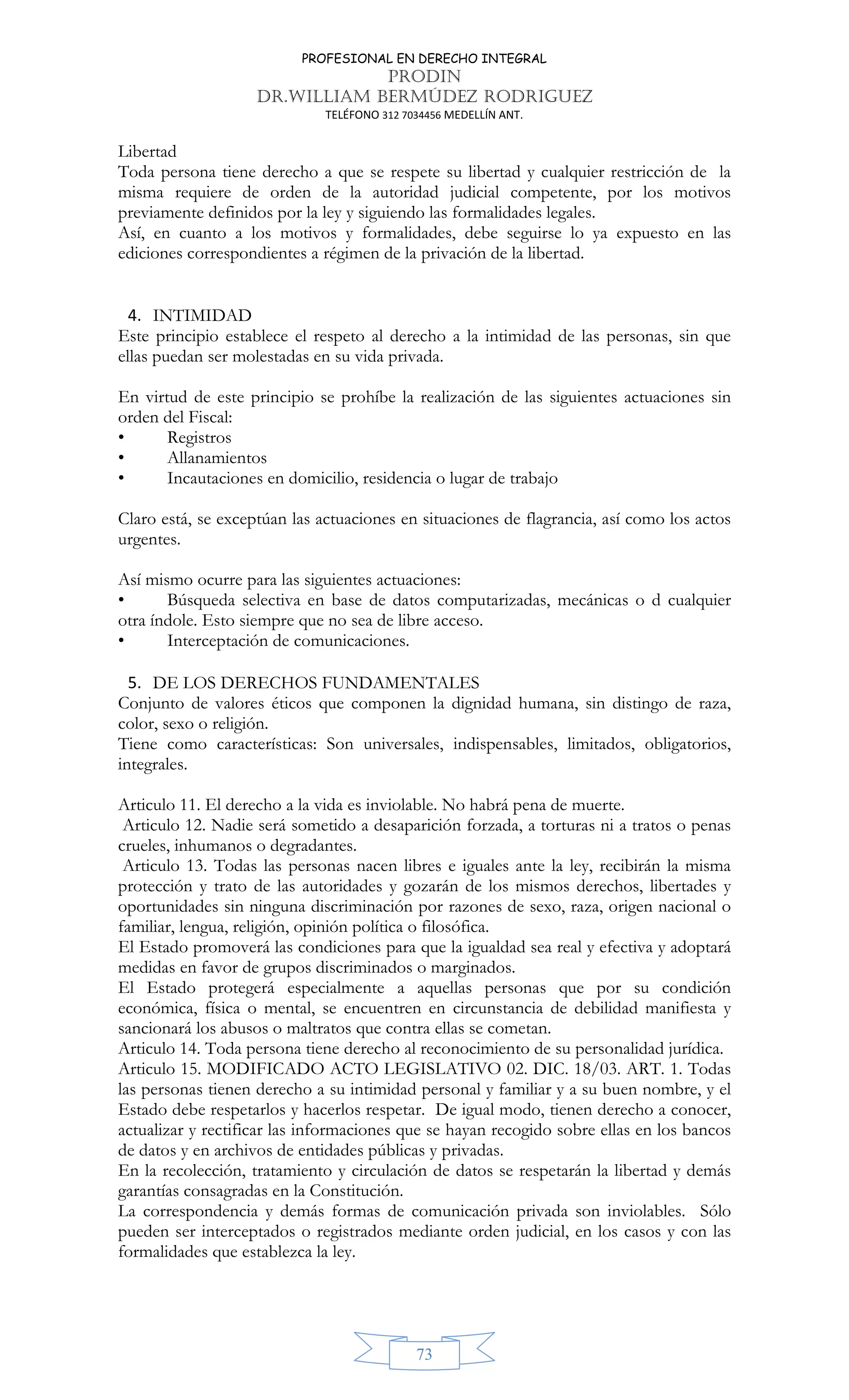 PROFESIONAL EN DERECHO INTEGRAL
PRODIN
DR.WILLIAM BERMÚDEZ RODRIGUEZ
TELÉFONO 312 7034456 MEDELLÍN ANT.
73
Libertad
Toda persona tiene derecho a que se respete su libertad y cualquier restricción de la
misma requiere de orden de la autoridad judicial competente, por los motivos
previamente definidos por la ley y siguiendo las formalidades legales.
Así, en cuanto a los motivos y formalidades, debe seguirse lo ya expuesto en las
ediciones correspondientes a régimen de la privación de la libertad.
4. INTIMIDAD
Este principio establece el respeto al derecho a la intimidad de las personas, sin que
ellas puedan ser molestadas en su vida privada.
En virtud de este principio se prohíbe la realización de las siguientes actuaciones sin
orden del Fiscal:
• Registros
• Allanamientos
• Incautaciones en domicilio, residencia o lugar de trabajo
Claro está, se exceptúan las actuaciones en situaciones de flagrancia, así como los actos
urgentes.
Así mismo ocurre para las siguientes actuaciones:
• Búsqueda selectiva en base de datos computarizadas, mecánicas o d cualquier
otra índole. Esto siempre que no sea de libre acceso.
• Interceptación de comunicaciones.
5. DE LOS DERECHOS FUNDAMENTALES
Conjunto de valores éticos que componen la dignidad humana, sin distingo de raza,
color, sexo o religión.
Tiene como características: Son universales, indispensables, limitados, obligatorios,
integrales.
Articulo 11. El derecho a la vida es inviolable. No habrá pena de muerte.
Articulo 12. Nadie será sometido a desaparición forzada, a torturas ni a tratos o penas
crueles, inhumanos o degradantes.
Articulo 13. Todas las personas nacen libres e iguales ante la ley, recibirán la misma
protección y trato de las autoridades y gozarán de los mismos derechos, libertades y
oportunidades sin ninguna discriminación por razones de sexo, raza, origen nacional o
familiar, lengua, religión, opinión política o filosófica.
El Estado promoverá las condiciones para que la igualdad sea real y efectiva y adoptará
medidas en favor de grupos discriminados o marginados.
El Estado protegerá especialmente a aquellas personas que por su condición
económica, física o mental, se encuentren en circunstancia de debilidad manifiesta y
sancionará los abusos o maltratos que contra ellas se cometan.
Articulo 14. Toda persona tiene derecho al reconocimiento de su personalidad jurídica.
Articulo 15. MODIFICADO ACTO LEGISLATIVO 02. DIC. 18/03. ART. 1. Todas
las personas tienen derecho a su intimidad personal y familiar y a su buen nombre, y el
Estado debe respetarlos y hacerlos respetar. De igual modo, tienen derecho a conocer,
actualizar y rectificar las informaciones que se hayan recogido sobre ellas en los bancos
de datos y en archivos de entidades públicas y privadas.
En la recolección, tratamiento y circulación de datos se respetarán la libertad y demás
garantías consagradas en la Constitución.
La correspondencia y demás formas de comunicación privada son inviolables. Sólo
pueden ser interceptados o registrados mediante orden judicial, en los casos y con las
formalidades que establezca la ley.
 