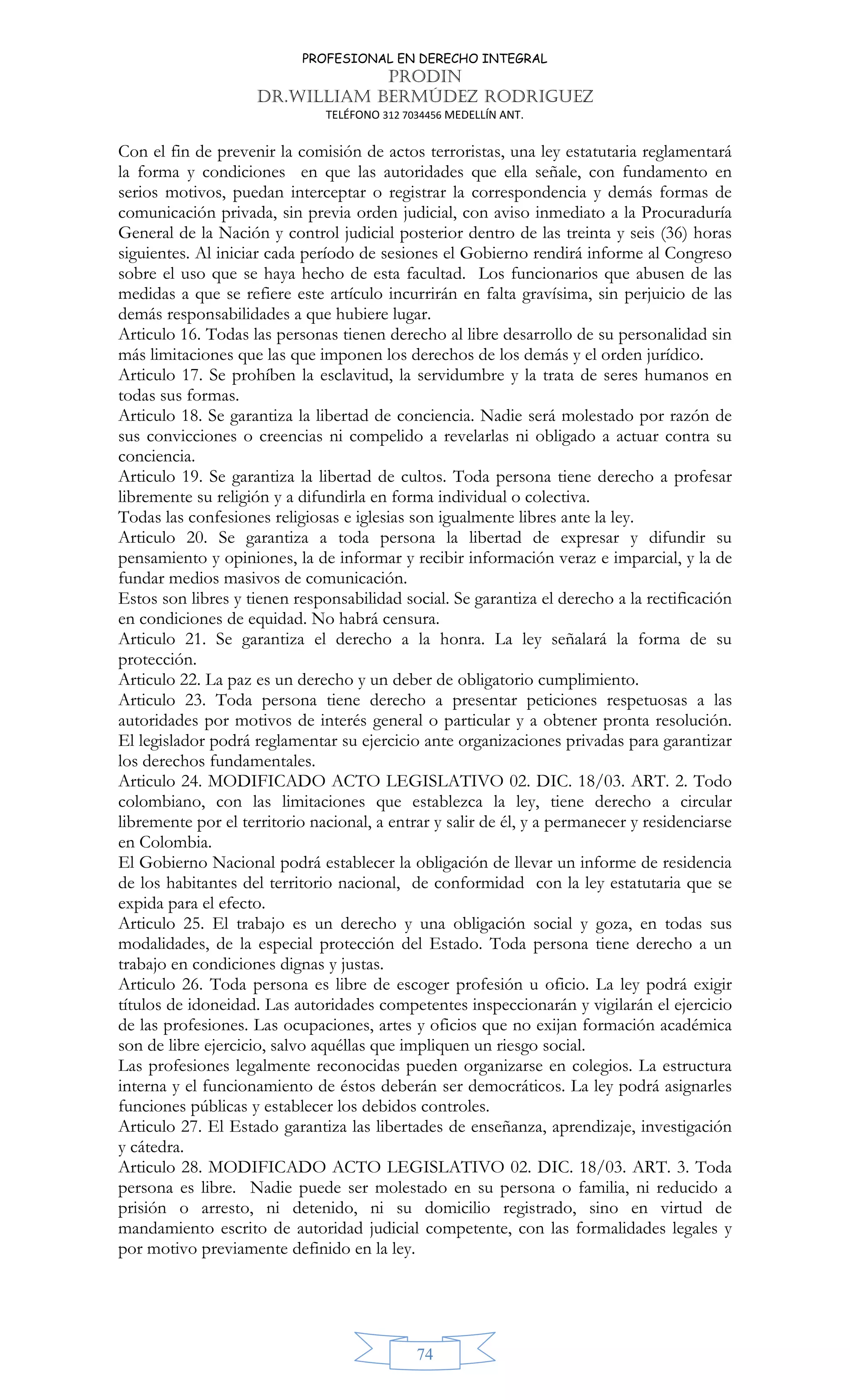 PROFESIONAL EN DERECHO INTEGRAL
PRODIN
DR.WILLIAM BERMÚDEZ RODRIGUEZ
TELÉFONO 312 7034456 MEDELLÍN ANT.
74
Con el fin de prevenir la comisión de actos terroristas, una ley estatutaria reglamentará
la forma y condiciones en que las autoridades que ella señale, con fundamento en
serios motivos, puedan interceptar o registrar la correspondencia y demás formas de
comunicación privada, sin previa orden judicial, con aviso inmediato a la Procuraduría
General de la Nación y control judicial posterior dentro de las treinta y seis (36) horas
siguientes. Al iniciar cada período de sesiones el Gobierno rendirá informe al Congreso
sobre el uso que se haya hecho de esta facultad. Los funcionarios que abusen de las
medidas a que se refiere este artículo incurrirán en falta gravísima, sin perjuicio de las
demás responsabilidades a que hubiere lugar.
Articulo 16. Todas las personas tienen derecho al libre desarrollo de su personalidad sin
más limitaciones que las que imponen los derechos de los demás y el orden jurídico.
Articulo 17. Se prohíben la esclavitud, la servidumbre y la trata de seres humanos en
todas sus formas.
Articulo 18. Se garantiza la libertad de conciencia. Nadie será molestado por razón de
sus convicciones o creencias ni compelido a revelarlas ni obligado a actuar contra su
conciencia.
Articulo 19. Se garantiza la libertad de cultos. Toda persona tiene derecho a profesar
libremente su religión y a difundirla en forma individual o colectiva.
Todas las confesiones religiosas e iglesias son igualmente libres ante la ley.
Articulo 20. Se garantiza a toda persona la libertad de expresar y difundir su
pensamiento y opiniones, la de informar y recibir información veraz e imparcial, y la de
fundar medios masivos de comunicación.
Estos son libres y tienen responsabilidad social. Se garantiza el derecho a la rectificación
en condiciones de equidad. No habrá censura.
Articulo 21. Se garantiza el derecho a la honra. La ley señalará la forma de su
protección.
Articulo 22. La paz es un derecho y un deber de obligatorio cumplimiento.
Articulo 23. Toda persona tiene derecho a presentar peticiones respetuosas a las
autoridades por motivos de interés general o particular y a obtener pronta resolución.
El legislador podrá reglamentar su ejercicio ante organizaciones privadas para garantizar
los derechos fundamentales.
Articulo 24. MODIFICADO ACTO LEGISLATIVO 02. DIC. 18/03. ART. 2. Todo
colombiano, con las limitaciones que establezca la ley, tiene derecho a circular
libremente por el territorio nacional, a entrar y salir de él, y a permanecer y residenciarse
en Colombia.
El Gobierno Nacional podrá establecer la obligación de llevar un informe de residencia
de los habitantes del territorio nacional, de conformidad con la ley estatutaria que se
expida para el efecto.
Articulo 25. El trabajo es un derecho y una obligación social y goza, en todas sus
modalidades, de la especial protección del Estado. Toda persona tiene derecho a un
trabajo en condiciones dignas y justas.
Articulo 26. Toda persona es libre de escoger profesión u oficio. La ley podrá exigir
títulos de idoneidad. Las autoridades competentes inspeccionarán y vigilarán el ejercicio
de las profesiones. Las ocupaciones, artes y oficios que no exijan formación académica
son de libre ejercicio, salvo aquéllas que impliquen un riesgo social.
Las profesiones legalmente reconocidas pueden organizarse en colegios. La estructura
interna y el funcionamiento de éstos deberán ser democráticos. La ley podrá asignarles
funciones públicas y establecer los debidos controles.
Articulo 27. El Estado garantiza las libertades de enseñanza, aprendizaje, investigación
y cátedra.
Articulo 28. MODIFICADO ACTO LEGISLATIVO 02. DIC. 18/03. ART. 3. Toda
persona es libre. Nadie puede ser molestado en su persona o familia, ni reducido a
prisión o arresto, ni detenido, ni su domicilio registrado, sino en virtud de
mandamiento escrito de autoridad judicial competente, con las formalidades legales y
por motivo previamente definido en la ley.
 