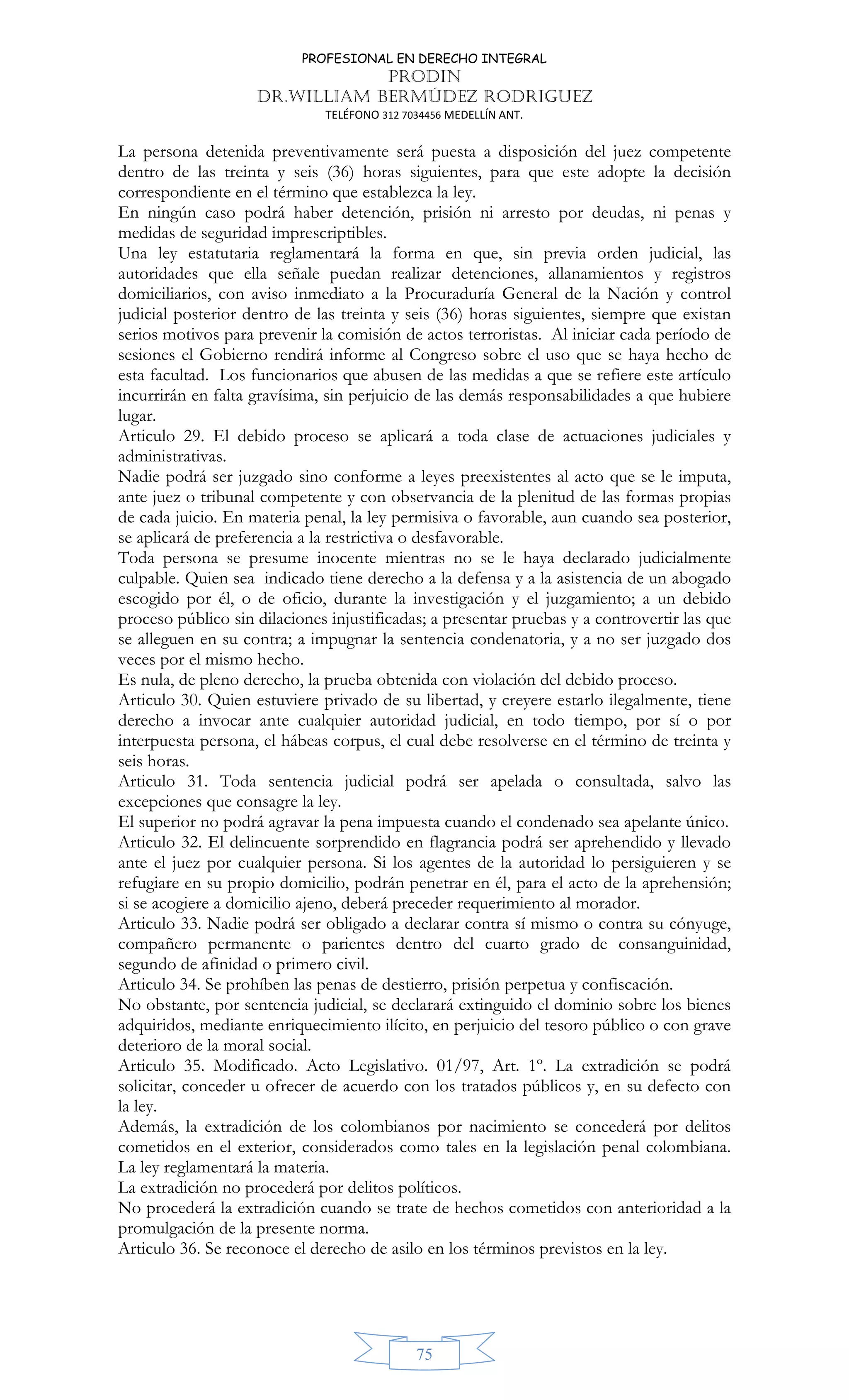 PROFESIONAL EN DERECHO INTEGRAL
PRODIN
DR.WILLIAM BERMÚDEZ RODRIGUEZ
TELÉFONO 312 7034456 MEDELLÍN ANT.
75
La persona detenida preventivamente será puesta a disposición del juez competente
dentro de las treinta y seis (36) horas siguientes, para que este adopte la decisión
correspondiente en el término que establezca la ley.
En ningún caso podrá haber detención, prisión ni arresto por deudas, ni penas y
medidas de seguridad imprescriptibles.
Una ley estatutaria reglamentará la forma en que, sin previa orden judicial, las
autoridades que ella señale puedan realizar detenciones, allanamientos y registros
domiciliarios, con aviso inmediato a la Procuraduría General de la Nación y control
judicial posterior dentro de las treinta y seis (36) horas siguientes, siempre que existan
serios motivos para prevenir la comisión de actos terroristas. Al iniciar cada período de
sesiones el Gobierno rendirá informe al Congreso sobre el uso que se haya hecho de
esta facultad. Los funcionarios que abusen de las medidas a que se refiere este artículo
incurrirán en falta gravísima, sin perjuicio de las demás responsabilidades a que hubiere
lugar.
Articulo 29. El debido proceso se aplicará a toda clase de actuaciones judiciales y
administrativas.
Nadie podrá ser juzgado sino conforme a leyes preexistentes al acto que se le imputa,
ante juez o tribunal competente y con observancia de la plenitud de las formas propias
de cada juicio. En materia penal, la ley permisiva o favorable, aun cuando sea posterior,
se aplicará de preferencia a la restrictiva o desfavorable.
Toda persona se presume inocente mientras no se le haya declarado judicialmente
culpable. Quien sea indicado tiene derecho a la defensa y a la asistencia de un abogado
escogido por él, o de oficio, durante la investigación y el juzgamiento; a un debido
proceso público sin dilaciones injustificadas; a presentar pruebas y a controvertir las que
se alleguen en su contra; a impugnar la sentencia condenatoria, y a no ser juzgado dos
veces por el mismo hecho.
Es nula, de pleno derecho, la prueba obtenida con violación del debido proceso.
Articulo 30. Quien estuviere privado de su libertad, y creyere estarlo ilegalmente, tiene
derecho a invocar ante cualquier autoridad judicial, en todo tiempo, por sí o por
interpuesta persona, el hábeas corpus, el cual debe resolverse en el término de treinta y
seis horas.
Articulo 31. Toda sentencia judicial podrá ser apelada o consultada, salvo las
excepciones que consagre la ley.
El superior no podrá agravar la pena impuesta cuando el condenado sea apelante único.
Articulo 32. El delincuente sorprendido en flagrancia podrá ser aprehendido y llevado
ante el juez por cualquier persona. Si los agentes de la autoridad lo persiguieren y se
refugiare en su propio domicilio, podrán penetrar en él, para el acto de la aprehensión;
si se acogiere a domicilio ajeno, deberá preceder requerimiento al morador.
Articulo 33. Nadie podrá ser obligado a declarar contra sí mismo o contra su cónyuge,
compañero permanente o parientes dentro del cuarto grado de consanguinidad,
segundo de afinidad o primero civil.
Articulo 34. Se prohíben las penas de destierro, prisión perpetua y confiscación.
No obstante, por sentencia judicial, se declarará extinguido el dominio sobre los bienes
adquiridos, mediante enriquecimiento ilícito, en perjuicio del tesoro público o con grave
deterioro de la moral social.
Articulo 35. Modificado. Acto Legislativo. 01/97, Art. 1º. La extradición se podrá
solicitar, conceder u ofrecer de acuerdo con los tratados públicos y, en su defecto con
la ley.
Además, la extradición de los colombianos por nacimiento se concederá por delitos
cometidos en el exterior, considerados como tales en la legislación penal colombiana.
La ley reglamentará la materia.
La extradición no procederá por delitos políticos.
No procederá la extradición cuando se trate de hechos cometidos con anterioridad a la
promulgación de la presente norma.
Articulo 36. Se reconoce el derecho de asilo en los términos previstos en la ley.
 
