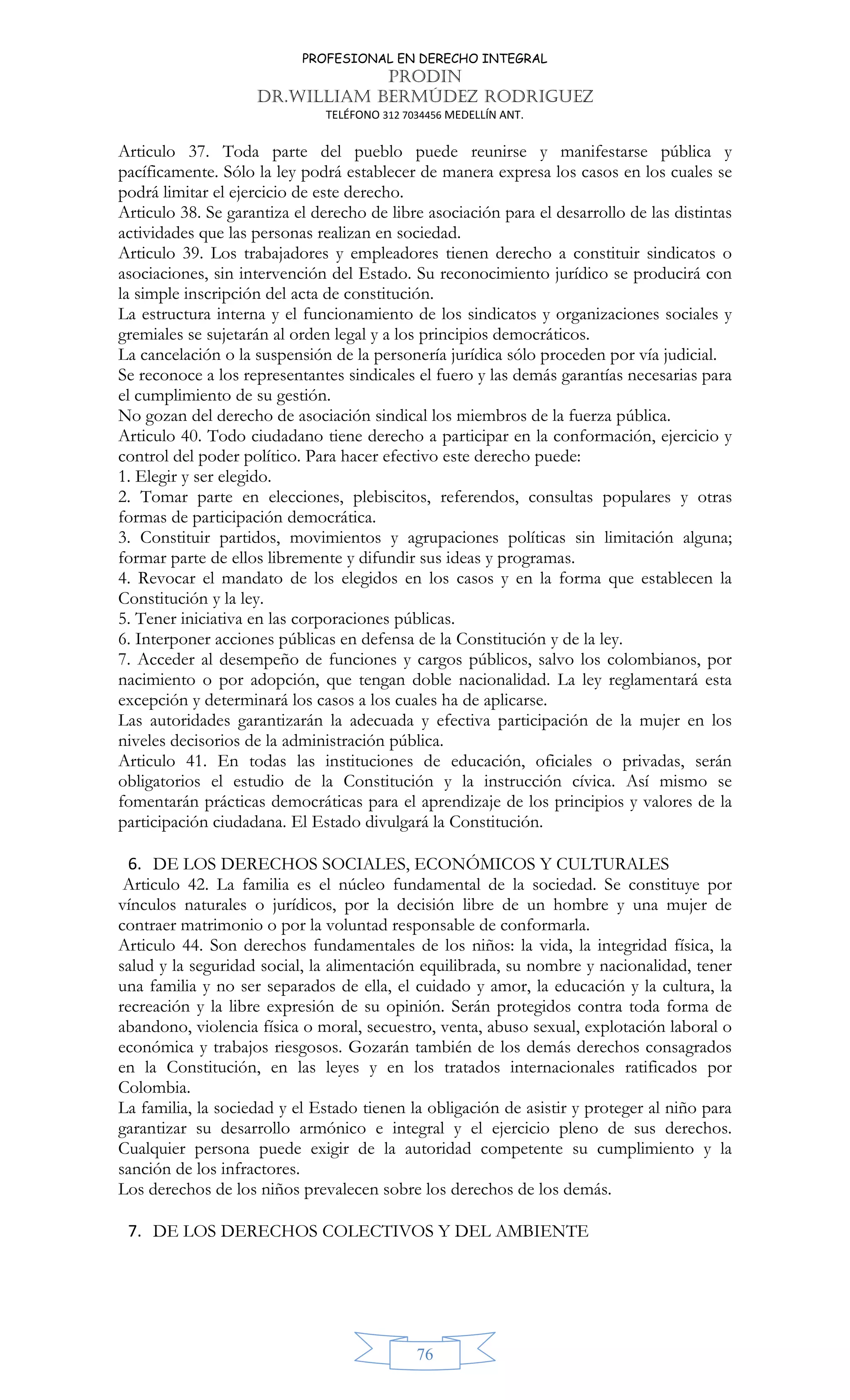 PROFESIONAL EN DERECHO INTEGRAL
PRODIN
DR.WILLIAM BERMÚDEZ RODRIGUEZ
TELÉFONO 312 7034456 MEDELLÍN ANT.
76
Articulo 37. Toda parte del pueblo puede reunirse y manifestarse pública y
pacíficamente. Sólo la ley podrá establecer de manera expresa los casos en los cuales se
podrá limitar el ejercicio de este derecho.
Articulo 38. Se garantiza el derecho de libre asociación para el desarrollo de las distintas
actividades que las personas realizan en sociedad.
Articulo 39. Los trabajadores y empleadores tienen derecho a constituir sindicatos o
asociaciones, sin intervención del Estado. Su reconocimiento jurídico se producirá con
la simple inscripción del acta de constitución.
La estructura interna y el funcionamiento de los sindicatos y organizaciones sociales y
gremiales se sujetarán al orden legal y a los principios democráticos.
La cancelación o la suspensión de la personería jurídica sólo proceden por vía judicial.
Se reconoce a los representantes sindicales el fuero y las demás garantías necesarias para
el cumplimiento de su gestión.
No gozan del derecho de asociación sindical los miembros de la fuerza pública.
Articulo 40. Todo ciudadano tiene derecho a participar en la conformación, ejercicio y
control del poder político. Para hacer efectivo este derecho puede:
1. Elegir y ser elegido.
2. Tomar parte en elecciones, plebiscitos, referendos, consultas populares y otras
formas de participación democrática.
3. Constituir partidos, movimientos y agrupaciones políticas sin limitación alguna;
formar parte de ellos libremente y difundir sus ideas y programas.
4. Revocar el mandato de los elegidos en los casos y en la forma que establecen la
Constitución y la ley.
5. Tener iniciativa en las corporaciones públicas.
6. Interponer acciones públicas en defensa de la Constitución y de la ley.
7. Acceder al desempeño de funciones y cargos públicos, salvo los colombianos, por
nacimiento o por adopción, que tengan doble nacionalidad. La ley reglamentará esta
excepción y determinará los casos a los cuales ha de aplicarse.
Las autoridades garantizarán la adecuada y efectiva participación de la mujer en los
niveles decisorios de la administración pública.
Articulo 41. En todas las instituciones de educación, oficiales o privadas, serán
obligatorios el estudio de la Constitución y la instrucción cívica. Así mismo se
fomentarán prácticas democráticas para el aprendizaje de los principios y valores de la
participación ciudadana. El Estado divulgará la Constitución.
6. DE LOS DERECHOS SOCIALES, ECONÓMICOS Y CULTURALES
Articulo 42. La familia es el núcleo fundamental de la sociedad. Se constituye por
vínculos naturales o jurídicos, por la decisión libre de un hombre y una mujer de
contraer matrimonio o por la voluntad responsable de conformarla.
Articulo 44. Son derechos fundamentales de los niños: la vida, la integridad física, la
salud y la seguridad social, la alimentación equilibrada, su nombre y nacionalidad, tener
una familia y no ser separados de ella, el cuidado y amor, la educación y la cultura, la
recreación y la libre expresión de su opinión. Serán protegidos contra toda forma de
abandono, violencia física o moral, secuestro, venta, abuso sexual, explotación laboral o
económica y trabajos riesgosos. Gozarán también de los demás derechos consagrados
en la Constitución, en las leyes y en los tratados internacionales ratificados por
Colombia.
La familia, la sociedad y el Estado tienen la obligación de asistir y proteger al niño para
garantizar su desarrollo armónico e integral y el ejercicio pleno de sus derechos.
Cualquier persona puede exigir de la autoridad competente su cumplimiento y la
sanción de los infractores.
Los derechos de los niños prevalecen sobre los derechos de los demás.
7. DE LOS DERECHOS COLECTIVOS Y DEL AMBIENTE
 