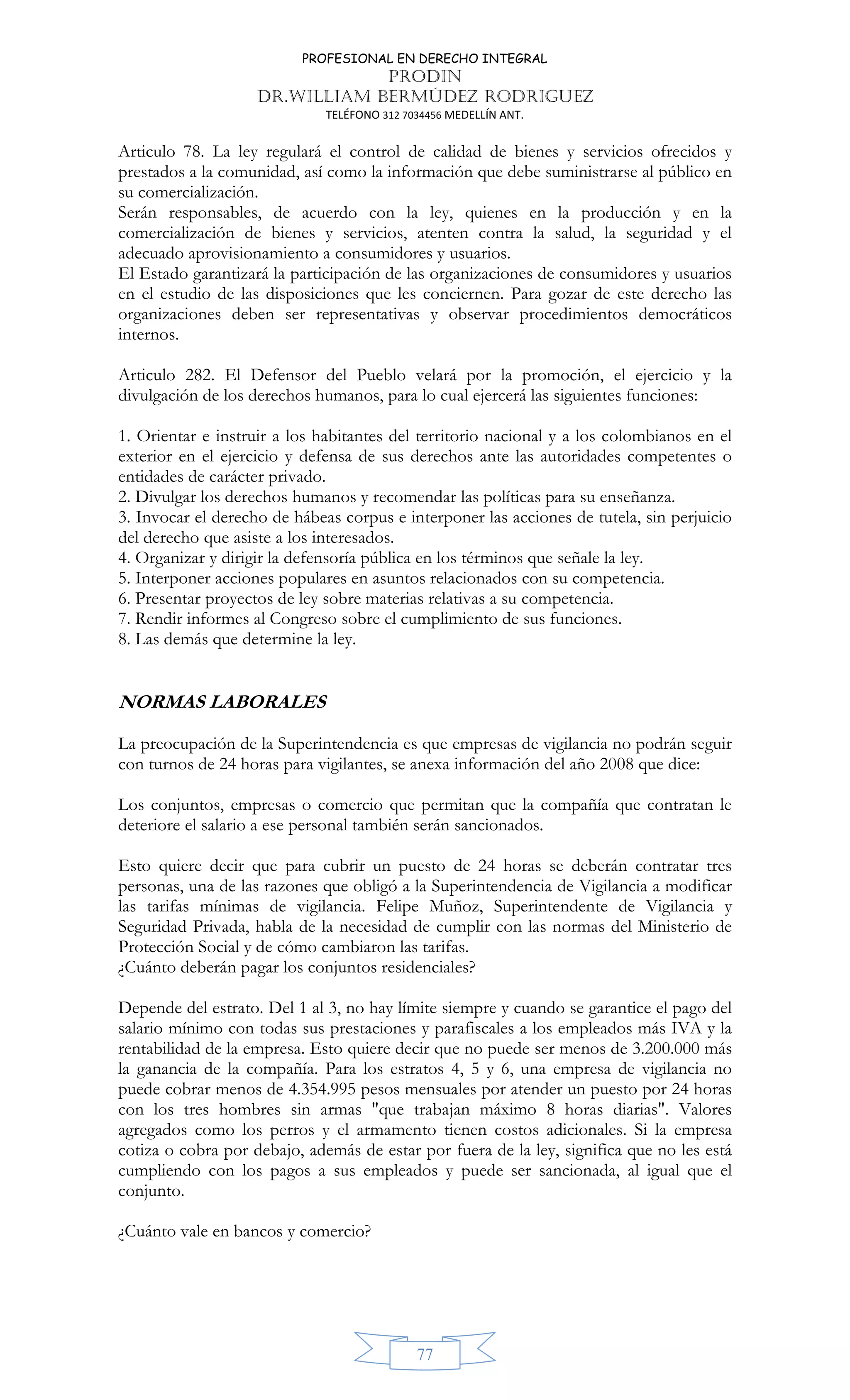 PROFESIONAL EN DERECHO INTEGRAL
PRODIN
DR.WILLIAM BERMÚDEZ RODRIGUEZ
TELÉFONO 312 7034456 MEDELLÍN ANT.
77
Articulo 78. La ley regulará el control de calidad de bienes y servicios ofrecidos y
prestados a la comunidad, así como la información que debe suministrarse al público en
su comercialización.
Serán responsables, de acuerdo con la ley, quienes en la producción y en la
comercialización de bienes y servicios, atenten contra la salud, la seguridad y el
adecuado aprovisionamiento a consumidores y usuarios.
El Estado garantizará la participación de las organizaciones de consumidores y usuarios
en el estudio de las disposiciones que les conciernen. Para gozar de este derecho las
organizaciones deben ser representativas y observar procedimientos democráticos
internos.
Articulo 282. El Defensor del Pueblo velará por la promoción, el ejercicio y la
divulgación de los derechos humanos, para lo cual ejercerá las siguientes funciones:
1. Orientar e instruir a los habitantes del territorio nacional y a los colombianos en el
exterior en el ejercicio y defensa de sus derechos ante las autoridades competentes o
entidades de carácter privado.
2. Divulgar los derechos humanos y recomendar las políticas para su enseñanza.
3. Invocar el derecho de hábeas corpus e interponer las acciones de tutela, sin perjuicio
del derecho que asiste a los interesados.
4. Organizar y dirigir la defensoría pública en los términos que señale la ley.
5. Interponer acciones populares en asuntos relacionados con su competencia.
6. Presentar proyectos de ley sobre materias relativas a su competencia.
7. Rendir informes al Congreso sobre el cumplimiento de sus funciones.
8. Las demás que determine la ley.
NORMAS LABORALES
La preocupación de la Superintendencia es que empresas de vigilancia no podrán seguir
con turnos de 24 horas para vigilantes, se anexa información del año 2008 que dice:
Los conjuntos, empresas o comercio que permitan que la compañía que contratan le
deteriore el salario a ese personal también serán sancionados.
Esto quiere decir que para cubrir un puesto de 24 horas se deberán contratar tres
personas, una de las razones que obligó a la Superintendencia de Vigilancia a modificar
las tarifas mínimas de vigilancia. Felipe Muñoz, Superintendente de Vigilancia y
Seguridad Privada, habla de la necesidad de cumplir con las normas del Ministerio de
Protección Social y de cómo cambiaron las tarifas.
¿Cuánto deberán pagar los conjuntos residenciales?
Depende del estrato. Del 1 al 3, no hay límite siempre y cuando se garantice el pago del
salario mínimo con todas sus prestaciones y parafiscales a los empleados más IVA y la
rentabilidad de la empresa. Esto quiere decir que no puede ser menos de 3.200.000 más
la ganancia de la compañía. Para los estratos 4, 5 y 6, una empresa de vigilancia no
puede cobrar menos de 4.354.995 pesos mensuales por atender un puesto por 24 horas
con los tres hombres sin armas "que trabajan máximo 8 horas diarias". Valores
agregados como los perros y el armamento tienen costos adicionales. Si la empresa
cotiza o cobra por debajo, además de estar por fuera de la ley, significa que no les está
cumpliendo con los pagos a sus empleados y puede ser sancionada, al igual que el
conjunto.
¿Cuánto vale en bancos y comercio?
 