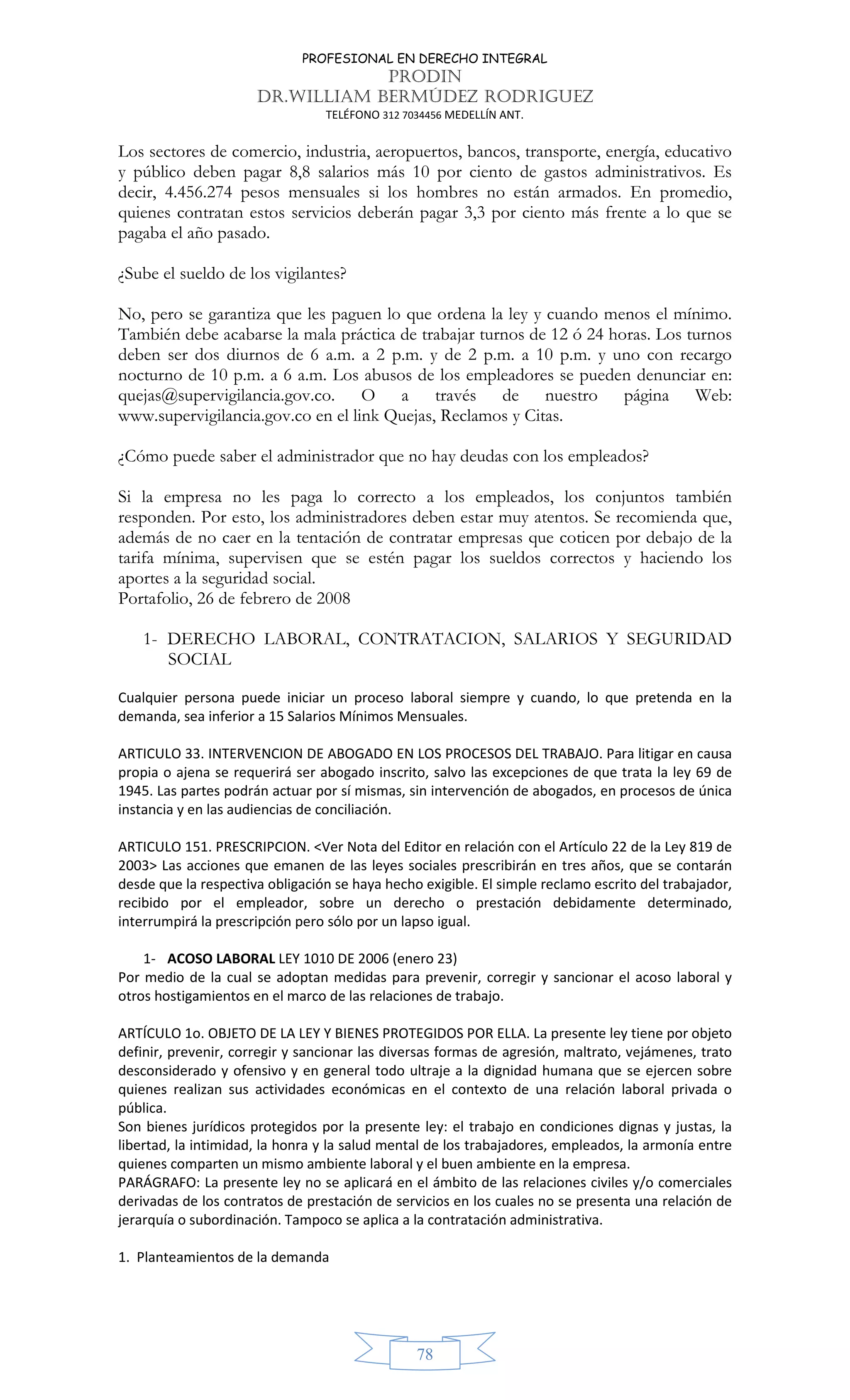 PROFESIONAL EN DERECHO INTEGRAL
PRODIN
DR.WILLIAM BERMÚDEZ RODRIGUEZ
TELÉFONO 312 7034456 MEDELLÍN ANT.
78
Los sectores de comercio, industria, aeropuertos, bancos, transporte, energía, educativo
y público deben pagar 8,8 salarios más 10 por ciento de gastos administrativos. Es
decir, 4.456.274 pesos mensuales si los hombres no están armados. En promedio,
quienes contratan estos servicios deberán pagar 3,3 por ciento más frente a lo que se
pagaba el año pasado.
¿Sube el sueldo de los vigilantes?
No, pero se garantiza que les paguen lo que ordena la ley y cuando menos el mínimo.
También debe acabarse la mala práctica de trabajar turnos de 12 ó 24 horas. Los turnos
deben ser dos diurnos de 6 a.m. a 2 p.m. y de 2 p.m. a 10 p.m. y uno con recargo
nocturno de 10 p.m. a 6 a.m. Los abusos de los empleadores se pueden denunciar en:
quejas@supervigilancia.gov.co. O a través de nuestro página Web:
www.supervigilancia.gov.co en el link Quejas, Reclamos y Citas.
¿Cómo puede saber el administrador que no hay deudas con los empleados?
Si la empresa no les paga lo correcto a los empleados, los conjuntos también
responden. Por esto, los administradores deben estar muy atentos. Se recomienda que,
además de no caer en la tentación de contratar empresas que coticen por debajo de la
tarifa mínima, supervisen que se estén pagar los sueldos correctos y haciendo los
aportes a la seguridad social.
Portafolio, 26 de febrero de 2008
1- DERECHO LABORAL, CONTRATACION, SALARIOS Y SEGURIDAD
SOCIAL
Cualquier persona puede iniciar un proceso laboral siempre y cuando, lo que pretenda en la
demanda, sea inferior a 15 Salarios Mínimos Mensuales.
ARTICULO 33. INTERVENCION DE ABOGADO EN LOS PROCESOS DEL TRABAJO. Para litigar en causa
propia o ajena se requerirá ser abogado inscrito, salvo las excepciones de que trata la ley 69 de
1945. Las partes podrán actuar por sí mismas, sin intervención de abogados, en procesos de única
instancia y en las audiencias de conciliación.
ARTICULO 151. PRESCRIPCION. <Ver Nota del Editor en relación con el Artículo 22 de la Ley 819 de
2003> Las acciones que emanen de las leyes sociales prescribirán en tres años, que se contarán
desde que la respectiva obligación se haya hecho exigible. El simple reclamo escrito del trabajador,
recibido por el empleador, sobre un derecho o prestación debidamente determinado,
interrumpirá la prescripción pero sólo por un lapso igual.
1- ACOSO LABORAL LEY 1010 DE 2006 (enero 23)
Por medio de la cual se adoptan medidas para prevenir, corregir y sancionar el acoso laboral y
otros hostigamientos en el marco de las relaciones de trabajo.
ARTÍCULO 1o. OBJETO DE LA LEY Y BIENES PROTEGIDOS POR ELLA. La presente ley tiene por objeto
definir, prevenir, corregir y sancionar las diversas formas de agresión, maltrato, vejámenes, trato
desconsiderado y ofensivo y en general todo ultraje a la dignidad humana que se ejercen sobre
quienes realizan sus actividades económicas en el contexto de una relación laboral privada o
pública.
Son bienes jurídicos protegidos por la presente ley: el trabajo en condiciones dignas y justas, la
libertad, la intimidad, la honra y la salud mental de los trabajadores, empleados, la armonía entre
quienes comparten un mismo ambiente laboral y el buen ambiente en la empresa.
PARÁGRAFO: La presente ley no se aplicará en el ámbito de las relaciones civiles y/o comerciales
derivadas de los contratos de prestación de servicios en los cuales no se presenta una relación de
jerarquía o subordinación. Tampoco se aplica a la contratación administrativa.
1. Planteamientos de la demanda
 