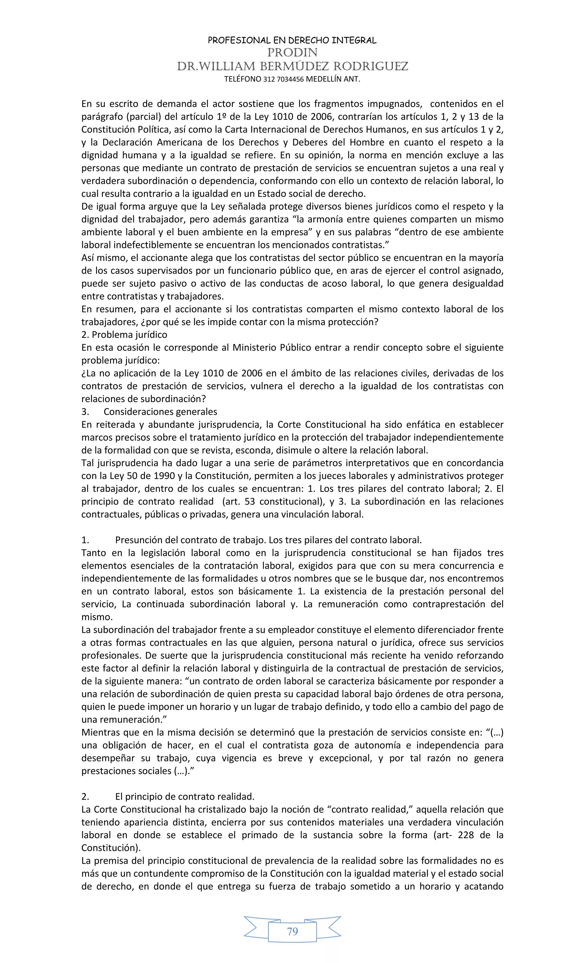 PROFESIONAL EN DERECHO INTEGRAL
PRODIN
DR.WILLIAM BERMÚDEZ RODRIGUEZ
TELÉFONO 312 7034456 MEDELLÍN ANT.
79
En su escrito de demanda el actor sostiene que los fragmentos impugnados, contenidos en el
parágrafo (parcial) del artículo 1º de la Ley 1010 de 2006, contrarían los artículos 1, 2 y 13 de la
Constitución Política, así como la Carta Internacional de Derechos Humanos, en sus artículos 1 y 2,
y la Declaración Americana de los Derechos y Deberes del Hombre en cuanto el respeto a la
dignidad humana y a la igualdad se refiere. En su opinión, la norma en mención excluye a las
personas que mediante un contrato de prestación de servicios se encuentran sujetos a una real y
verdadera subordinación o dependencia, conformando con ello un contexto de relación laboral, lo
cual resulta contrario a la igualdad en un Estado social de derecho.
De igual forma arguye que la Ley señalada protege diversos bienes jurídicos como el respeto y la
dignidad del trabajador, pero además garantiza “la armonía entre quienes comparten un mismo
ambiente laboral y el buen ambiente en la empresa” y en sus palabras “dentro de ese ambiente
laboral indefectiblemente se encuentran los mencionados contratistas.”
Así mismo, el accionante alega que los contratistas del sector público se encuentran en la mayoría
de los casos supervisados por un funcionario público que, en aras de ejercer el control asignado,
puede ser sujeto pasivo o activo de las conductas de acoso laboral, lo que genera desigualdad
entre contratistas y trabajadores.
En resumen, para el accionante si los contratistas comparten el mismo contexto laboral de los
trabajadores, ¿por qué se les impide contar con la misma protección?
2. Problema jurídico
En esta ocasión le corresponde al Ministerio Público entrar a rendir concepto sobre el siguiente
problema jurídico:
¿La no aplicación de la Ley 1010 de 2006 en el ámbito de las relaciones civiles, derivadas de los
contratos de prestación de servicios, vulnera el derecho a la igualdad de los contratistas con
relaciones de subordinación?
3. Consideraciones generales
En reiterada y abundante jurisprudencia, la Corte Constitucional ha sido enfática en establecer
marcos precisos sobre el tratamiento jurídico en la protección del trabajador independientemente
de la formalidad con que se revista, esconda, disimule o altere la relación laboral.
Tal jurisprudencia ha dado lugar a una serie de parámetros interpretativos que en concordancia
con la Ley 50 de 1990 y la Constitución, permiten a los jueces laborales y administrativos proteger
al trabajador, dentro de los cuales se encuentran: 1. Los tres pilares del contrato laboral; 2. El
principio de contrato realidad (art. 53 constitucional), y 3. La subordinación en las relaciones
contractuales, públicas o privadas, genera una vinculación laboral.
1. Presunción del contrato de trabajo. Los tres pilares del contrato laboral.
Tanto en la legislación laboral como en la jurisprudencia constitucional se han fijados tres
elementos esenciales de la contratación laboral, exigidos para que con su mera concurrencia e
independientemente de las formalidades u otros nombres que se le busque dar, nos encontremos
en un contrato laboral, estos son básicamente 1. La existencia de la prestación personal del
servicio, La continuada subordinación laboral y. La remuneración como contraprestación del
mismo.
La subordinación del trabajador frente a su empleador constituye el elemento diferenciador frente
a otras formas contractuales en las que alguien, persona natural o jurídica, ofrece sus servicios
profesionales. De suerte que la jurisprudencia constitucional más reciente ha venido reforzando
este factor al definir la relación laboral y distinguirla de la contractual de prestación de servicios,
de la siguiente manera: “un contrato de orden laboral se caracteriza básicamente por responder a
una relación de subordinación de quien presta su capacidad laboral bajo órdenes de otra persona,
quien le puede imponer un horario y un lugar de trabajo definido, y todo ello a cambio del pago de
una remuneración.”
Mientras que en la misma decisión se determinó que la prestación de servicios consiste en: “(…)
una obligación de hacer, en el cual el contratista goza de autonomía e independencia para
desempeñar su trabajo, cuya vigencia es breve y excepcional, y por tal razón no genera
prestaciones sociales (…).”
2. El principio de contrato realidad.
La Corte Constitucional ha cristalizado bajo la noción de “contrato realidad,” aquella relación que
teniendo apariencia distinta, encierra por sus contenidos materiales una verdadera vinculación
laboral en donde se establece el primado de la sustancia sobre la forma (art- 228 de la
Constitución).
La premisa del principio constitucional de prevalencia de la realidad sobre las formalidades no es
más que un contundente compromiso de la Constitución con la igualdad material y el estado social
de derecho, en donde el que entrega su fuerza de trabajo sometido a un horario y acatando
 