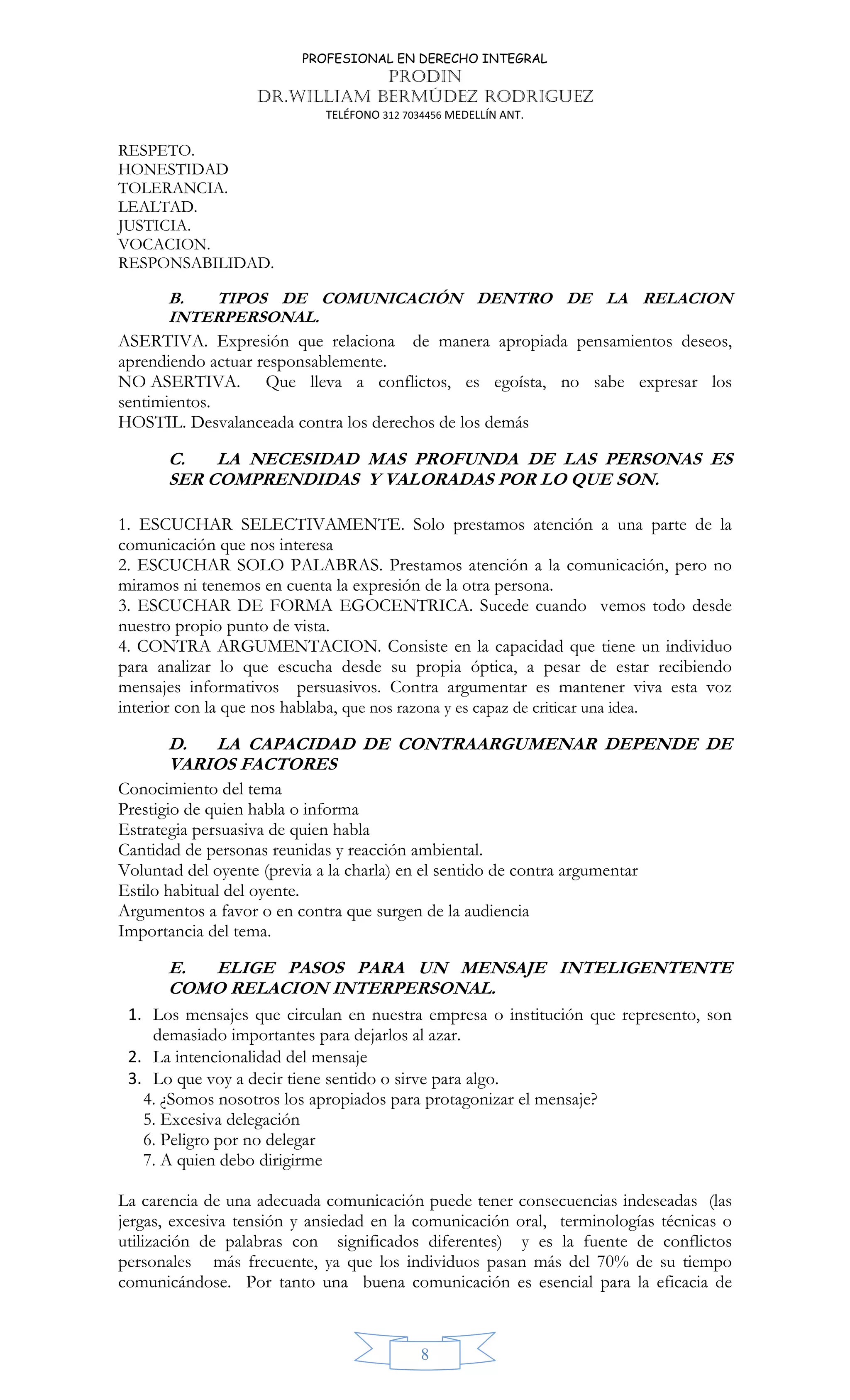 PROFESIONAL EN DERECHO INTEGRAL
PRODIN
DR.WILLIAM BERMÚDEZ RODRIGUEZ
TELÉFONO 312 7034456 MEDELLÍN ANT.
8
RESPETO.
HONESTIDAD
TOLERANCIA.
LEALTAD.
JUSTICIA.
VOCACION.
RESPONSABILIDAD.
B. TIPOS DE COMUNICACIÓN DENTRO DE LA RELACION
INTERPERSONAL.
ASERTIVA. Expresión que relaciona de manera apropiada pensamientos deseos,
aprendiendo actuar responsablemente.
NO ASERTIVA. Que lleva a conflictos, es egoísta, no sabe expresar los
sentimientos.
HOSTIL. Desvalanceada contra los derechos de los demás
C. LA NECESIDAD MAS PROFUNDA DE LAS PERSONAS ES
SER COMPRENDIDAS Y VALORADAS POR LO QUE SON.
1. ESCUCHAR SELECTIVAMENTE. Solo prestamos atención a una parte de la
comunicación que nos interesa
2. ESCUCHAR SOLO PALABRAS. Prestamos atención a la comunicación, pero no
miramos ni tenemos en cuenta la expresión de la otra persona.
3. ESCUCHAR DE FORMA EGOCENTRICA. Sucede cuando vemos todo desde
nuestro propio punto de vista.
4. CONTRA ARGUMENTACION. Consiste en la capacidad que tiene un individuo
para analizar lo que escucha desde su propia óptica, a pesar de estar recibiendo
mensajes informativos persuasivos. Contra argumentar es mantener viva esta voz
interior con la que nos hablaba, que nos razona y es capaz de criticar una idea.
D. LA CAPACIDAD DE CONTRAARGUMENAR DEPENDE DE
VARIOS FACTORES
Conocimiento del tema
Prestigio de quien habla o informa
Estrategia persuasiva de quien habla
Cantidad de personas reunidas y reacción ambiental.
Voluntad del oyente (previa a la charla) en el sentido de contra argumentar
Estilo habitual del oyente.
Argumentos a favor o en contra que surgen de la audiencia
Importancia del tema.
E. ELIGE PASOS PARA UN MENSAJE INTELIGENTENTE
COMO RELACION INTERPERSONAL.
1. Los mensajes que circulan en nuestra empresa o institución que represento, son
demasiado importantes para dejarlos al azar.
2. La intencionalidad del mensaje
3. Lo que voy a decir tiene sentido o sirve para algo.
4. ¿Somos nosotros los apropiados para protagonizar el mensaje?
5. Excesiva delegación
6. Peligro por no delegar
7. A quien debo dirigirme
La carencia de una adecuada comunicación puede tener consecuencias indeseadas (las
jergas, excesiva tensión y ansiedad en la comunicación oral, terminologías técnicas o
utilización de palabras con significados diferentes) y es la fuente de conflictos
personales más frecuente, ya que los individuos pasan más del 70% de su tiempo
comunicándose. Por tanto una buena comunicación es esencial para la eficacia de
 