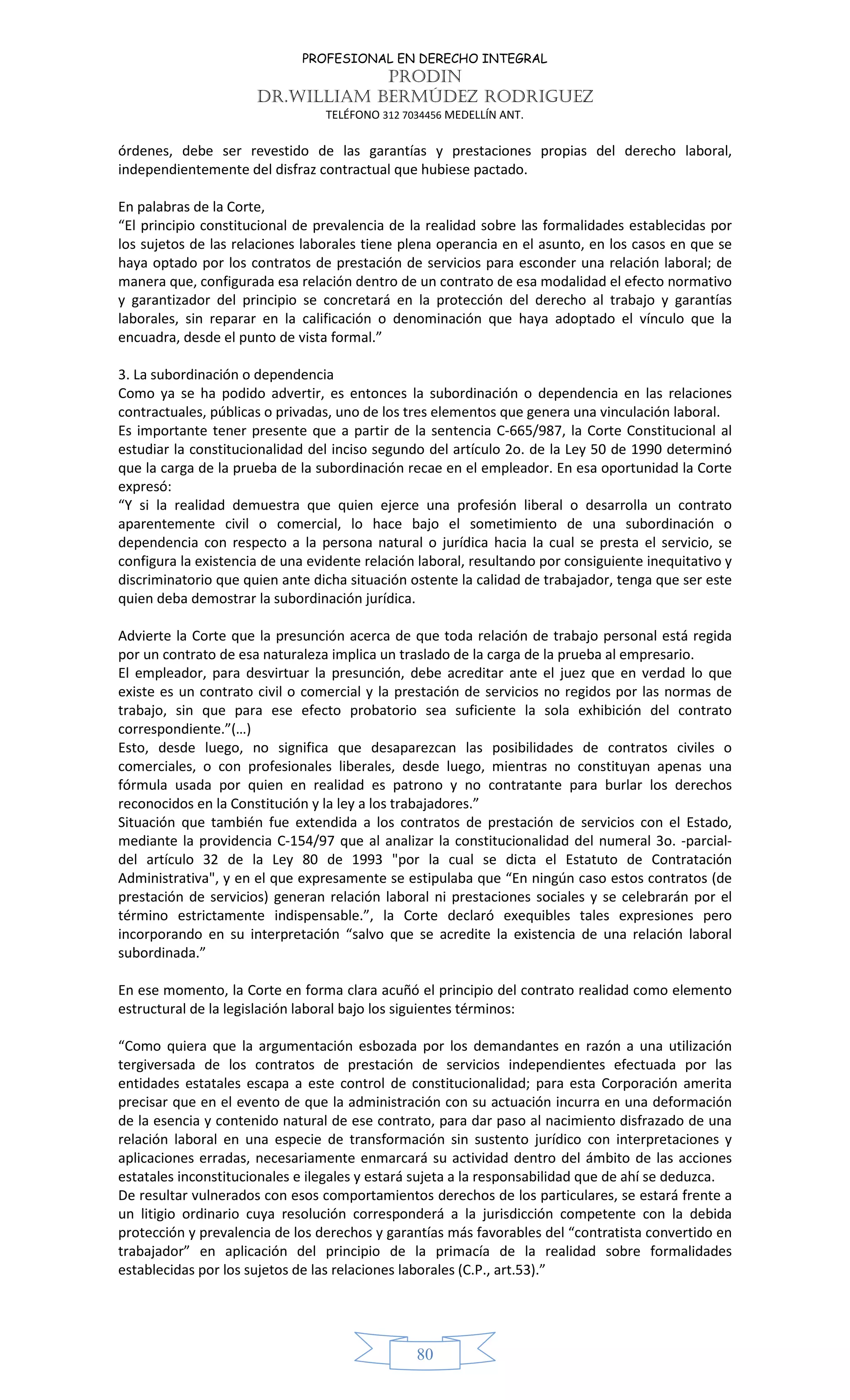 PROFESIONAL EN DERECHO INTEGRAL
PRODIN
DR.WILLIAM BERMÚDEZ RODRIGUEZ
TELÉFONO 312 7034456 MEDELLÍN ANT.
80
órdenes, debe ser revestido de las garantías y prestaciones propias del derecho laboral,
independientemente del disfraz contractual que hubiese pactado.
En palabras de la Corte,
“El principio constitucional de prevalencia de la realidad sobre las formalidades establecidas por
los sujetos de las relaciones laborales tiene plena operancia en el asunto, en los casos en que se
haya optado por los contratos de prestación de servicios para esconder una relación laboral; de
manera que, configurada esa relación dentro de un contrato de esa modalidad el efecto normativo
y garantizador del principio se concretará en la protección del derecho al trabajo y garantías
laborales, sin reparar en la calificación o denominación que haya adoptado el vínculo que la
encuadra, desde el punto de vista formal.”
3. La subordinación o dependencia
Como ya se ha podido advertir, es entonces la subordinación o dependencia en las relaciones
contractuales, públicas o privadas, uno de los tres elementos que genera una vinculación laboral.
Es importante tener presente que a partir de la sentencia C-665/987, la Corte Constitucional al
estudiar la constitucionalidad del inciso segundo del artículo 2o. de la Ley 50 de 1990 determinó
que la carga de la prueba de la subordinación recae en el empleador. En esa oportunidad la Corte
expresó:
“Y si la realidad demuestra que quien ejerce una profesión liberal o desarrolla un contrato
aparentemente civil o comercial, lo hace bajo el sometimiento de una subordinación o
dependencia con respecto a la persona natural o jurídica hacia la cual se presta el servicio, se
configura la existencia de una evidente relación laboral, resultando por consiguiente inequitativo y
discriminatorio que quien ante dicha situación ostente la calidad de trabajador, tenga que ser este
quien deba demostrar la subordinación jurídica.
Advierte la Corte que la presunción acerca de que toda relación de trabajo personal está regida
por un contrato de esa naturaleza implica un traslado de la carga de la prueba al empresario.
El empleador, para desvirtuar la presunción, debe acreditar ante el juez que en verdad lo que
existe es un contrato civil o comercial y la prestación de servicios no regidos por las normas de
trabajo, sin que para ese efecto probatorio sea suficiente la sola exhibición del contrato
correspondiente.”(…)
Esto, desde luego, no significa que desaparezcan las posibilidades de contratos civiles o
comerciales, o con profesionales liberales, desde luego, mientras no constituyan apenas una
fórmula usada por quien en realidad es patrono y no contratante para burlar los derechos
reconocidos en la Constitución y la ley a los trabajadores.”
Situación que también fue extendida a los contratos de prestación de servicios con el Estado,
mediante la providencia C-154/97 que al analizar la constitucionalidad del numeral 3o. -parcial-
del artículo 32 de la Ley 80 de 1993 "por la cual se dicta el Estatuto de Contratación
Administrativa", y en el que expresamente se estipulaba que “En ningún caso estos contratos (de
prestación de servicios) generan relación laboral ni prestaciones sociales y se celebrarán por el
término estrictamente indispensable.”, la Corte declaró exequibles tales expresiones pero
incorporando en su interpretación “salvo que se acredite la existencia de una relación laboral
subordinada.”
En ese momento, la Corte en forma clara acuñó el principio del contrato realidad como elemento
estructural de la legislación laboral bajo los siguientes términos:
“Como quiera que la argumentación esbozada por los demandantes en razón a una utilización
tergiversada de los contratos de prestación de servicios independientes efectuada por las
entidades estatales escapa a este control de constitucionalidad; para esta Corporación amerita
precisar que en el evento de que la administración con su actuación incurra en una deformación
de la esencia y contenido natural de ese contrato, para dar paso al nacimiento disfrazado de una
relación laboral en una especie de transformación sin sustento jurídico con interpretaciones y
aplicaciones erradas, necesariamente enmarcará su actividad dentro del ámbito de las acciones
estatales inconstitucionales e ilegales y estará sujeta a la responsabilidad que de ahí se deduzca.
De resultar vulnerados con esos comportamientos derechos de los particulares, se estará frente a
un litigio ordinario cuya resolución corresponderá a la jurisdicción competente con la debida
protección y prevalencia de los derechos y garantías más favorables del “contratista convertido en
trabajador” en aplicación del principio de la primacía de la realidad sobre formalidades
establecidas por los sujetos de las relaciones laborales (C.P., art.53).”
 
