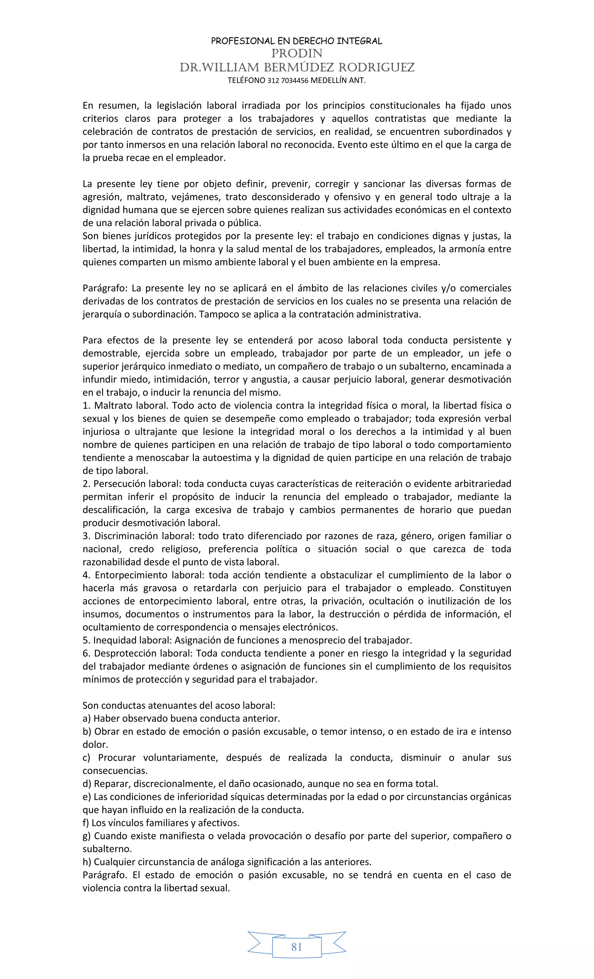 PROFESIONAL EN DERECHO INTEGRAL
PRODIN
DR.WILLIAM BERMÚDEZ RODRIGUEZ
TELÉFONO 312 7034456 MEDELLÍN ANT.
81
En resumen, la legislación laboral irradiada por los principios constitucionales ha fijado unos
criterios claros para proteger a los trabajadores y aquellos contratistas que mediante la
celebración de contratos de prestación de servicios, en realidad, se encuentren subordinados y
por tanto inmersos en una relación laboral no reconocida. Evento este último en el que la carga de
la prueba recae en el empleador.
La presente ley tiene por objeto definir, prevenir, corregir y sancionar las diversas formas de
agresión, maltrato, vejámenes, trato desconsiderado y ofensivo y en general todo ultraje a la
dignidad humana que se ejercen sobre quienes realizan sus actividades económicas en el contexto
de una relación laboral privada o pública.
Son bienes jurídicos protegidos por la presente ley: el trabajo en condiciones dignas y justas, la
libertad, la intimidad, la honra y la salud mental de los trabajadores, empleados, la armonía entre
quienes comparten un mismo ambiente laboral y el buen ambiente en la empresa.
Parágrafo: La presente ley no se aplicará en el ámbito de las relaciones civiles y/o comerciales
derivadas de los contratos de prestación de servicios en los cuales no se presenta una relación de
jerarquía o subordinación. Tampoco se aplica a la contratación administrativa.
Para efectos de la presente ley se entenderá por acoso laboral toda conducta persistente y
demostrable, ejercida sobre un empleado, trabajador por parte de un empleador, un jefe o
superior jerárquico inmediato o mediato, un compañero de trabajo o un subalterno, encaminada a
infundir miedo, intimidación, terror y angustia, a causar perjuicio laboral, generar desmotivación
en el trabajo, o inducir la renuncia del mismo.
1. Maltrato laboral. Todo acto de violencia contra la integridad física o moral, la libertad física o
sexual y los bienes de quien se desempeñe como empleado o trabajador; toda expresión verbal
injuriosa o ultrajante que lesione la integridad moral o los derechos a la intimidad y al buen
nombre de quienes participen en una relación de trabajo de tipo laboral o todo comportamiento
tendiente a menoscabar la autoestima y la dignidad de quien participe en una relación de trabajo
de tipo laboral.
2. Persecución laboral: toda conducta cuyas características de reiteración o evidente arbitrariedad
permitan inferir el propósito de inducir la renuncia del empleado o trabajador, mediante la
descalificación, la carga excesiva de trabajo y cambios permanentes de horario que puedan
producir desmotivación laboral.
3. Discriminación laboral: todo trato diferenciado por razones de raza, género, origen familiar o
nacional, credo religioso, preferencia política o situación social o que carezca de toda
razonabilidad desde el punto de vista laboral.
4. Entorpecimiento laboral: toda acción tendiente a obstaculizar el cumplimiento de la labor o
hacerla más gravosa o retardarla con perjuicio para el trabajador o empleado. Constituyen
acciones de entorpecimiento laboral, entre otras, la privación, ocultación o inutilización de los
insumos, documentos o instrumentos para la labor, la destrucción o pérdida de información, el
ocultamiento de correspondencia o mensajes electrónicos.
5. Inequidad laboral: Asignación de funciones a menosprecio del trabajador.
6. Desprotección laboral: Toda conducta tendiente a poner en riesgo la integridad y la seguridad
del trabajador mediante órdenes o asignación de funciones sin el cumplimiento de los requisitos
mínimos de protección y seguridad para el trabajador.
Son conductas atenuantes del acoso laboral:
a) Haber observado buena conducta anterior.
b) Obrar en estado de emoción o pasión excusable, o temor intenso, o en estado de ira e intenso
dolor.
c) Procurar voluntariamente, después de realizada la conducta, disminuir o anular sus
consecuencias.
d) Reparar, discrecionalmente, el daño ocasionado, aunque no sea en forma total.
e) Las condiciones de inferioridad síquicas determinadas por la edad o por circunstancias orgánicas
que hayan influido en la realización de la conducta.
f) Los vínculos familiares y afectivos.
g) Cuando existe manifiesta o velada provocación o desafío por parte del superior, compañero o
subalterno.
h) Cualquier circunstancia de análoga significación a las anteriores.
Parágrafo. El estado de emoción o pasión excusable, no se tendrá en cuenta en el caso de
violencia contra la libertad sexual.
 