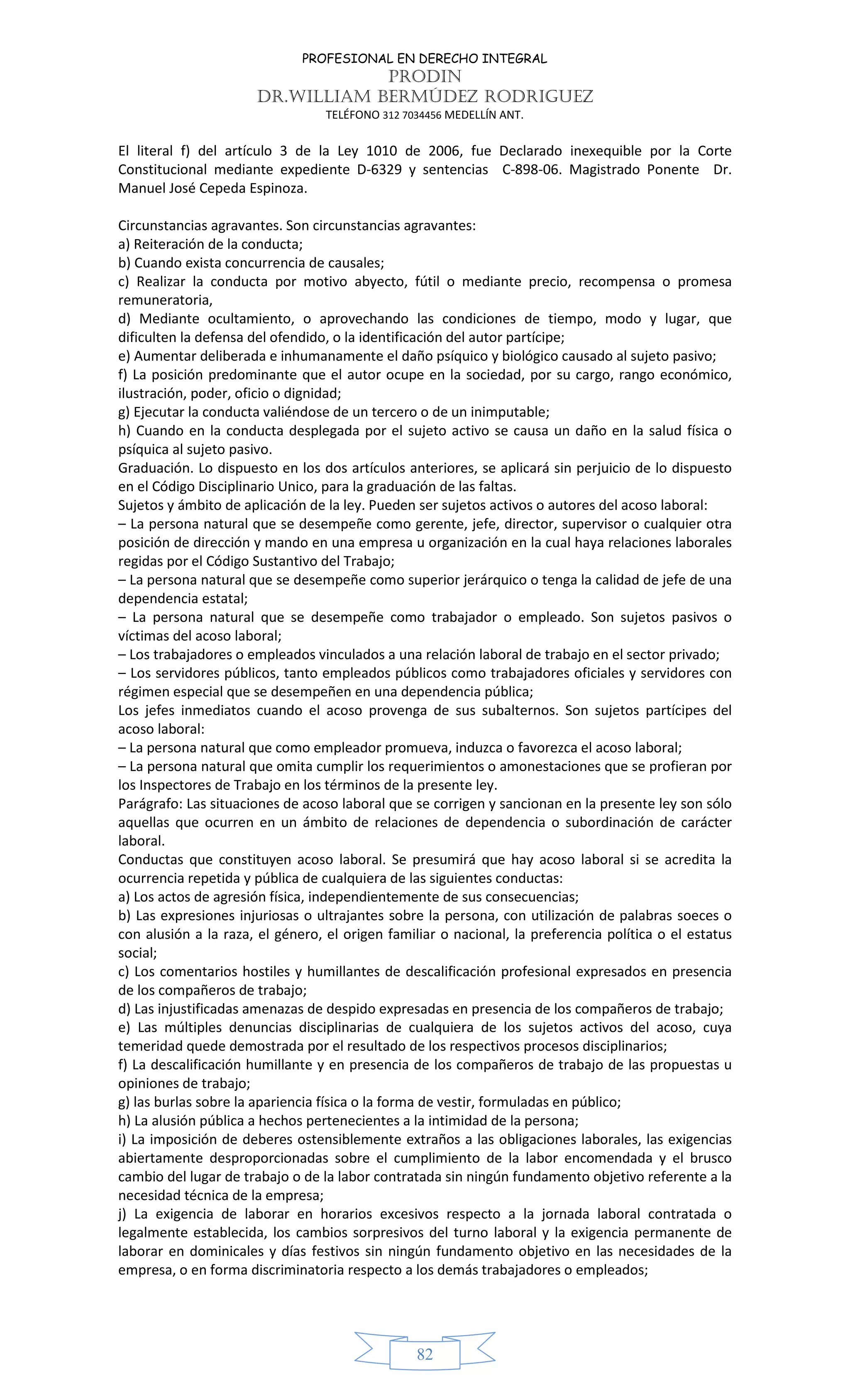 PROFESIONAL EN DERECHO INTEGRAL
PRODIN
DR.WILLIAM BERMÚDEZ RODRIGUEZ
TELÉFONO 312 7034456 MEDELLÍN ANT.
82
El literal f) del artículo 3 de la Ley 1010 de 2006, fue Declarado inexequible por la Corte
Constitucional mediante expediente D-6329 y sentencias C-898-06. Magistrado Ponente Dr.
Manuel José Cepeda Espinoza.
Circunstancias agravantes. Son circunstancias agravantes:
a) Reiteración de la conducta;
b) Cuando exista concurrencia de causales;
c) Realizar la conducta por motivo abyecto, fútil o mediante precio, recompensa o promesa
remuneratoria,
d) Mediante ocultamiento, o aprovechando las condiciones de tiempo, modo y lugar, que
dificulten la defensa del ofendido, o la identificación del autor partícipe;
e) Aumentar deliberada e inhumanamente el daño psíquico y biológico causado al sujeto pasivo;
f) La posición predominante que el autor ocupe en la sociedad, por su cargo, rango económico,
ilustración, poder, oficio o dignidad;
g) Ejecutar la conducta valiéndose de un tercero o de un inimputable;
h) Cuando en la conducta desplegada por el sujeto activo se causa un daño en la salud física o
psíquica al sujeto pasivo.
Graduación. Lo dispuesto en los dos artículos anteriores, se aplicará sin perjuicio de lo dispuesto
en el Código Disciplinario Unico, para la graduación de las faltas.
Sujetos y ámbito de aplicación de la ley. Pueden ser sujetos activos o autores del acoso laboral:
– La persona natural que se desempeñe como gerente, jefe, director, supervisor o cualquier otra
posición de dirección y mando en una empresa u organización en la cual haya relaciones laborales
regidas por el Código Sustantivo del Trabajo;
– La persona natural que se desempeñe como superior jerárquico o tenga la calidad de jefe de una
dependencia estatal;
– La persona natural que se desempeñe como trabajador o empleado. Son sujetos pasivos o
víctimas del acoso laboral;
– Los trabajadores o empleados vinculados a una relación laboral de trabajo en el sector privado;
– Los servidores públicos, tanto empleados públicos como trabajadores oficiales y servidores con
régimen especial que se desempeñen en una dependencia pública;
Los jefes inmediatos cuando el acoso provenga de sus subalternos. Son sujetos partícipes del
acoso laboral:
– La persona natural que como empleador promueva, induzca o favorezca el acoso laboral;
– La persona natural que omita cumplir los requerimientos o amonestaciones que se profieran por
los Inspectores de Trabajo en los términos de la presente ley.
Parágrafo: Las situaciones de acoso laboral que se corrigen y sancionan en la presente ley son sólo
aquellas que ocurren en un ámbito de relaciones de dependencia o subordinación de carácter
laboral.
Conductas que constituyen acoso laboral. Se presumirá que hay acoso laboral si se acredita la
ocurrencia repetida y pública de cualquiera de las siguientes conductas:
a) Los actos de agresión física, independientemente de sus consecuencias;
b) Las expresiones injuriosas o ultrajantes sobre la persona, con utilización de palabras soeces o
con alusión a la raza, el género, el origen familiar o nacional, la preferencia política o el estatus
social;
c) Los comentarios hostiles y humillantes de descalificación profesional expresados en presencia
de los compañeros de trabajo;
d) Las injustificadas amenazas de despido expresadas en presencia de los compañeros de trabajo;
e) Las múltiples denuncias disciplinarias de cualquiera de los sujetos activos del acoso, cuya
temeridad quede demostrada por el resultado de los respectivos procesos disciplinarios;
f) La descalificación humillante y en presencia de los compañeros de trabajo de las propuestas u
opiniones de trabajo;
g) las burlas sobre la apariencia física o la forma de vestir, formuladas en público;
h) La alusión pública a hechos pertenecientes a la intimidad de la persona;
i) La imposición de deberes ostensiblemente extraños a las obligaciones laborales, las exigencias
abiertamente desproporcionadas sobre el cumplimiento de la labor encomendada y el brusco
cambio del lugar de trabajo o de la labor contratada sin ningún fundamento objetivo referente a la
necesidad técnica de la empresa;
j) La exigencia de laborar en horarios excesivos respecto a la jornada laboral contratada o
legalmente establecida, los cambios sorpresivos del turno laboral y la exigencia permanente de
laborar en dominicales y días festivos sin ningún fundamento objetivo en las necesidades de la
empresa, o en forma discriminatoria respecto a los demás trabajadores o empleados;
 