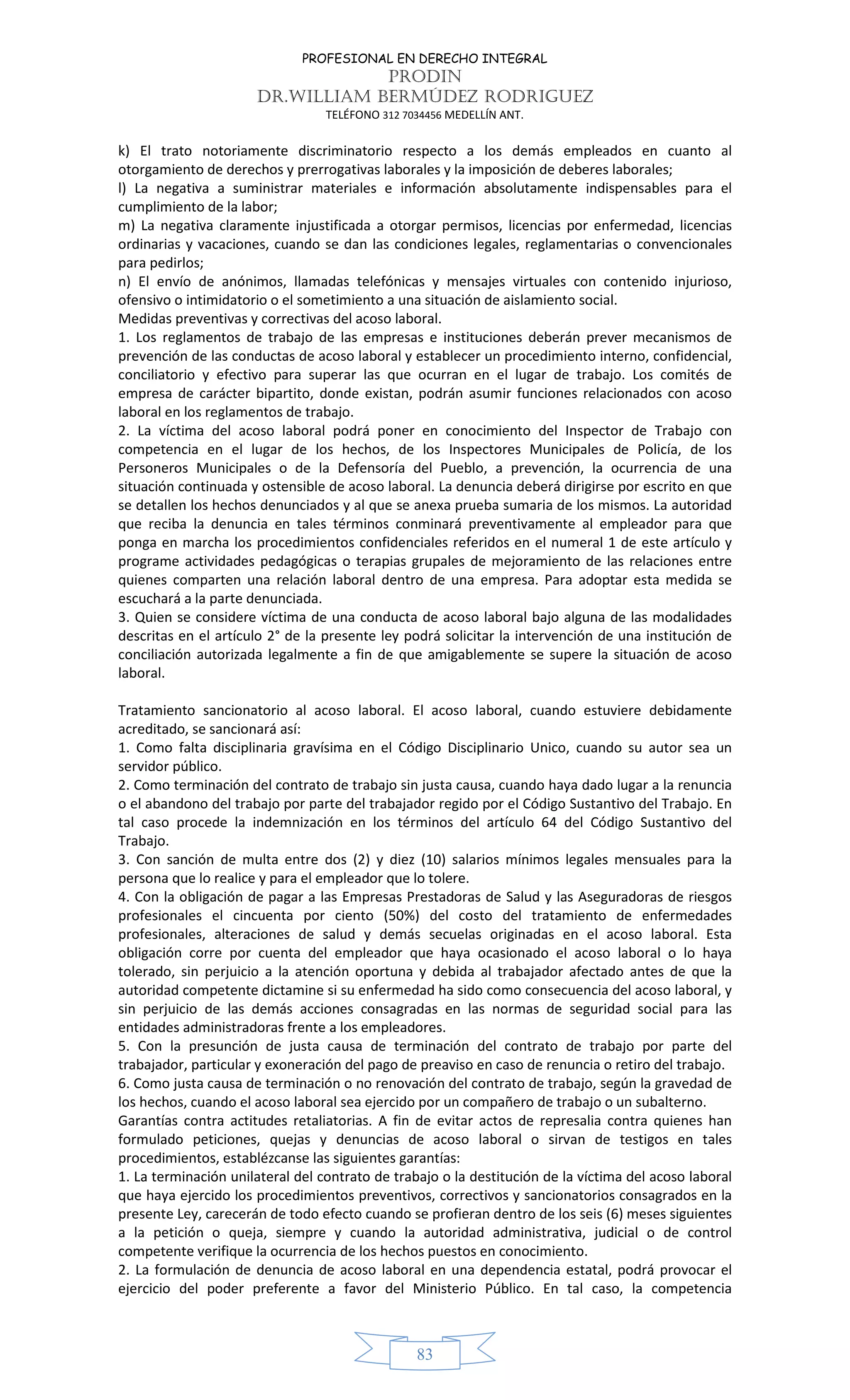 PROFESIONAL EN DERECHO INTEGRAL
PRODIN
DR.WILLIAM BERMÚDEZ RODRIGUEZ
TELÉFONO 312 7034456 MEDELLÍN ANT.
83
k) El trato notoriamente discriminatorio respecto a los demás empleados en cuanto al
otorgamiento de derechos y prerrogativas laborales y la imposición de deberes laborales;
l) La negativa a suministrar materiales e información absolutamente indispensables para el
cumplimiento de la labor;
m) La negativa claramente injustificada a otorgar permisos, licencias por enfermedad, licencias
ordinarias y vacaciones, cuando se dan las condiciones legales, reglamentarias o convencionales
para pedirlos;
n) El envío de anónimos, llamadas telefónicas y mensajes virtuales con contenido injurioso,
ofensivo o intimidatorio o el sometimiento a una situación de aislamiento social.
Medidas preventivas y correctivas del acoso laboral.
1. Los reglamentos de trabajo de las empresas e instituciones deberán prever mecanismos de
prevención de las conductas de acoso laboral y establecer un procedimiento interno, confidencial,
conciliatorio y efectivo para superar las que ocurran en el lugar de trabajo. Los comités de
empresa de carácter bipartito, donde existan, podrán asumir funciones relacionados con acoso
laboral en los reglamentos de trabajo.
2. La víctima del acoso laboral podrá poner en conocimiento del Inspector de Trabajo con
competencia en el lugar de los hechos, de los Inspectores Municipales de Policía, de los
Personeros Municipales o de la Defensoría del Pueblo, a prevención, la ocurrencia de una
situación continuada y ostensible de acoso laboral. La denuncia deberá dirigirse por escrito en que
se detallen los hechos denunciados y al que se anexa prueba sumaria de los mismos. La autoridad
que reciba la denuncia en tales términos conminará preventivamente al empleador para que
ponga en marcha los procedimientos confidenciales referidos en el numeral 1 de este artículo y
programe actividades pedagógicas o terapias grupales de mejoramiento de las relaciones entre
quienes comparten una relación laboral dentro de una empresa. Para adoptar esta medida se
escuchará a la parte denunciada.
3. Quien se considere víctima de una conducta de acoso laboral bajo alguna de las modalidades
descritas en el artículo 2° de la presente ley podrá solicitar la intervención de una institución de
conciliación autorizada legalmente a fin de que amigablemente se supere la situación de acoso
laboral.
Tratamiento sancionatorio al acoso laboral. El acoso laboral, cuando estuviere debidamente
acreditado, se sancionará así:
1. Como falta disciplinaria gravísima en el Código Disciplinario Unico, cuando su autor sea un
servidor público.
2. Como terminación del contrato de trabajo sin justa causa, cuando haya dado lugar a la renuncia
o el abandono del trabajo por parte del trabajador regido por el Código Sustantivo del Trabajo. En
tal caso procede la indemnización en los términos del artículo 64 del Código Sustantivo del
Trabajo.
3. Con sanción de multa entre dos (2) y diez (10) salarios mínimos legales mensuales para la
persona que lo realice y para el empleador que lo tolere.
4. Con la obligación de pagar a las Empresas Prestadoras de Salud y las Aseguradoras de riesgos
profesionales el cincuenta por ciento (50%) del costo del tratamiento de enfermedades
profesionales, alteraciones de salud y demás secuelas originadas en el acoso laboral. Esta
obligación corre por cuenta del empleador que haya ocasionado el acoso laboral o lo haya
tolerado, sin perjuicio a la atención oportuna y debida al trabajador afectado antes de que la
autoridad competente dictamine si su enfermedad ha sido como consecuencia del acoso laboral, y
sin perjuicio de las demás acciones consagradas en las normas de seguridad social para las
entidades administradoras frente a los empleadores.
5. Con la presunción de justa causa de terminación del contrato de trabajo por parte del
trabajador, particular y exoneración del pago de preaviso en caso de renuncia o retiro del trabajo.
6. Como justa causa de terminación o no renovación del contrato de trabajo, según la gravedad de
los hechos, cuando el acoso laboral sea ejercido por un compañero de trabajo o un subalterno.
Garantías contra actitudes retaliatorias. A fin de evitar actos de represalia contra quienes han
formulado peticiones, quejas y denuncias de acoso laboral o sirvan de testigos en tales
procedimientos, establézcanse las siguientes garantías:
1. La terminación unilateral del contrato de trabajo o la destitución de la víctima del acoso laboral
que haya ejercido los procedimientos preventivos, correctivos y sancionatorios consagrados en la
presente Ley, carecerán de todo efecto cuando se profieran dentro de los seis (6) meses siguientes
a la petición o queja, siempre y cuando la autoridad administrativa, judicial o de control
competente verifique la ocurrencia de los hechos puestos en conocimiento.
2. La formulación de denuncia de acoso laboral en una dependencia estatal, podrá provocar el
ejercicio del poder preferente a favor del Ministerio Público. En tal caso, la competencia
 