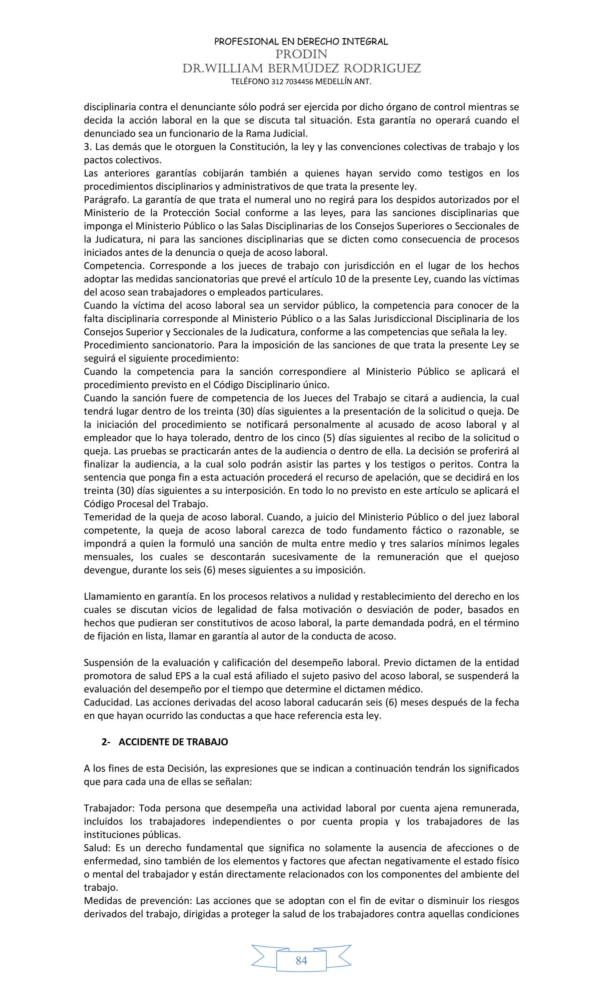 PROFESIONAL EN DERECHO INTEGRAL
PRODIN
DR.WILLIAM BERMÚDEZ RODRIGUEZ
TELÉFONO 312 7034456 MEDELLÍN ANT.
84
disciplinaria contra el denunciante sólo podrá ser ejercida por dicho órgano de control mientras se
decida la acción laboral en la que se discuta tal situación. Esta garantía no operará cuando el
denunciado sea un funcionario de la Rama Judicial.
3. Las demás que le otorguen la Constitución, la ley y las convenciones colectivas de trabajo y los
pactos colectivos.
Las anteriores garantías cobijarán también a quienes hayan servido como testigos en los
procedimientos disciplinarios y administrativos de que trata la presente ley.
Parágrafo. La garantía de que trata el numeral uno no regirá para los despidos autorizados por el
Ministerio de la Protección Social conforme a las leyes, para las sanciones disciplinarias que
imponga el Ministerio Público o las Salas Disciplinarias de los Consejos Superiores o Seccionales de
la Judicatura, ni para las sanciones disciplinarias que se dicten como consecuencia de procesos
iniciados antes de la denuncia o queja de acoso laboral.
Competencia. Corresponde a los jueces de trabajo con jurisdicción en el lugar de los hechos
adoptar las medidas sancionatorias que prevé el artículo 10 de la presente Ley, cuando las víctimas
del acoso sean trabajadores o empleados particulares.
Cuando la víctima del acoso laboral sea un servidor público, la competencia para conocer de la
falta disciplinaria corresponde al Ministerio Público o a las Salas Jurisdiccional Disciplinaria de los
Consejos Superior y Seccionales de la Judicatura, conforme a las competencias que señala la ley.
Procedimiento sancionatorio. Para la imposición de las sanciones de que trata la presente Ley se
seguirá el siguiente procedimiento:
Cuando la competencia para la sanción correspondiere al Ministerio Público se aplicará el
procedimiento previsto en el Código Disciplinario único.
Cuando la sanción fuere de competencia de los Jueces del Trabajo se citará a audiencia, la cual
tendrá lugar dentro de los treinta (30) días siguientes a la presentación de la solicitud o queja. De
la iniciación del procedimiento se notificará personalmente al acusado de acoso laboral y al
empleador que lo haya tolerado, dentro de los cinco (5) días siguientes al recibo de la solicitud o
queja. Las pruebas se practicarán antes de la audiencia o dentro de ella. La decisión se proferirá al
finalizar la audiencia, a la cual solo podrán asistir las partes y los testigos o peritos. Contra la
sentencia que ponga fin a esta actuación procederá el recurso de apelación, que se decidirá en los
treinta (30) días siguientes a su interposición. En todo lo no previsto en este artículo se aplicará el
Código Procesal del Trabajo.
Temeridad de la queja de acoso laboral. Cuando, a juicio del Ministerio Público o del juez laboral
competente, la queja de acoso laboral carezca de todo fundamento fáctico o razonable, se
impondrá a quien la formuló una sanción de multa entre medio y tres salarios mínimos legales
mensuales, los cuales se descontarán sucesivamente de la remuneración que el quejoso
devengue, durante los seis (6) meses siguientes a su imposición.
Llamamiento en garantía. En los procesos relativos a nulidad y restablecimiento del derecho en los
cuales se discutan vicios de legalidad de falsa motivación o desviación de poder, basados en
hechos que pudieran ser constitutivos de acoso laboral, la parte demandada podrá, en el término
de fijación en lista, llamar en garantía al autor de la conducta de acoso.
Suspensión de la evaluación y calificación del desempeño laboral. Previo dictamen de la entidad
promotora de salud EPS a la cual está afiliado el sujeto pasivo del acoso laboral, se suspenderá la
evaluación del desempeño por el tiempo que determine el dictamen médico.
Caducidad. Las acciones derivadas del acoso laboral caducarán seis (6) meses después de la fecha
en que hayan ocurrido las conductas a que hace referencia esta ley.
2- ACCIDENTE DE TRABAJO
A los fines de esta Decisión, las expresiones que se indican a continuación tendrán los significados
que para cada una de ellas se señalan:
Trabajador: Toda persona que desempeña una actividad laboral por cuenta ajena remunerada,
incluidos los trabajadores independientes o por cuenta propia y los trabajadores de las
instituciones públicas.
Salud: Es un derecho fundamental que significa no solamente la ausencia de afecciones o de
enfermedad, sino también de los elementos y factores que afectan negativamente el estado físico
o mental del trabajador y están directamente relacionados con los componentes del ambiente del
trabajo.
Medidas de prevención: Las acciones que se adoptan con el fin de evitar o disminuir los riesgos
derivados del trabajo, dirigidas a proteger la salud de los trabajadores contra aquellas condiciones
 