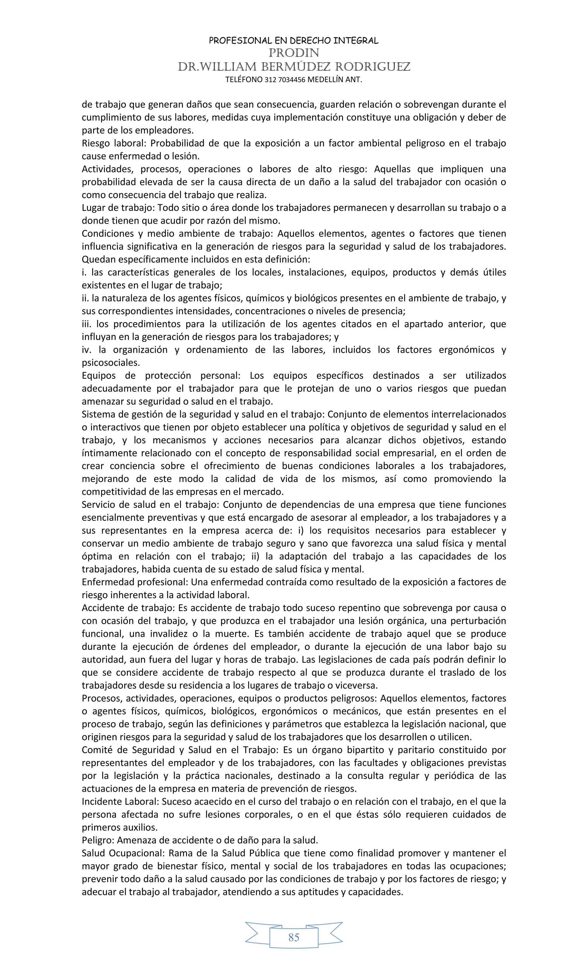 PROFESIONAL EN DERECHO INTEGRAL
PRODIN
DR.WILLIAM BERMÚDEZ RODRIGUEZ
TELÉFONO 312 7034456 MEDELLÍN ANT.
85
de trabajo que generan daños que sean consecuencia, guarden relación o sobrevengan durante el
cumplimiento de sus labores, medidas cuya implementación constituye una obligación y deber de
parte de los empleadores.
Riesgo laboral: Probabilidad de que la exposición a un factor ambiental peligroso en el trabajo
cause enfermedad o lesión.
Actividades, procesos, operaciones o labores de alto riesgo: Aquellas que impliquen una
probabilidad elevada de ser la causa directa de un daño a la salud del trabajador con ocasión o
como consecuencia del trabajo que realiza.
Lugar de trabajo: Todo sitio o área donde los trabajadores permanecen y desarrollan su trabajo o a
donde tienen que acudir por razón del mismo.
Condiciones y medio ambiente de trabajo: Aquellos elementos, agentes o factores que tienen
influencia significativa en la generación de riesgos para la seguridad y salud de los trabajadores.
Quedan específicamente incluidos en esta definición:
i. las características generales de los locales, instalaciones, equipos, productos y demás útiles
existentes en el lugar de trabajo;
ii. la naturaleza de los agentes físicos, químicos y biológicos presentes en el ambiente de trabajo, y
sus correspondientes intensidades, concentraciones o niveles de presencia;
iii. los procedimientos para la utilización de los agentes citados en el apartado anterior, que
influyan en la generación de riesgos para los trabajadores; y
iv. la organización y ordenamiento de las labores, incluidos los factores ergonómicos y
psicosociales.
Equipos de protección personal: Los equipos específicos destinados a ser utilizados
adecuadamente por el trabajador para que le protejan de uno o varios riesgos que puedan
amenazar su seguridad o salud en el trabajo.
Sistema de gestión de la seguridad y salud en el trabajo: Conjunto de elementos interrelacionados
o interactivos que tienen por objeto establecer una política y objetivos de seguridad y salud en el
trabajo, y los mecanismos y acciones necesarios para alcanzar dichos objetivos, estando
íntimamente relacionado con el concepto de responsabilidad social empresarial, en el orden de
crear conciencia sobre el ofrecimiento de buenas condiciones laborales a los trabajadores,
mejorando de este modo la calidad de vida de los mismos, así como promoviendo la
competitividad de las empresas en el mercado.
Servicio de salud en el trabajo: Conjunto de dependencias de una empresa que tiene funciones
esencialmente preventivas y que está encargado de asesorar al empleador, a los trabajadores y a
sus representantes en la empresa acerca de: i) los requisitos necesarios para establecer y
conservar un medio ambiente de trabajo seguro y sano que favorezca una salud física y mental
óptima en relación con el trabajo; ii) la adaptación del trabajo a las capacidades de los
trabajadores, habida cuenta de su estado de salud física y mental.
Enfermedad profesional: Una enfermedad contraída como resultado de la exposición a factores de
riesgo inherentes a la actividad laboral.
Accidente de trabajo: Es accidente de trabajo todo suceso repentino que sobrevenga por causa o
con ocasión del trabajo, y que produzca en el trabajador una lesión orgánica, una perturbación
funcional, una invalidez o la muerte. Es también accidente de trabajo aquel que se produce
durante la ejecución de órdenes del empleador, o durante la ejecución de una labor bajo su
autoridad, aun fuera del lugar y horas de trabajo. Las legislaciones de cada país podrán definir lo
que se considere accidente de trabajo respecto al que se produzca durante el traslado de los
trabajadores desde su residencia a los lugares de trabajo o viceversa.
Procesos, actividades, operaciones, equipos o productos peligrosos: Aquellos elementos, factores
o agentes físicos, químicos, biológicos, ergonómicos o mecánicos, que están presentes en el
proceso de trabajo, según las definiciones y parámetros que establezca la legislación nacional, que
originen riesgos para la seguridad y salud de los trabajadores que los desarrollen o utilicen.
Comité de Seguridad y Salud en el Trabajo: Es un órgano bipartito y paritario constituido por
representantes del empleador y de los trabajadores, con las facultades y obligaciones previstas
por la legislación y la práctica nacionales, destinado a la consulta regular y periódica de las
actuaciones de la empresa en materia de prevención de riesgos.
Incidente Laboral: Suceso acaecido en el curso del trabajo o en relación con el trabajo, en el que la
persona afectada no sufre lesiones corporales, o en el que éstas sólo requieren cuidados de
primeros auxilios.
Peligro: Amenaza de accidente o de daño para la salud.
Salud Ocupacional: Rama de la Salud Pública que tiene como finalidad promover y mantener el
mayor grado de bienestar físico, mental y social de los trabajadores en todas las ocupaciones;
prevenir todo daño a la salud causado por las condiciones de trabajo y por los factores de riesgo; y
adecuar el trabajo al trabajador, atendiendo a sus aptitudes y capacidades.
 