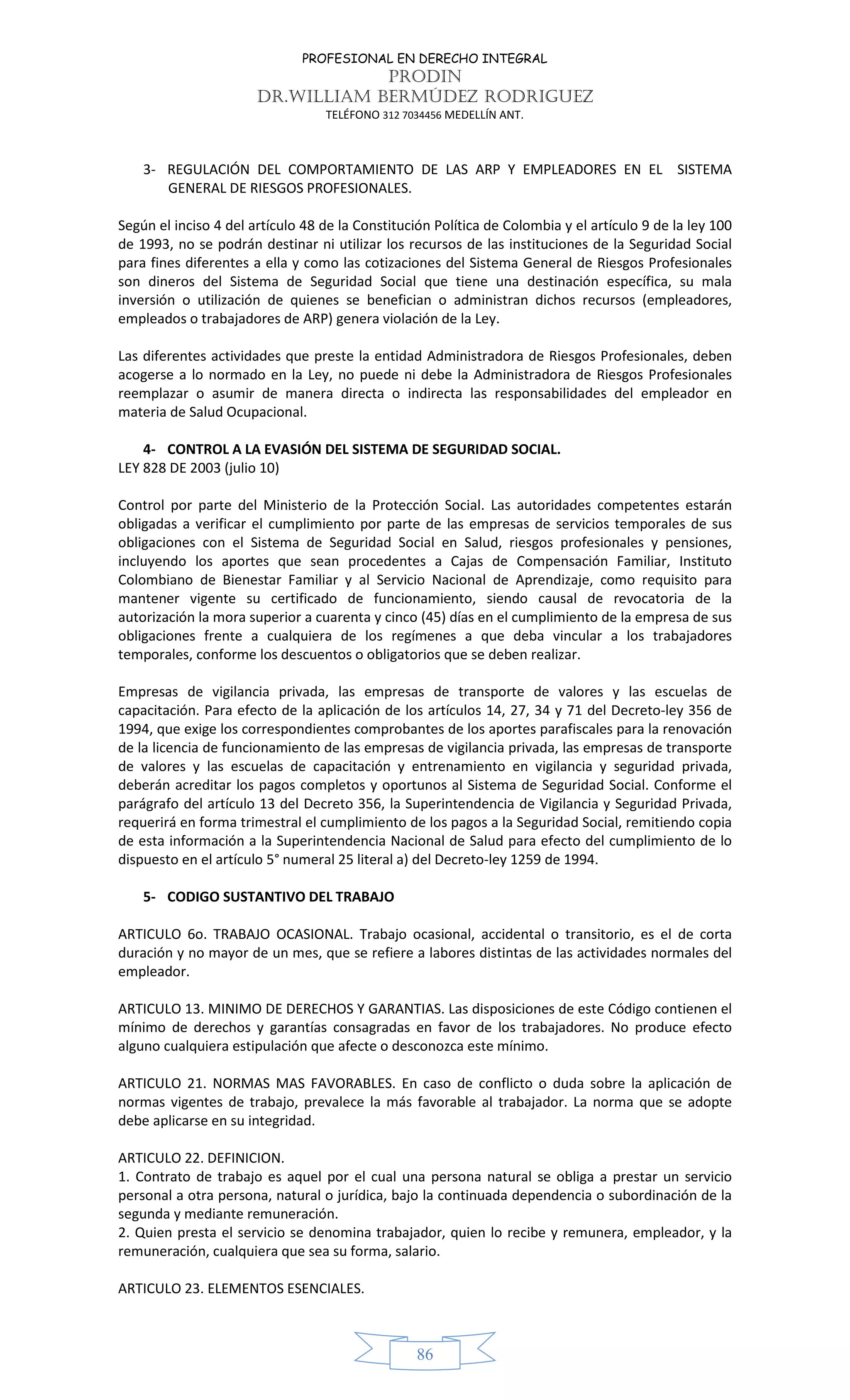 PROFESIONAL EN DERECHO INTEGRAL
PRODIN
DR.WILLIAM BERMÚDEZ RODRIGUEZ
TELÉFONO 312 7034456 MEDELLÍN ANT.
86
3- REGULACIÓN DEL COMPORTAMIENTO DE LAS ARP Y EMPLEADORES EN EL SISTEMA
GENERAL DE RIESGOS PROFESIONALES.
Según el inciso 4 del artículo 48 de la Constitución Política de Colombia y el artículo 9 de la ley 100
de 1993, no se podrán destinar ni utilizar los recursos de las instituciones de la Seguridad Social
para fines diferentes a ella y como las cotizaciones del Sistema General de Riesgos Profesionales
son dineros del Sistema de Seguridad Social que tiene una destinación específica, su mala
inversión o utilización de quienes se benefician o administran dichos recursos (empleadores,
empleados o trabajadores de ARP) genera violación de la Ley.
Las diferentes actividades que preste la entidad Administradora de Riesgos Profesionales, deben
acogerse a lo normado en la Ley, no puede ni debe la Administradora de Riesgos Profesionales
reemplazar o asumir de manera directa o indirecta las responsabilidades del empleador en
materia de Salud Ocupacional.
4- CONTROL A LA EVASIÓN DEL SISTEMA DE SEGURIDAD SOCIAL.
LEY 828 DE 2003 (julio 10)
Control por parte del Ministerio de la Protección Social. Las autoridades competentes estarán
obligadas a verificar el cumplimiento por parte de las empresas de servicios temporales de sus
obligaciones con el Sistema de Seguridad Social en Salud, riesgos profesionales y pensiones,
incluyendo los aportes que sean procedentes a Cajas de Compensación Familiar, Instituto
Colombiano de Bienestar Familiar y al Servicio Nacional de Aprendizaje, como requisito para
mantener vigente su certificado de funcionamiento, siendo causal de revocatoria de la
autorización la mora superior a cuarenta y cinco (45) días en el cumplimiento de la empresa de sus
obligaciones frente a cualquiera de los regímenes a que deba vincular a los trabajadores
temporales, conforme los descuentos o obligatorios que se deben realizar.
Empresas de vigilancia privada, las empresas de transporte de valores y las escuelas de
capacitación. Para efecto de la aplicación de los artículos 14, 27, 34 y 71 del Decreto-ley 356 de
1994, que exige los correspondientes comprobantes de los aportes parafiscales para la renovación
de la licencia de funcionamiento de las empresas de vigilancia privada, las empresas de transporte
de valores y las escuelas de capacitación y entrenamiento en vigilancia y seguridad privada,
deberán acreditar los pagos completos y oportunos al Sistema de Seguridad Social. Conforme el
parágrafo del artículo 13 del Decreto 356, la Superintendencia de Vigilancia y Seguridad Privada,
requerirá en forma trimestral el cumplimiento de los pagos a la Seguridad Social, remitiendo copia
de esta información a la Superintendencia Nacional de Salud para efecto del cumplimiento de lo
dispuesto en el artículo 5° numeral 25 literal a) del Decreto-ley 1259 de 1994.
5- CODIGO SUSTANTIVO DEL TRABAJO
ARTICULO 6o. TRABAJO OCASIONAL. Trabajo ocasional, accidental o transitorio, es el de corta
duración y no mayor de un mes, que se refiere a labores distintas de las actividades normales del
empleador.
ARTICULO 13. MINIMO DE DERECHOS Y GARANTIAS. Las disposiciones de este Código contienen el
mínimo de derechos y garantías consagradas en favor de los trabajadores. No produce efecto
alguno cualquiera estipulación que afecte o desconozca este mínimo.
ARTICULO 21. NORMAS MAS FAVORABLES. En caso de conflicto o duda sobre la aplicación de
normas vigentes de trabajo, prevalece la más favorable al trabajador. La norma que se adopte
debe aplicarse en su integridad.
ARTICULO 22. DEFINICION.
1. Contrato de trabajo es aquel por el cual una persona natural se obliga a prestar un servicio
personal a otra persona, natural o jurídica, bajo la continuada dependencia o subordinación de la
segunda y mediante remuneración.
2. Quien presta el servicio se denomina trabajador, quien lo recibe y remunera, empleador, y la
remuneración, cualquiera que sea su forma, salario.
ARTICULO 23. ELEMENTOS ESENCIALES.
 