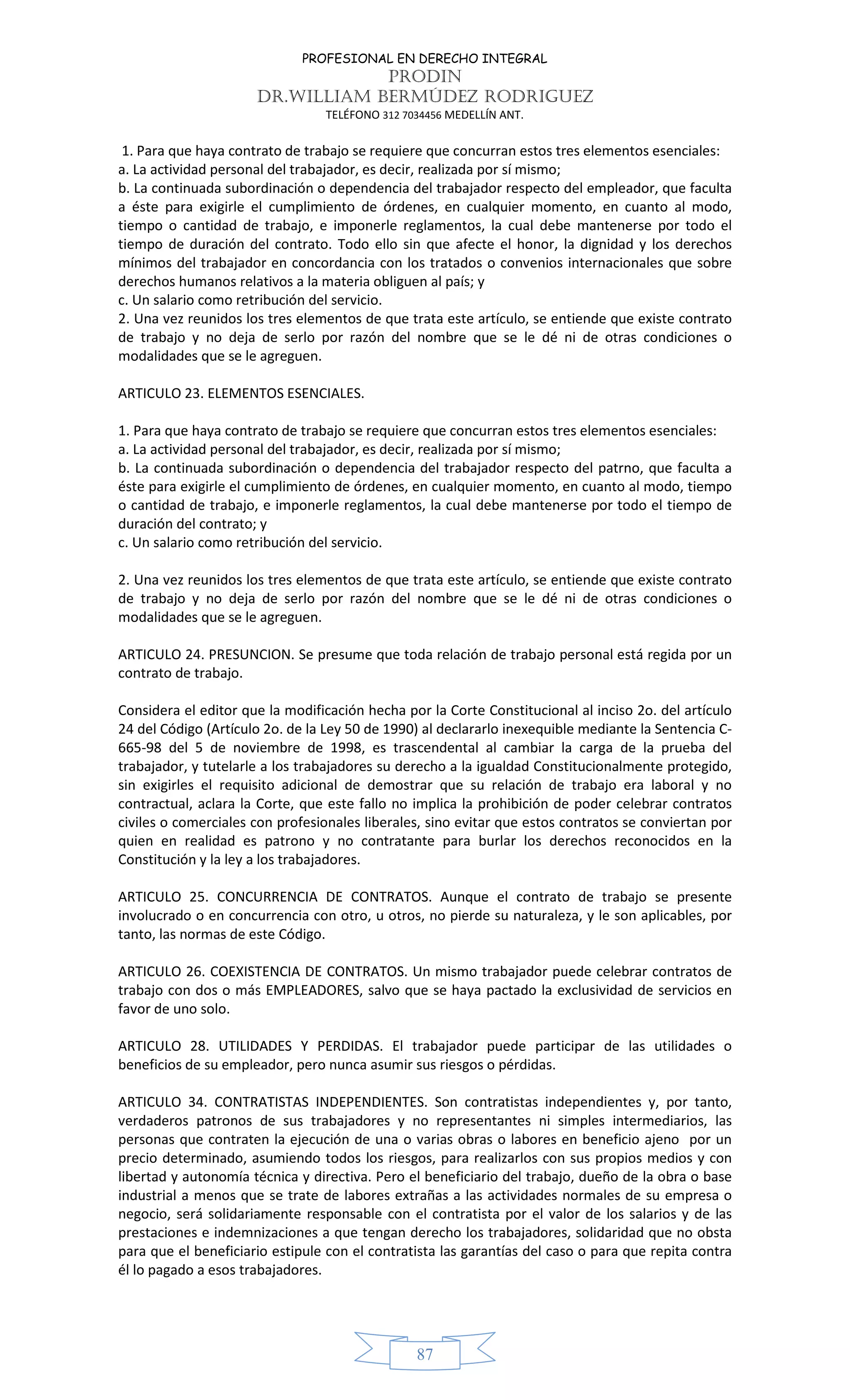PROFESIONAL EN DERECHO INTEGRAL
PRODIN
DR.WILLIAM BERMÚDEZ RODRIGUEZ
TELÉFONO 312 7034456 MEDELLÍN ANT.
87
1. Para que haya contrato de trabajo se requiere que concurran estos tres elementos esenciales:
a. La actividad personal del trabajador, es decir, realizada por sí mismo;
b. La continuada subordinación o dependencia del trabajador respecto del empleador, que faculta
a éste para exigirle el cumplimiento de órdenes, en cualquier momento, en cuanto al modo,
tiempo o cantidad de trabajo, e imponerle reglamentos, la cual debe mantenerse por todo el
tiempo de duración del contrato. Todo ello sin que afecte el honor, la dignidad y los derechos
mínimos del trabajador en concordancia con los tratados o convenios internacionales que sobre
derechos humanos relativos a la materia obliguen al país; y
c. Un salario como retribución del servicio.
2. Una vez reunidos los tres elementos de que trata este artículo, se entiende que existe contrato
de trabajo y no deja de serlo por razón del nombre que se le dé ni de otras condiciones o
modalidades que se le agreguen.
ARTICULO 23. ELEMENTOS ESENCIALES.
1. Para que haya contrato de trabajo se requiere que concurran estos tres elementos esenciales:
a. La actividad personal del trabajador, es decir, realizada por sí mismo;
b. La continuada subordinación o dependencia del trabajador respecto del patrno, que faculta a
éste para exigirle el cumplimiento de órdenes, en cualquier momento, en cuanto al modo, tiempo
o cantidad de trabajo, e imponerle reglamentos, la cual debe mantenerse por todo el tiempo de
duración del contrato; y
c. Un salario como retribución del servicio.
2. Una vez reunidos los tres elementos de que trata este artículo, se entiende que existe contrato
de trabajo y no deja de serlo por razón del nombre que se le dé ni de otras condiciones o
modalidades que se le agreguen.
ARTICULO 24. PRESUNCION. Se presume que toda relación de trabajo personal está regida por un
contrato de trabajo.
Considera el editor que la modificación hecha por la Corte Constitucional al inciso 2o. del artículo
24 del Código (Artículo 2o. de la Ley 50 de 1990) al declararlo inexequible mediante la Sentencia C-
665-98 del 5 de noviembre de 1998, es trascendental al cambiar la carga de la prueba del
trabajador, y tutelarle a los trabajadores su derecho a la igualdad Constitucionalmente protegido,
sin exigirles el requisito adicional de demostrar que su relación de trabajo era laboral y no
contractual, aclara la Corte, que este fallo no implica la prohibición de poder celebrar contratos
civiles o comerciales con profesionales liberales, sino evitar que estos contratos se conviertan por
quien en realidad es patrono y no contratante para burlar los derechos reconocidos en la
Constitución y la ley a los trabajadores.
ARTICULO 25. CONCURRENCIA DE CONTRATOS. Aunque el contrato de trabajo se presente
involucrado o en concurrencia con otro, u otros, no pierde su naturaleza, y le son aplicables, por
tanto, las normas de este Código.
ARTICULO 26. COEXISTENCIA DE CONTRATOS. Un mismo trabajador puede celebrar contratos de
trabajo con dos o más EMPLEADORES, salvo que se haya pactado la exclusividad de servicios en
favor de uno solo.
ARTICULO 28. UTILIDADES Y PERDIDAS. El trabajador puede participar de las utilidades o
beneficios de su empleador, pero nunca asumir sus riesgos o pérdidas.
ARTICULO 34. CONTRATISTAS INDEPENDIENTES. Son contratistas independientes y, por tanto,
verdaderos patronos de sus trabajadores y no representantes ni simples intermediarios, las
personas que contraten la ejecución de una o varias obras o labores en beneficio ajeno por un
precio determinado, asumiendo todos los riesgos, para realizarlos con sus propios medios y con
libertad y autonomía técnica y directiva. Pero el beneficiario del trabajo, dueño de la obra o base
industrial a menos que se trate de labores extrañas a las actividades normales de su empresa o
negocio, será solidariamente responsable con el contratista por el valor de los salarios y de las
prestaciones e indemnizaciones a que tengan derecho los trabajadores, solidaridad que no obsta
para que el beneficiario estipule con el contratista las garantías del caso o para que repita contra
él lo pagado a esos trabajadores.
 