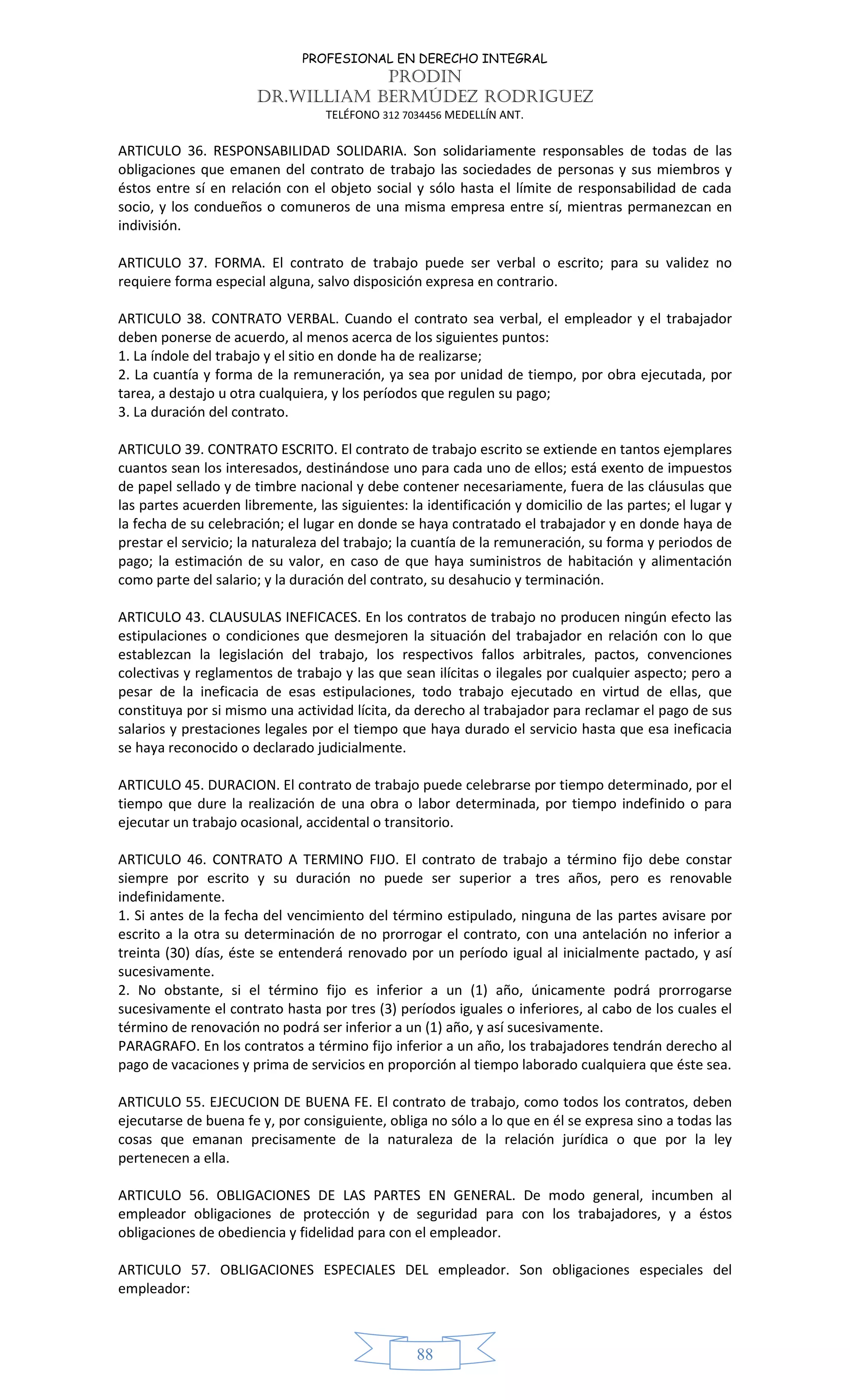 PROFESIONAL EN DERECHO INTEGRAL
PRODIN
DR.WILLIAM BERMÚDEZ RODRIGUEZ
TELÉFONO 312 7034456 MEDELLÍN ANT.
88
ARTICULO 36. RESPONSABILIDAD SOLIDARIA. Son solidariamente responsables de todas de las
obligaciones que emanen del contrato de trabajo las sociedades de personas y sus miembros y
éstos entre sí en relación con el objeto social y sólo hasta el límite de responsabilidad de cada
socio, y los condueños o comuneros de una misma empresa entre sí, mientras permanezcan en
indivisión.
ARTICULO 37. FORMA. El contrato de trabajo puede ser verbal o escrito; para su validez no
requiere forma especial alguna, salvo disposición expresa en contrario.
ARTICULO 38. CONTRATO VERBAL. Cuando el contrato sea verbal, el empleador y el trabajador
deben ponerse de acuerdo, al menos acerca de los siguientes puntos:
1. La índole del trabajo y el sitio en donde ha de realizarse;
2. La cuantía y forma de la remuneración, ya sea por unidad de tiempo, por obra ejecutada, por
tarea, a destajo u otra cualquiera, y los períodos que regulen su pago;
3. La duración del contrato.
ARTICULO 39. CONTRATO ESCRITO. El contrato de trabajo escrito se extiende en tantos ejemplares
cuantos sean los interesados, destinándose uno para cada uno de ellos; está exento de impuestos
de papel sellado y de timbre nacional y debe contener necesariamente, fuera de las cláusulas que
las partes acuerden libremente, las siguientes: la identificación y domicilio de las partes; el lugar y
la fecha de su celebración; el lugar en donde se haya contratado el trabajador y en donde haya de
prestar el servicio; la naturaleza del trabajo; la cuantía de la remuneración, su forma y periodos de
pago; la estimación de su valor, en caso de que haya suministros de habitación y alimentación
como parte del salario; y la duración del contrato, su desahucio y terminación.
ARTICULO 43. CLAUSULAS INEFICACES. En los contratos de trabajo no producen ningún efecto las
estipulaciones o condiciones que desmejoren la situación del trabajador en relación con lo que
establezcan la legislación del trabajo, los respectivos fallos arbitrales, pactos, convenciones
colectivas y reglamentos de trabajo y las que sean ilícitas o ilegales por cualquier aspecto; pero a
pesar de la ineficacia de esas estipulaciones, todo trabajo ejecutado en virtud de ellas, que
constituya por si mismo una actividad lícita, da derecho al trabajador para reclamar el pago de sus
salarios y prestaciones legales por el tiempo que haya durado el servicio hasta que esa ineficacia
se haya reconocido o declarado judicialmente.
ARTICULO 45. DURACION. El contrato de trabajo puede celebrarse por tiempo determinado, por el
tiempo que dure la realización de una obra o labor determinada, por tiempo indefinido o para
ejecutar un trabajo ocasional, accidental o transitorio.
ARTICULO 46. CONTRATO A TERMINO FIJO. El contrato de trabajo a término fijo debe constar
siempre por escrito y su duración no puede ser superior a tres años, pero es renovable
indefinidamente.
1. Si antes de la fecha del vencimiento del término estipulado, ninguna de las partes avisare por
escrito a la otra su determinación de no prorrogar el contrato, con una antelación no inferior a
treinta (30) días, éste se entenderá renovado por un período igual al inicialmente pactado, y así
sucesivamente.
2. No obstante, si el término fijo es inferior a un (1) año, únicamente podrá prorrogarse
sucesivamente el contrato hasta por tres (3) períodos iguales o inferiores, al cabo de los cuales el
término de renovación no podrá ser inferior a un (1) año, y así sucesivamente.
PARAGRAFO. En los contratos a término fijo inferior a un año, los trabajadores tendrán derecho al
pago de vacaciones y prima de servicios en proporción al tiempo laborado cualquiera que éste sea.
ARTICULO 55. EJECUCION DE BUENA FE. El contrato de trabajo, como todos los contratos, deben
ejecutarse de buena fe y, por consiguiente, obliga no sólo a lo que en él se expresa sino a todas las
cosas que emanan precisamente de la naturaleza de la relación jurídica o que por la ley
pertenecen a ella.
ARTICULO 56. OBLIGACIONES DE LAS PARTES EN GENERAL. De modo general, incumben al
empleador obligaciones de protección y de seguridad para con los trabajadores, y a éstos
obligaciones de obediencia y fidelidad para con el empleador.
ARTICULO 57. OBLIGACIONES ESPECIALES DEL empleador. Son obligaciones especiales del
empleador:
 