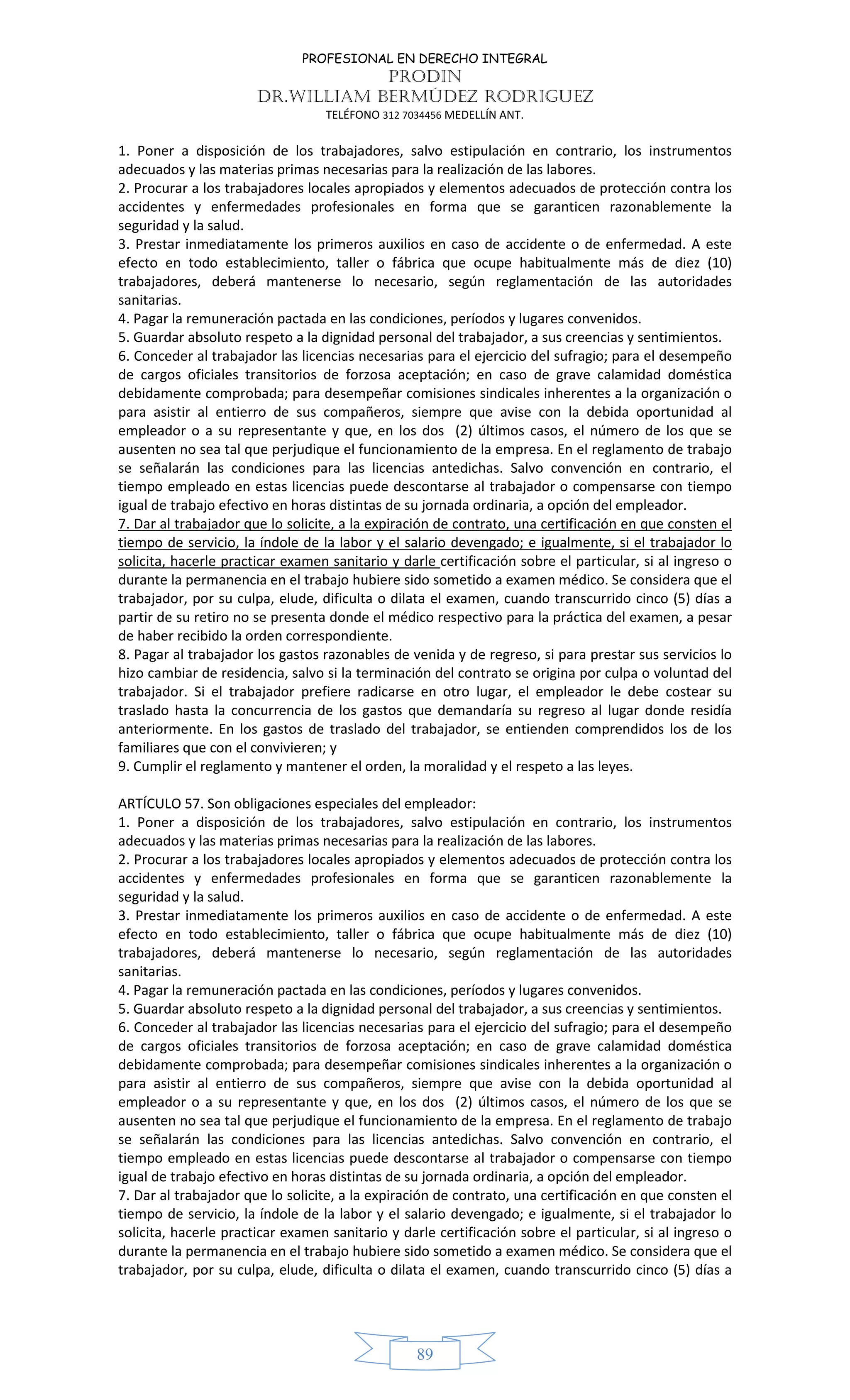 PROFESIONAL EN DERECHO INTEGRAL
PRODIN
DR.WILLIAM BERMÚDEZ RODRIGUEZ
TELÉFONO 312 7034456 MEDELLÍN ANT.
89
1. Poner a disposición de los trabajadores, salvo estipulación en contrario, los instrumentos
adecuados y las materias primas necesarias para la realización de las labores.
2. Procurar a los trabajadores locales apropiados y elementos adecuados de protección contra los
accidentes y enfermedades profesionales en forma que se garanticen razonablemente la
seguridad y la salud.
3. Prestar inmediatamente los primeros auxilios en caso de accidente o de enfermedad. A este
efecto en todo establecimiento, taller o fábrica que ocupe habitualmente más de diez (10)
trabajadores, deberá mantenerse lo necesario, según reglamentación de las autoridades
sanitarias.
4. Pagar la remuneración pactada en las condiciones, períodos y lugares convenidos.
5. Guardar absoluto respeto a la dignidad personal del trabajador, a sus creencias y sentimientos.
6. Conceder al trabajador las licencias necesarias para el ejercicio del sufragio; para el desempeño
de cargos oficiales transitorios de forzosa aceptación; en caso de grave calamidad doméstica
debidamente comprobada; para desempeñar comisiones sindicales inherentes a la organización o
para asistir al entierro de sus compañeros, siempre que avise con la debida oportunidad al
empleador o a su representante y que, en los dos (2) últimos casos, el número de los que se
ausenten no sea tal que perjudique el funcionamiento de la empresa. En el reglamento de trabajo
se señalarán las condiciones para las licencias antedichas. Salvo convención en contrario, el
tiempo empleado en estas licencias puede descontarse al trabajador o compensarse con tiempo
igual de trabajo efectivo en horas distintas de su jornada ordinaria, a opción del empleador.
7. Dar al trabajador que lo solicite, a la expiración de contrato, una certificación en que consten el
tiempo de servicio, la índole de la labor y el salario devengado; e igualmente, si el trabajador lo
solicita, hacerle practicar examen sanitario y darle certificación sobre el particular, si al ingreso o
durante la permanencia en el trabajo hubiere sido sometido a examen médico. Se considera que el
trabajador, por su culpa, elude, dificulta o dilata el examen, cuando transcurrido cinco (5) días a
partir de su retiro no se presenta donde el médico respectivo para la práctica del examen, a pesar
de haber recibido la orden correspondiente.
8. Pagar al trabajador los gastos razonables de venida y de regreso, si para prestar sus servicios lo
hizo cambiar de residencia, salvo si la terminación del contrato se origina por culpa o voluntad del
trabajador. Si el trabajador prefiere radicarse en otro lugar, el empleador le debe costear su
traslado hasta la concurrencia de los gastos que demandaría su regreso al lugar donde residía
anteriormente. En los gastos de traslado del trabajador, se entienden comprendidos los de los
familiares que con el convivieren; y
9. Cumplir el reglamento y mantener el orden, la moralidad y el respeto a las leyes.
ARTÍCULO 57. Son obligaciones especiales del empleador:
1. Poner a disposición de los trabajadores, salvo estipulación en contrario, los instrumentos
adecuados y las materias primas necesarias para la realización de las labores.
2. Procurar a los trabajadores locales apropiados y elementos adecuados de protección contra los
accidentes y enfermedades profesionales en forma que se garanticen razonablemente la
seguridad y la salud.
3. Prestar inmediatamente los primeros auxilios en caso de accidente o de enfermedad. A este
efecto en todo establecimiento, taller o fábrica que ocupe habitualmente más de diez (10)
trabajadores, deberá mantenerse lo necesario, según reglamentación de las autoridades
sanitarias.
4. Pagar la remuneración pactada en las condiciones, períodos y lugares convenidos.
5. Guardar absoluto respeto a la dignidad personal del trabajador, a sus creencias y sentimientos.
6. Conceder al trabajador las licencias necesarias para el ejercicio del sufragio; para el desempeño
de cargos oficiales transitorios de forzosa aceptación; en caso de grave calamidad doméstica
debidamente comprobada; para desempeñar comisiones sindicales inherentes a la organización o
para asistir al entierro de sus compañeros, siempre que avise con la debida oportunidad al
empleador o a su representante y que, en los dos (2) últimos casos, el número de los que se
ausenten no sea tal que perjudique el funcionamiento de la empresa. En el reglamento de trabajo
se señalarán las condiciones para las licencias antedichas. Salvo convención en contrario, el
tiempo empleado en estas licencias puede descontarse al trabajador o compensarse con tiempo
igual de trabajo efectivo en horas distintas de su jornada ordinaria, a opción del empleador.
7. Dar al trabajador que lo solicite, a la expiración de contrato, una certificación en que consten el
tiempo de servicio, la índole de la labor y el salario devengado; e igualmente, si el trabajador lo
solicita, hacerle practicar examen sanitario y darle certificación sobre el particular, si al ingreso o
durante la permanencia en el trabajo hubiere sido sometido a examen médico. Se considera que el
trabajador, por su culpa, elude, dificulta o dilata el examen, cuando transcurrido cinco (5) días a
 