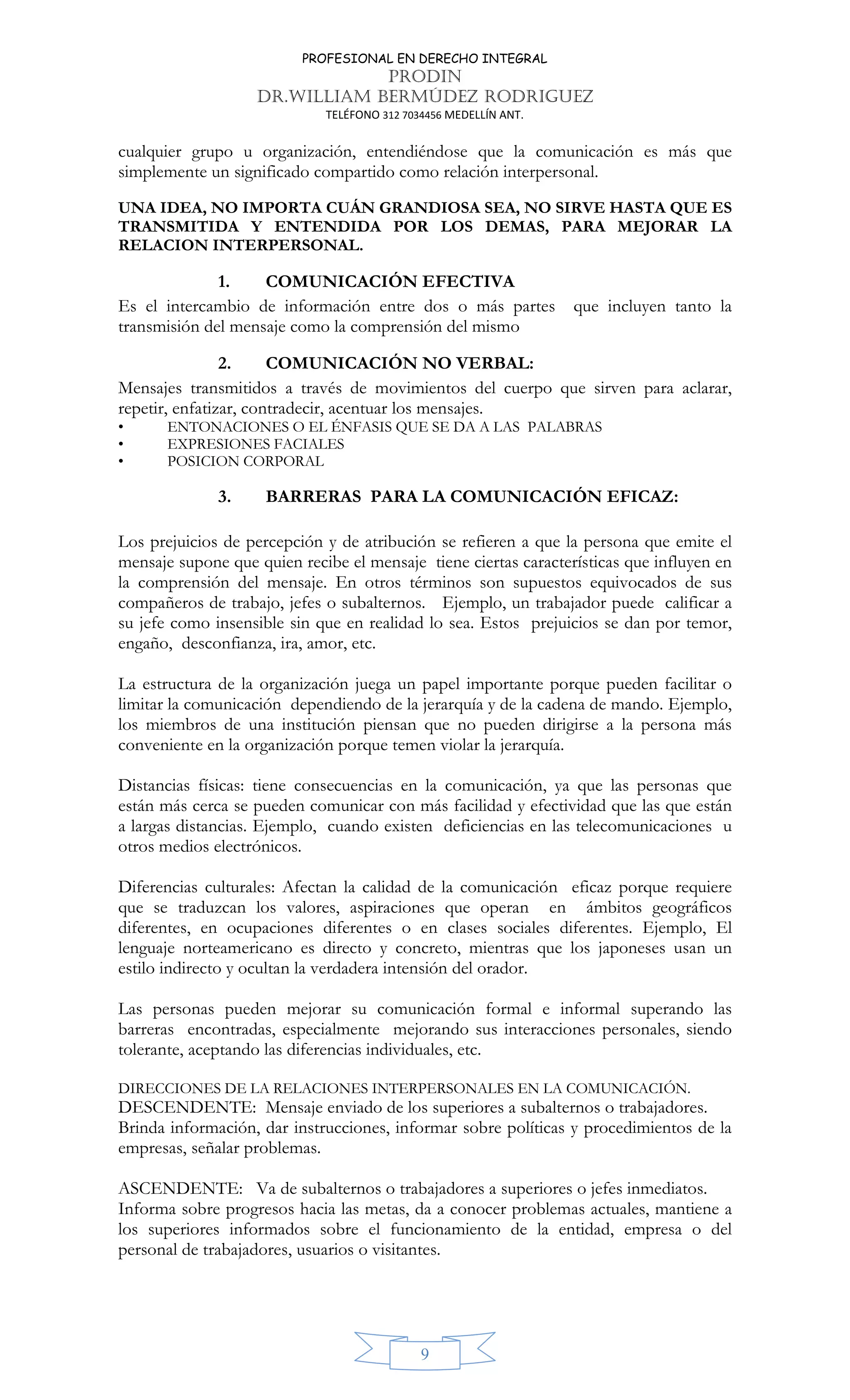 PROFESIONAL EN DERECHO INTEGRAL
PRODIN
DR.WILLIAM BERMÚDEZ RODRIGUEZ
TELÉFONO 312 7034456 MEDELLÍN ANT.
9
cualquier grupo u organización, entendiéndose que la comunicación es más que
simplemente un significado compartido como relación interpersonal.
UNA IDEA, NO IMPORTA CUÁN GRANDIOSA SEA, NO SIRVE HASTA QUE ES
TRANSMITIDA Y ENTENDIDA POR LOS DEMAS, PARA MEJORAR LA
RELACION INTERPERSONAL.
1. COMUNICACIÓN EFECTIVA
Es el intercambio de información entre dos o más partes que incluyen tanto la
transmisión del mensaje como la comprensión del mismo
2. COMUNICACIÓN NO VERBAL:
Mensajes transmitidos a través de movimientos del cuerpo que sirven para aclarar,
repetir, enfatizar, contradecir, acentuar los mensajes.
• ENTONACIONES O EL ÉNFASIS QUE SE DA A LAS PALABRAS
• EXPRESIONES FACIALES
• POSICION CORPORAL
3. BARRERAS PARA LA COMUNICACIÓN EFICAZ:
Los prejuicios de percepción y de atribución se refieren a que la persona que emite el
mensaje supone que quien recibe el mensaje tiene ciertas características que influyen en
la comprensión del mensaje. En otros términos son supuestos equivocados de sus
compañeros de trabajo, jefes o subalternos. Ejemplo, un trabajador puede calificar a
su jefe como insensible sin que en realidad lo sea. Estos prejuicios se dan por temor,
engaño, desconfianza, ira, amor, etc.
La estructura de la organización juega un papel importante porque pueden facilitar o
limitar la comunicación dependiendo de la jerarquía y de la cadena de mando. Ejemplo,
los miembros de una institución piensan que no pueden dirigirse a la persona más
conveniente en la organización porque temen violar la jerarquía.
Distancias físicas: tiene consecuencias en la comunicación, ya que las personas que
están más cerca se pueden comunicar con más facilidad y efectividad que las que están
a largas distancias. Ejemplo, cuando existen deficiencias en las telecomunicaciones u
otros medios electrónicos.
Diferencias culturales: Afectan la calidad de la comunicación eficaz porque requiere
que se traduzcan los valores, aspiraciones que operan en ámbitos geográficos
diferentes, en ocupaciones diferentes o en clases sociales diferentes. Ejemplo, El
lenguaje norteamericano es directo y concreto, mientras que los japoneses usan un
estilo indirecto y ocultan la verdadera intensión del orador.
Las personas pueden mejorar su comunicación formal e informal superando las
barreras encontradas, especialmente mejorando sus interacciones personales, siendo
tolerante, aceptando las diferencias individuales, etc.
DIRECCIONES DE LA RELACIONES INTERPERSONALES EN LA COMUNICACIÓN.
DESCENDENTE: Mensaje enviado de los superiores a subalternos o trabajadores.
Brinda información, dar instrucciones, informar sobre políticas y procedimientos de la
empresas, señalar problemas.
ASCENDENTE: Va de subalternos o trabajadores a superiores o jefes inmediatos.
Informa sobre progresos hacia las metas, da a conocer problemas actuales, mantiene a
los superiores informados sobre el funcionamiento de la entidad, empresa o del
personal de trabajadores, usuarios o visitantes.
 
