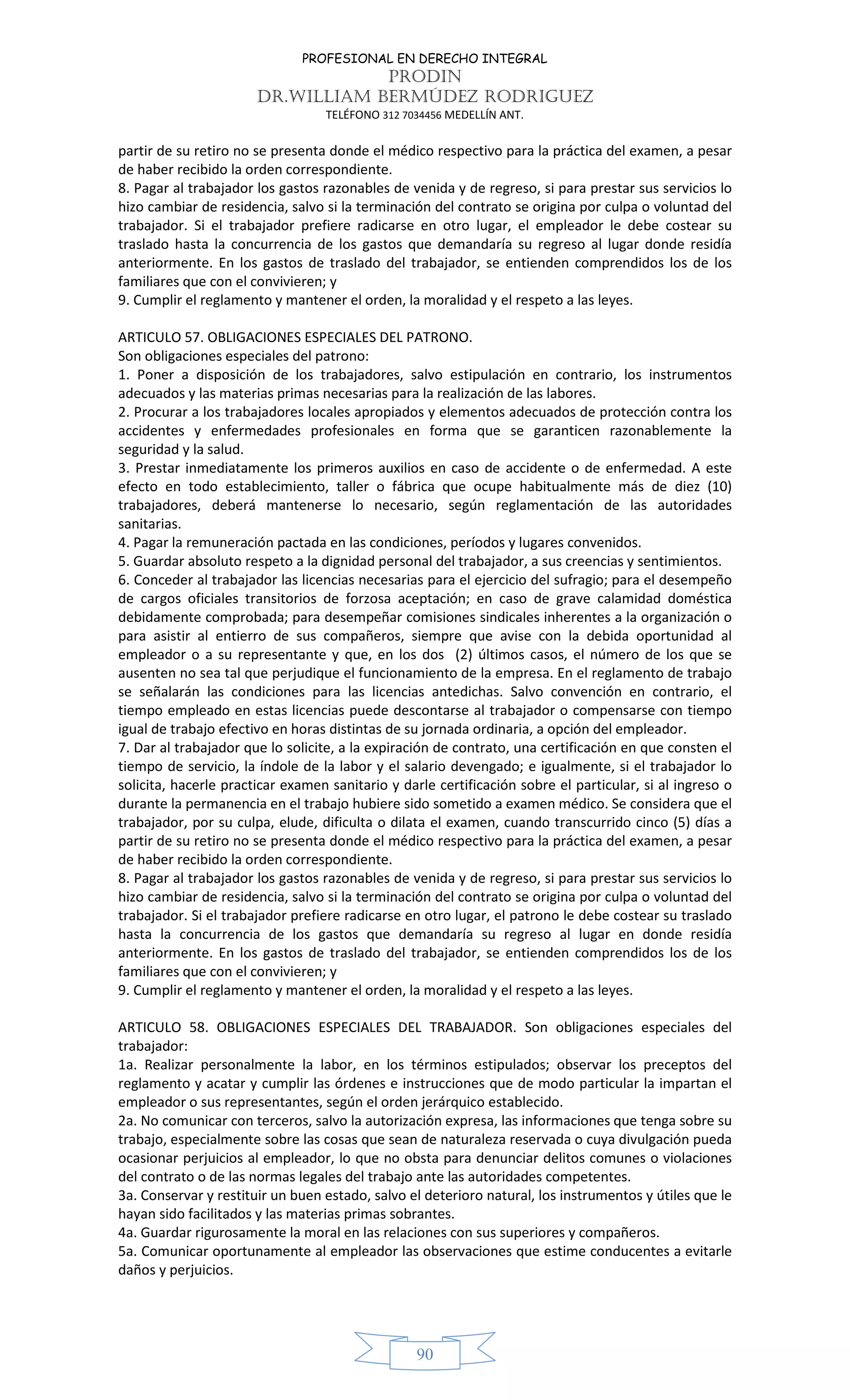 PROFESIONAL EN DERECHO INTEGRAL
PRODIN
DR.WILLIAM BERMÚDEZ RODRIGUEZ
TELÉFONO 312 7034456 MEDELLÍN ANT.
90
partir de su retiro no se presenta donde el médico respectivo para la práctica del examen, a pesar
de haber recibido la orden correspondiente.
8. Pagar al trabajador los gastos razonables de venida y de regreso, si para prestar sus servicios lo
hizo cambiar de residencia, salvo si la terminación del contrato se origina por culpa o voluntad del
trabajador. Si el trabajador prefiere radicarse en otro lugar, el empleador le debe costear su
traslado hasta la concurrencia de los gastos que demandaría su regreso al lugar donde residía
anteriormente. En los gastos de traslado del trabajador, se entienden comprendidos los de los
familiares que con el convivieren; y
9. Cumplir el reglamento y mantener el orden, la moralidad y el respeto a las leyes.
ARTICULO 57. OBLIGACIONES ESPECIALES DEL PATRONO.
Son obligaciones especiales del patrono:
1. Poner a disposición de los trabajadores, salvo estipulación en contrario, los instrumentos
adecuados y las materias primas necesarias para la realización de las labores.
2. Procurar a los trabajadores locales apropiados y elementos adecuados de protección contra los
accidentes y enfermedades profesionales en forma que se garanticen razonablemente la
seguridad y la salud.
3. Prestar inmediatamente los primeros auxilios en caso de accidente o de enfermedad. A este
efecto en todo establecimiento, taller o fábrica que ocupe habitualmente más de diez (10)
trabajadores, deberá mantenerse lo necesario, según reglamentación de las autoridades
sanitarias.
4. Pagar la remuneración pactada en las condiciones, períodos y lugares convenidos.
5. Guardar absoluto respeto a la dignidad personal del trabajador, a sus creencias y sentimientos.
6. Conceder al trabajador las licencias necesarias para el ejercicio del sufragio; para el desempeño
de cargos oficiales transitorios de forzosa aceptación; en caso de grave calamidad doméstica
debidamente comprobada; para desempeñar comisiones sindicales inherentes a la organización o
para asistir al entierro de sus compañeros, siempre que avise con la debida oportunidad al
empleador o a su representante y que, en los dos (2) últimos casos, el número de los que se
ausenten no sea tal que perjudique el funcionamiento de la empresa. En el reglamento de trabajo
se señalarán las condiciones para las licencias antedichas. Salvo convención en contrario, el
tiempo empleado en estas licencias puede descontarse al trabajador o compensarse con tiempo
igual de trabajo efectivo en horas distintas de su jornada ordinaria, a opción del empleador.
7. Dar al trabajador que lo solicite, a la expiración de contrato, una certificación en que consten el
tiempo de servicio, la índole de la labor y el salario devengado; e igualmente, si el trabajador lo
solicita, hacerle practicar examen sanitario y darle certificación sobre el particular, si al ingreso o
durante la permanencia en el trabajo hubiere sido sometido a examen médico. Se considera que el
trabajador, por su culpa, elude, dificulta o dilata el examen, cuando transcurrido cinco (5) días a
partir de su retiro no se presenta donde el médico respectivo para la práctica del examen, a pesar
de haber recibido la orden correspondiente.
8. Pagar al trabajador los gastos razonables de venida y de regreso, si para prestar sus servicios lo
hizo cambiar de residencia, salvo si la terminación del contrato se origina por culpa o voluntad del
trabajador. Si el trabajador prefiere radicarse en otro lugar, el patrono le debe costear su traslado
hasta la concurrencia de los gastos que demandaría su regreso al lugar en donde residía
anteriormente. En los gastos de traslado del trabajador, se entienden comprendidos los de los
familiares que con el convivieren; y
9. Cumplir el reglamento y mantener el orden, la moralidad y el respeto a las leyes.
ARTICULO 58. OBLIGACIONES ESPECIALES DEL TRABAJADOR. Son obligaciones especiales del
trabajador:
1a. Realizar personalmente la labor, en los términos estipulados; observar los preceptos del
reglamento y acatar y cumplir las órdenes e instrucciones que de modo particular la impartan el
empleador o sus representantes, según el orden jerárquico establecido.
2a. No comunicar con terceros, salvo la autorización expresa, las informaciones que tenga sobre su
trabajo, especialmente sobre las cosas que sean de naturaleza reservada o cuya divulgación pueda
ocasionar perjuicios al empleador, lo que no obsta para denunciar delitos comunes o violaciones
del contrato o de las normas legales del trabajo ante las autoridades competentes.
3a. Conservar y restituir un buen estado, salvo el deterioro natural, los instrumentos y útiles que le
hayan sido facilitados y las materias primas sobrantes.
4a. Guardar rigurosamente la moral en las relaciones con sus superiores y compañeros.
5a. Comunicar oportunamente al empleador las observaciones que estime conducentes a evitarle
daños y perjuicios.
 