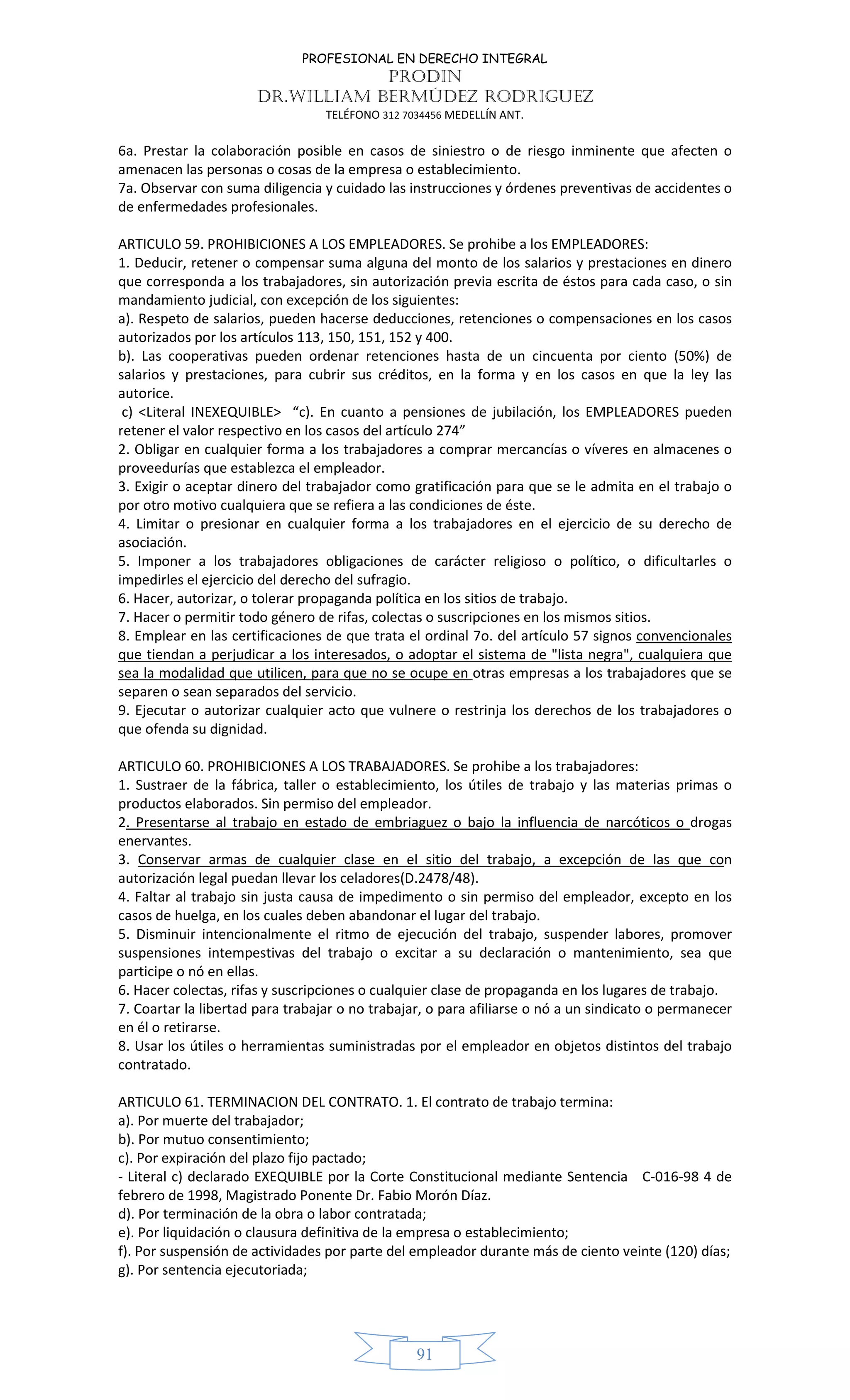 PROFESIONAL EN DERECHO INTEGRAL
PRODIN
DR.WILLIAM BERMÚDEZ RODRIGUEZ
TELÉFONO 312 7034456 MEDELLÍN ANT.
91
6a. Prestar la colaboración posible en casos de siniestro o de riesgo inminente que afecten o
amenacen las personas o cosas de la empresa o establecimiento.
7a. Observar con suma diligencia y cuidado las instrucciones y órdenes preventivas de accidentes o
de enfermedades profesionales.
ARTICULO 59. PROHIBICIONES A LOS EMPLEADORES. Se prohibe a los EMPLEADORES:
1. Deducir, retener o compensar suma alguna del monto de los salarios y prestaciones en dinero
que corresponda a los trabajadores, sin autorización previa escrita de éstos para cada caso, o sin
mandamiento judicial, con excepción de los siguientes:
a). Respeto de salarios, pueden hacerse deducciones, retenciones o compensaciones en los casos
autorizados por los artículos 113, 150, 151, 152 y 400.
b). Las cooperativas pueden ordenar retenciones hasta de un cincuenta por ciento (50%) de
salarios y prestaciones, para cubrir sus créditos, en la forma y en los casos en que la ley las
autorice.
c) <Literal INEXEQUIBLE> “c). En cuanto a pensiones de jubilación, los EMPLEADORES pueden
retener el valor respectivo en los casos del artículo 274”
2. Obligar en cualquier forma a los trabajadores a comprar mercancías o víveres en almacenes o
proveedurías que establezca el empleador.
3. Exigir o aceptar dinero del trabajador como gratificación para que se le admita en el trabajo o
por otro motivo cualquiera que se refiera a las condiciones de éste.
4. Limitar o presionar en cualquier forma a los trabajadores en el ejercicio de su derecho de
asociación.
5. Imponer a los trabajadores obligaciones de carácter religioso o político, o dificultarles o
impedirles el ejercicio del derecho del sufragio.
6. Hacer, autorizar, o tolerar propaganda política en los sitios de trabajo.
7. Hacer o permitir todo género de rifas, colectas o suscripciones en los mismos sitios.
8. Emplear en las certificaciones de que trata el ordinal 7o. del artículo 57 signos convencionales
que tiendan a perjudicar a los interesados, o adoptar el sistema de "lista negra", cualquiera que
sea la modalidad que utilicen, para que no se ocupe en otras empresas a los trabajadores que se
separen o sean separados del servicio.
9. Ejecutar o autorizar cualquier acto que vulnere o restrinja los derechos de los trabajadores o
que ofenda su dignidad.
ARTICULO 60. PROHIBICIONES A LOS TRABAJADORES. Se prohibe a los trabajadores:
1. Sustraer de la fábrica, taller o establecimiento, los útiles de trabajo y las materias primas o
productos elaborados. Sin permiso del empleador.
2. Presentarse al trabajo en estado de embriaguez o bajo la influencia de narcóticos o drogas
enervantes.
3. Conservar armas de cualquier clase en el sitio del trabajo, a excepción de las que con
autorización legal puedan llevar los celadores(D.2478/48).
4. Faltar al trabajo sin justa causa de impedimento o sin permiso del empleador, excepto en los
casos de huelga, en los cuales deben abandonar el lugar del trabajo.
5. Disminuir intencionalmente el ritmo de ejecución del trabajo, suspender labores, promover
suspensiones intempestivas del trabajo o excitar a su declaración o mantenimiento, sea que
participe o nó en ellas.
6. Hacer colectas, rifas y suscripciones o cualquier clase de propaganda en los lugares de trabajo.
7. Coartar la libertad para trabajar o no trabajar, o para afiliarse o nó a un sindicato o permanecer
en él o retirarse.
8. Usar los útiles o herramientas suministradas por el empleador en objetos distintos del trabajo
contratado.
ARTICULO 61. TERMINACION DEL CONTRATO. 1. El contrato de trabajo termina:
a). Por muerte del trabajador;
b). Por mutuo consentimiento;
c). Por expiración del plazo fijo pactado;
- Literal c) declarado EXEQUIBLE por la Corte Constitucional mediante Sentencia C-016-98 4 de
febrero de 1998, Magistrado Ponente Dr. Fabio Morón Díaz.
d). Por terminación de la obra o labor contratada;
e). Por liquidación o clausura definitiva de la empresa o establecimiento;
f). Por suspensión de actividades por parte del empleador durante más de ciento veinte (120) días;
g). Por sentencia ejecutoriada;
 