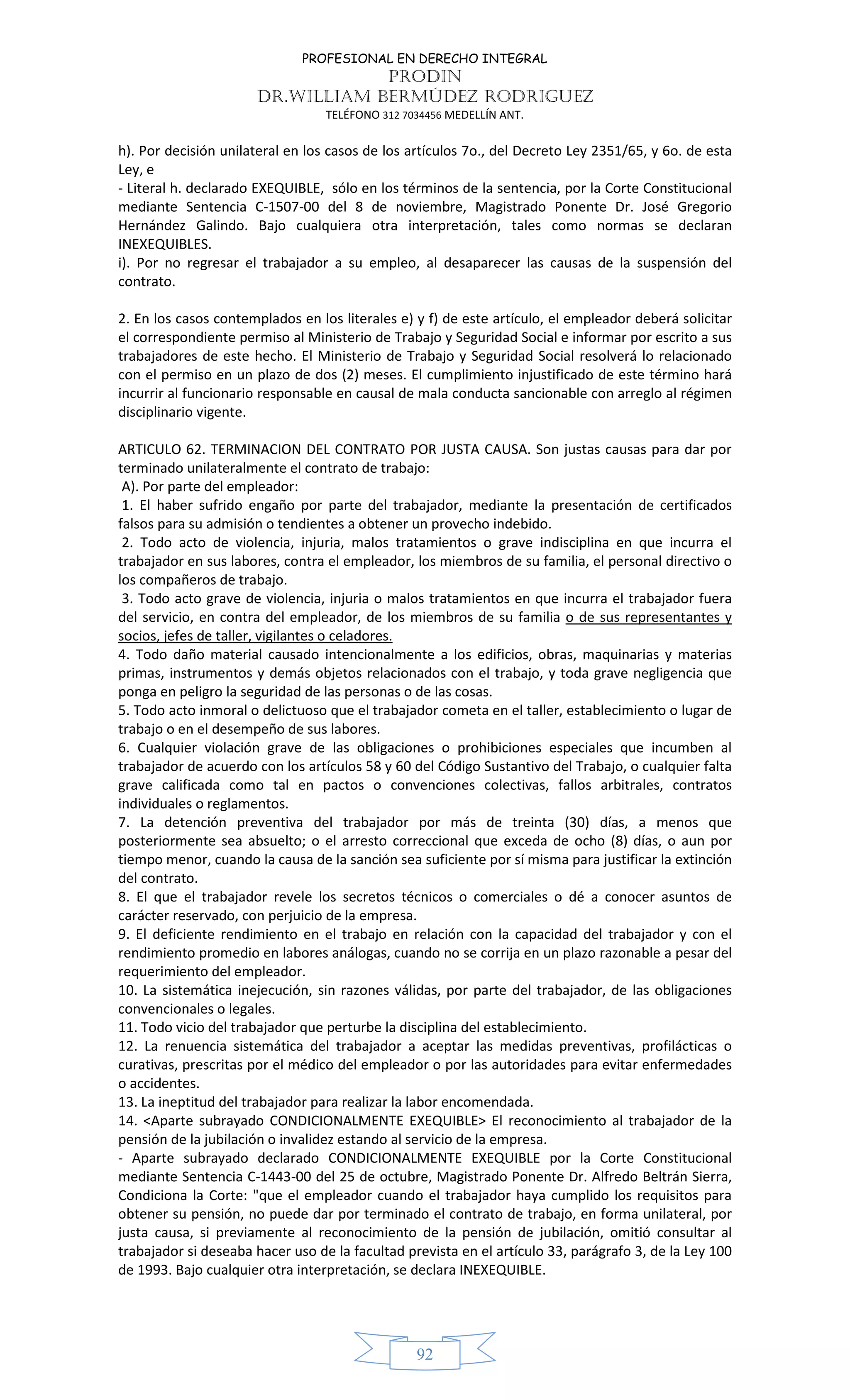 PROFESIONAL EN DERECHO INTEGRAL
PRODIN
DR.WILLIAM BERMÚDEZ RODRIGUEZ
TELÉFONO 312 7034456 MEDELLÍN ANT.
92
h). Por decisión unilateral en los casos de los artículos 7o., del Decreto Ley 2351/65, y 6o. de esta
Ley, e
- Literal h. declarado EXEQUIBLE, sólo en los términos de la sentencia, por la Corte Constitucional
mediante Sentencia C-1507-00 del 8 de noviembre, Magistrado Ponente Dr. José Gregorio
Hernández Galindo. Bajo cualquiera otra interpretación, tales como normas se declaran
INEXEQUIBLES.
i). Por no regresar el trabajador a su empleo, al desaparecer las causas de la suspensión del
contrato.
2. En los casos contemplados en los literales e) y f) de este artículo, el empleador deberá solicitar
el correspondiente permiso al Ministerio de Trabajo y Seguridad Social e informar por escrito a sus
trabajadores de este hecho. El Ministerio de Trabajo y Seguridad Social resolverá lo relacionado
con el permiso en un plazo de dos (2) meses. El cumplimiento injustificado de este término hará
incurrir al funcionario responsable en causal de mala conducta sancionable con arreglo al régimen
disciplinario vigente.
ARTICULO 62. TERMINACION DEL CONTRATO POR JUSTA CAUSA. Son justas causas para dar por
terminado unilateralmente el contrato de trabajo:
A). Por parte del empleador:
1. El haber sufrido engaño por parte del trabajador, mediante la presentación de certificados
falsos para su admisión o tendientes a obtener un provecho indebido.
2. Todo acto de violencia, injuria, malos tratamientos o grave indisciplina en que incurra el
trabajador en sus labores, contra el empleador, los miembros de su familia, el personal directivo o
los compañeros de trabajo.
3. Todo acto grave de violencia, injuria o malos tratamientos en que incurra el trabajador fuera
del servicio, en contra del empleador, de los miembros de su familia o de sus representantes y
socios, jefes de taller, vigilantes o celadores.
4. Todo daño material causado intencionalmente a los edificios, obras, maquinarias y materias
primas, instrumentos y demás objetos relacionados con el trabajo, y toda grave negligencia que
ponga en peligro la seguridad de las personas o de las cosas.
5. Todo acto inmoral o delictuoso que el trabajador cometa en el taller, establecimiento o lugar de
trabajo o en el desempeño de sus labores.
6. Cualquier violación grave de las obligaciones o prohibiciones especiales que incumben al
trabajador de acuerdo con los artículos 58 y 60 del Código Sustantivo del Trabajo, o cualquier falta
grave calificada como tal en pactos o convenciones colectivas, fallos arbitrales, contratos
individuales o reglamentos.
7. La detención preventiva del trabajador por más de treinta (30) días, a menos que
posteriormente sea absuelto; o el arresto correccional que exceda de ocho (8) días, o aun por
tiempo menor, cuando la causa de la sanción sea suficiente por sí misma para justificar la extinción
del contrato.
8. El que el trabajador revele los secretos técnicos o comerciales o dé a conocer asuntos de
carácter reservado, con perjuicio de la empresa.
9. El deficiente rendimiento en el trabajo en relación con la capacidad del trabajador y con el
rendimiento promedio en labores análogas, cuando no se corrija en un plazo razonable a pesar del
requerimiento del empleador.
10. La sistemática inejecución, sin razones válidas, por parte del trabajador, de las obligaciones
convencionales o legales.
11. Todo vicio del trabajador que perturbe la disciplina del establecimiento.
12. La renuencia sistemática del trabajador a aceptar las medidas preventivas, profilácticas o
curativas, prescritas por el médico del empleador o por las autoridades para evitar enfermedades
o accidentes.
13. La ineptitud del trabajador para realizar la labor encomendada.
14. <Aparte subrayado CONDICIONALMENTE EXEQUIBLE> El reconocimiento al trabajador de la
pensión de la jubilación o invalidez estando al servicio de la empresa.
- Aparte subrayado declarado CONDICIONALMENTE EXEQUIBLE por la Corte Constitucional
mediante Sentencia C-1443-00 del 25 de octubre, Magistrado Ponente Dr. Alfredo Beltrán Sierra,
Condiciona la Corte: "que el empleador cuando el trabajador haya cumplido los requisitos para
obtener su pensión, no puede dar por terminado el contrato de trabajo, en forma unilateral, por
justa causa, si previamente al reconocimiento de la pensión de jubilación, omitió consultar al
trabajador si deseaba hacer uso de la facultad prevista en el artículo 33, parágrafo 3, de la Ley 100
de 1993. Bajo cualquier otra interpretación, se declara INEXEQUIBLE.
 
