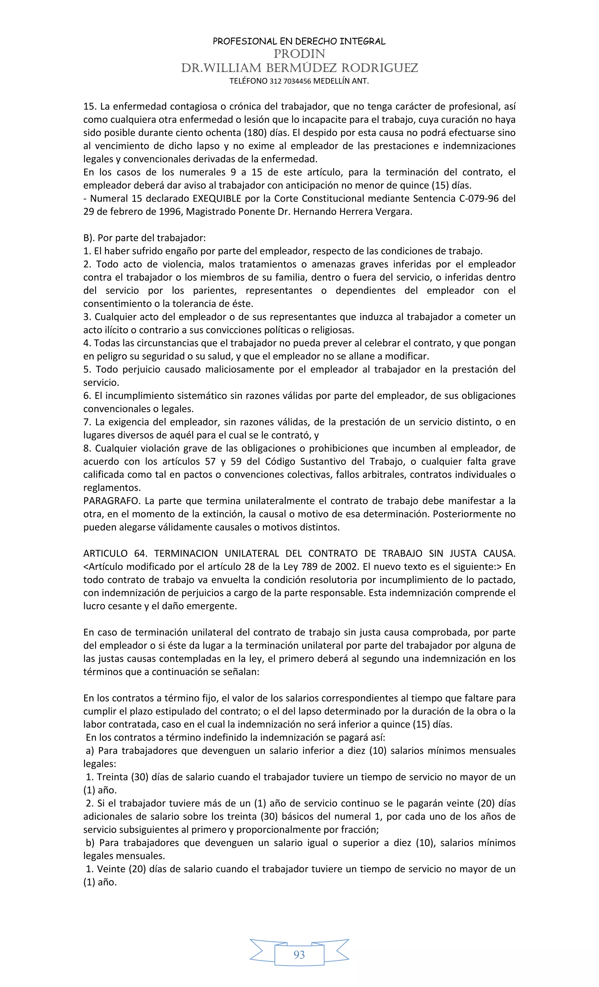 PROFESIONAL EN DERECHO INTEGRAL
PRODIN
DR.WILLIAM BERMÚDEZ RODRIGUEZ
TELÉFONO 312 7034456 MEDELLÍN ANT.
93
15. La enfermedad contagiosa o crónica del trabajador, que no tenga carácter de profesional, así
como cualquiera otra enfermedad o lesión que lo incapacite para el trabajo, cuya curación no haya
sido posible durante ciento ochenta (180) días. El despido por esta causa no podrá efectuarse sino
al vencimiento de dicho lapso y no exime al empleador de las prestaciones e indemnizaciones
legales y convencionales derivadas de la enfermedad.
En los casos de los numerales 9 a 15 de este artículo, para la terminación del contrato, el
empleador deberá dar aviso al trabajador con anticipación no menor de quince (15) días.
- Numeral 15 declarado EXEQUIBLE por la Corte Constitucional mediante Sentencia C-079-96 del
29 de febrero de 1996, Magistrado Ponente Dr. Hernando Herrera Vergara.
B). Por parte del trabajador:
1. El haber sufrido engaño por parte del empleador, respecto de las condiciones de trabajo.
2. Todo acto de violencia, malos tratamientos o amenazas graves inferidas por el empleador
contra el trabajador o los miembros de su familia, dentro o fuera del servicio, o inferidas dentro
del servicio por los parientes, representantes o dependientes del empleador con el
consentimiento o la tolerancia de éste.
3. Cualquier acto del empleador o de sus representantes que induzca al trabajador a cometer un
acto ilícito o contrario a sus convicciones políticas o religiosas.
4. Todas las circunstancias que el trabajador no pueda prever al celebrar el contrato, y que pongan
en peligro su seguridad o su salud, y que el empleador no se allane a modificar.
5. Todo perjuicio causado maliciosamente por el empleador al trabajador en la prestación del
servicio.
6. El incumplimiento sistemático sin razones válidas por parte del empleador, de sus obligaciones
convencionales o legales.
7. La exigencia del empleador, sin razones válidas, de la prestación de un servicio distinto, o en
lugares diversos de aquél para el cual se le contrató, y
8. Cualquier violación grave de las obligaciones o prohibiciones que incumben al empleador, de
acuerdo con los artículos 57 y 59 del Código Sustantivo del Trabajo, o cualquier falta grave
calificada como tal en pactos o convenciones colectivas, fallos arbitrales, contratos individuales o
reglamentos.
PARAGRAFO. La parte que termina unilateralmente el contrato de trabajo debe manifestar a la
otra, en el momento de la extinción, la causal o motivo de esa determinación. Posteriormente no
pueden alegarse válidamente causales o motivos distintos.
ARTICULO 64. TERMINACION UNILATERAL DEL CONTRATO DE TRABAJO SIN JUSTA CAUSA.
<Artículo modificado por el artículo 28 de la Ley 789 de 2002. El nuevo texto es el siguiente:> En
todo contrato de trabajo va envuelta la condición resolutoria por incumplimiento de lo pactado,
con indemnización de perjuicios a cargo de la parte responsable. Esta indemnización comprende el
lucro cesante y el daño emergente.
En caso de terminación unilateral del contrato de trabajo sin justa causa comprobada, por parte
del empleador o si éste da lugar a la terminación unilateral por parte del trabajador por alguna de
las justas causas contempladas en la ley, el primero deberá al segundo una indemnización en los
términos que a continuación se señalan:
En los contratos a término fijo, el valor de los salarios correspondientes al tiempo que faltare para
cumplir el plazo estipulado del contrato; o el del lapso determinado por la duración de la obra o la
labor contratada, caso en el cual la indemnización no será inferior a quince (15) días.
En los contratos a término indefinido la indemnización se pagará así:
a) Para trabajadores que devenguen un salario inferior a diez (10) salarios mínimos mensuales
legales:
1. Treinta (30) días de salario cuando el trabajador tuviere un tiempo de servicio no mayor de un
(1) año.
2. Si el trabajador tuviere más de un (1) año de servicio continuo se le pagarán veinte (20) días
adicionales de salario sobre los treinta (30) básicos del numeral 1, por cada uno de los años de
servicio subsiguientes al primero y proporcionalmente por fracción;
b) Para trabajadores que devenguen un salario igual o superior a diez (10), salarios mínimos
legales mensuales.
1. Veinte (20) días de salario cuando el trabajador tuviere un tiempo de servicio no mayor de un
(1) año.
 