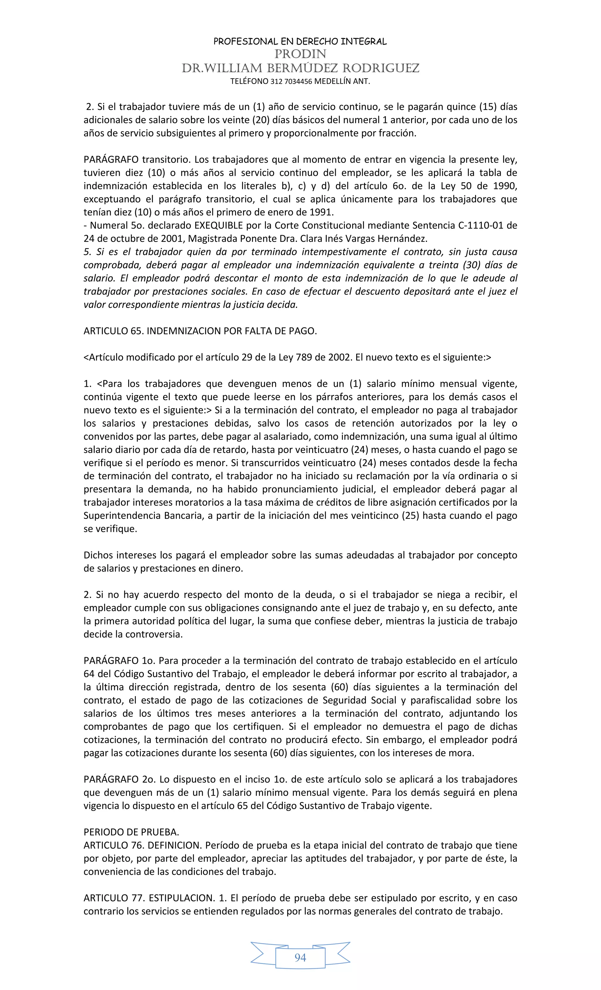 PROFESIONAL EN DERECHO INTEGRAL
PRODIN
DR.WILLIAM BERMÚDEZ RODRIGUEZ
TELÉFONO 312 7034456 MEDELLÍN ANT.
94
2. Si el trabajador tuviere más de un (1) año de servicio continuo, se le pagarán quince (15) días
adicionales de salario sobre los veinte (20) días básicos del numeral 1 anterior, por cada uno de los
años de servicio subsiguientes al primero y proporcionalmente por fracción.
PARÁGRAFO transitorio. Los trabajadores que al momento de entrar en vigencia la presente ley,
tuvieren diez (10) o más años al servicio continuo del empleador, se les aplicará la tabla de
indemnización establecida en los literales b), c) y d) del artículo 6o. de la Ley 50 de 1990,
exceptuando el parágrafo transitorio, el cual se aplica únicamente para los trabajadores que
tenían diez (10) o más años el primero de enero de 1991.
- Numeral 5o. declarado EXEQUIBLE por la Corte Constitucional mediante Sentencia C-1110-01 de
24 de octubre de 2001, Magistrada Ponente Dra. Clara Inés Vargas Hernández.
5. Si es el trabajador quien da por terminado intempestivamente el contrato, sin justa causa
comprobada, deberá pagar al empleador una indemnización equivalente a treinta (30) días de
salario. El empleador podrá descontar el monto de esta indemnización de lo que le adeude al
trabajador por prestaciones sociales. En caso de efectuar el descuento depositará ante el juez el
valor correspondiente mientras la justicia decida.
ARTICULO 65. INDEMNIZACION POR FALTA DE PAGO.
<Artículo modificado por el artículo 29 de la Ley 789 de 2002. El nuevo texto es el siguiente:>
1. <Para los trabajadores que devenguen menos de un (1) salario mínimo mensual vigente,
continúa vigente el texto que puede leerse en los párrafos anteriores, para los demás casos el
nuevo texto es el siguiente:> Si a la terminación del contrato, el empleador no paga al trabajador
los salarios y prestaciones debidas, salvo los casos de retención autorizados por la ley o
convenidos por las partes, debe pagar al asalariado, como indemnización, una suma igual al último
salario diario por cada día de retardo, hasta por veinticuatro (24) meses, o hasta cuando el pago se
verifique si el período es menor. Si transcurridos veinticuatro (24) meses contados desde la fecha
de terminación del contrato, el trabajador no ha iniciado su reclamación por la vía ordinaria o si
presentara la demanda, no ha habido pronunciamiento judicial, el empleador deberá pagar al
trabajador intereses moratorios a la tasa máxima de créditos de libre asignación certificados por la
Superintendencia Bancaria, a partir de la iniciación del mes veinticinco (25) hasta cuando el pago
se verifique.
Dichos intereses los pagará el empleador sobre las sumas adeudadas al trabajador por concepto
de salarios y prestaciones en dinero.
2. Si no hay acuerdo respecto del monto de la deuda, o si el trabajador se niega a recibir, el
empleador cumple con sus obligaciones consignando ante el juez de trabajo y, en su defecto, ante
la primera autoridad política del lugar, la suma que confiese deber, mientras la justicia de trabajo
decide la controversia.
PARÁGRAFO 1o. Para proceder a la terminación del contrato de trabajo establecido en el artículo
64 del Código Sustantivo del Trabajo, el empleador le deberá informar por escrito al trabajador, a
la última dirección registrada, dentro de los sesenta (60) días siguientes a la terminación del
contrato, el estado de pago de las cotizaciones de Seguridad Social y parafiscalidad sobre los
salarios de los últimos tres meses anteriores a la terminación del contrato, adjuntando los
comprobantes de pago que los certifiquen. Si el empleador no demuestra el pago de dichas
cotizaciones, la terminación del contrato no producirá efecto. Sin embargo, el empleador podrá
pagar las cotizaciones durante los sesenta (60) días siguientes, con los intereses de mora.
PARÁGRAFO 2o. Lo dispuesto en el inciso 1o. de este artículo solo se aplicará a los trabajadores
que devenguen más de un (1) salario mínimo mensual vigente. Para los demás seguirá en plena
vigencia lo dispuesto en el artículo 65 del Código Sustantivo de Trabajo vigente.
PERIODO DE PRUEBA.
ARTICULO 76. DEFINICION. Período de prueba es la etapa inicial del contrato de trabajo que tiene
por objeto, por parte del empleador, apreciar las aptitudes del trabajador, y por parte de éste, la
conveniencia de las condiciones del trabajo.
ARTICULO 77. ESTIPULACION. 1. El período de prueba debe ser estipulado por escrito, y en caso
contrario los servicios se entienden regulados por las normas generales del contrato de trabajo.
 