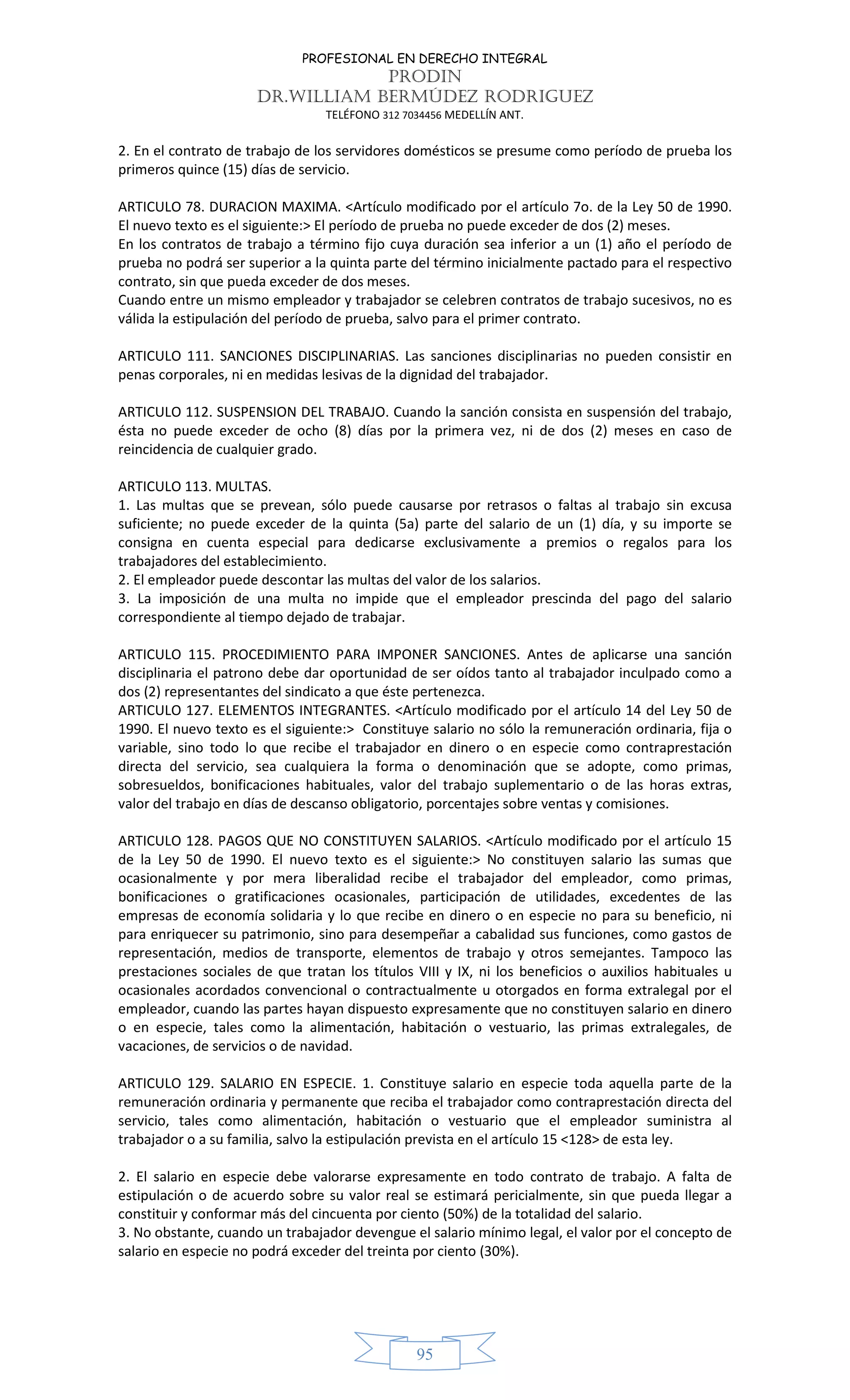 PROFESIONAL EN DERECHO INTEGRAL
PRODIN
DR.WILLIAM BERMÚDEZ RODRIGUEZ
TELÉFONO 312 7034456 MEDELLÍN ANT.
95
2. En el contrato de trabajo de los servidores domésticos se presume como período de prueba los
primeros quince (15) días de servicio.
ARTICULO 78. DURACION MAXIMA. <Artículo modificado por el artículo 7o. de la Ley 50 de 1990.
El nuevo texto es el siguiente:> El período de prueba no puede exceder de dos (2) meses.
En los contratos de trabajo a término fijo cuya duración sea inferior a un (1) año el período de
prueba no podrá ser superior a la quinta parte del término inicialmente pactado para el respectivo
contrato, sin que pueda exceder de dos meses.
Cuando entre un mismo empleador y trabajador se celebren contratos de trabajo sucesivos, no es
válida la estipulación del período de prueba, salvo para el primer contrato.
ARTICULO 111. SANCIONES DISCIPLINARIAS. Las sanciones disciplinarias no pueden consistir en
penas corporales, ni en medidas lesivas de la dignidad del trabajador.
ARTICULO 112. SUSPENSION DEL TRABAJO. Cuando la sanción consista en suspensión del trabajo,
ésta no puede exceder de ocho (8) días por la primera vez, ni de dos (2) meses en caso de
reincidencia de cualquier grado.
ARTICULO 113. MULTAS.
1. Las multas que se prevean, sólo puede causarse por retrasos o faltas al trabajo sin excusa
suficiente; no puede exceder de la quinta (5a) parte del salario de un (1) día, y su importe se
consigna en cuenta especial para dedicarse exclusivamente a premios o regalos para los
trabajadores del establecimiento.
2. El empleador puede descontar las multas del valor de los salarios.
3. La imposición de una multa no impide que el empleador prescinda del pago del salario
correspondiente al tiempo dejado de trabajar.
ARTICULO 115. PROCEDIMIENTO PARA IMPONER SANCIONES. Antes de aplicarse una sanción
disciplinaria el patrono debe dar oportunidad de ser oídos tanto al trabajador inculpado como a
dos (2) representantes del sindicato a que éste pertenezca.
ARTICULO 127. ELEMENTOS INTEGRANTES. <Artículo modificado por el artículo 14 del Ley 50 de
1990. El nuevo texto es el siguiente:> Constituye salario no sólo la remuneración ordinaria, fija o
variable, sino todo lo que recibe el trabajador en dinero o en especie como contraprestación
directa del servicio, sea cualquiera la forma o denominación que se adopte, como primas,
sobresueldos, bonificaciones habituales, valor del trabajo suplementario o de las horas extras,
valor del trabajo en días de descanso obligatorio, porcentajes sobre ventas y comisiones.
ARTICULO 128. PAGOS QUE NO CONSTITUYEN SALARIOS. <Artículo modificado por el artículo 15
de la Ley 50 de 1990. El nuevo texto es el siguiente:> No constituyen salario las sumas que
ocasionalmente y por mera liberalidad recibe el trabajador del empleador, como primas,
bonificaciones o gratificaciones ocasionales, participación de utilidades, excedentes de las
empresas de economía solidaria y lo que recibe en dinero o en especie no para su beneficio, ni
para enriquecer su patrimonio, sino para desempeñar a cabalidad sus funciones, como gastos de
representación, medios de transporte, elementos de trabajo y otros semejantes. Tampoco las
prestaciones sociales de que tratan los títulos VIII y IX, ni los beneficios o auxilios habituales u
ocasionales acordados convencional o contractualmente u otorgados en forma extralegal por el
empleador, cuando las partes hayan dispuesto expresamente que no constituyen salario en dinero
o en especie, tales como la alimentación, habitación o vestuario, las primas extralegales, de
vacaciones, de servicios o de navidad.
ARTICULO 129. SALARIO EN ESPECIE. 1. Constituye salario en especie toda aquella parte de la
remuneración ordinaria y permanente que reciba el trabajador como contraprestación directa del
servicio, tales como alimentación, habitación o vestuario que el empleador suministra al
trabajador o a su familia, salvo la estipulación prevista en el artículo 15 <128> de esta ley.
2. El salario en especie debe valorarse expresamente en todo contrato de trabajo. A falta de
estipulación o de acuerdo sobre su valor real se estimará pericialmente, sin que pueda llegar a
constituir y conformar más del cincuenta por ciento (50%) de la totalidad del salario.
3. No obstante, cuando un trabajador devengue el salario mínimo legal, el valor por el concepto de
salario en especie no podrá exceder del treinta por ciento (30%).
 