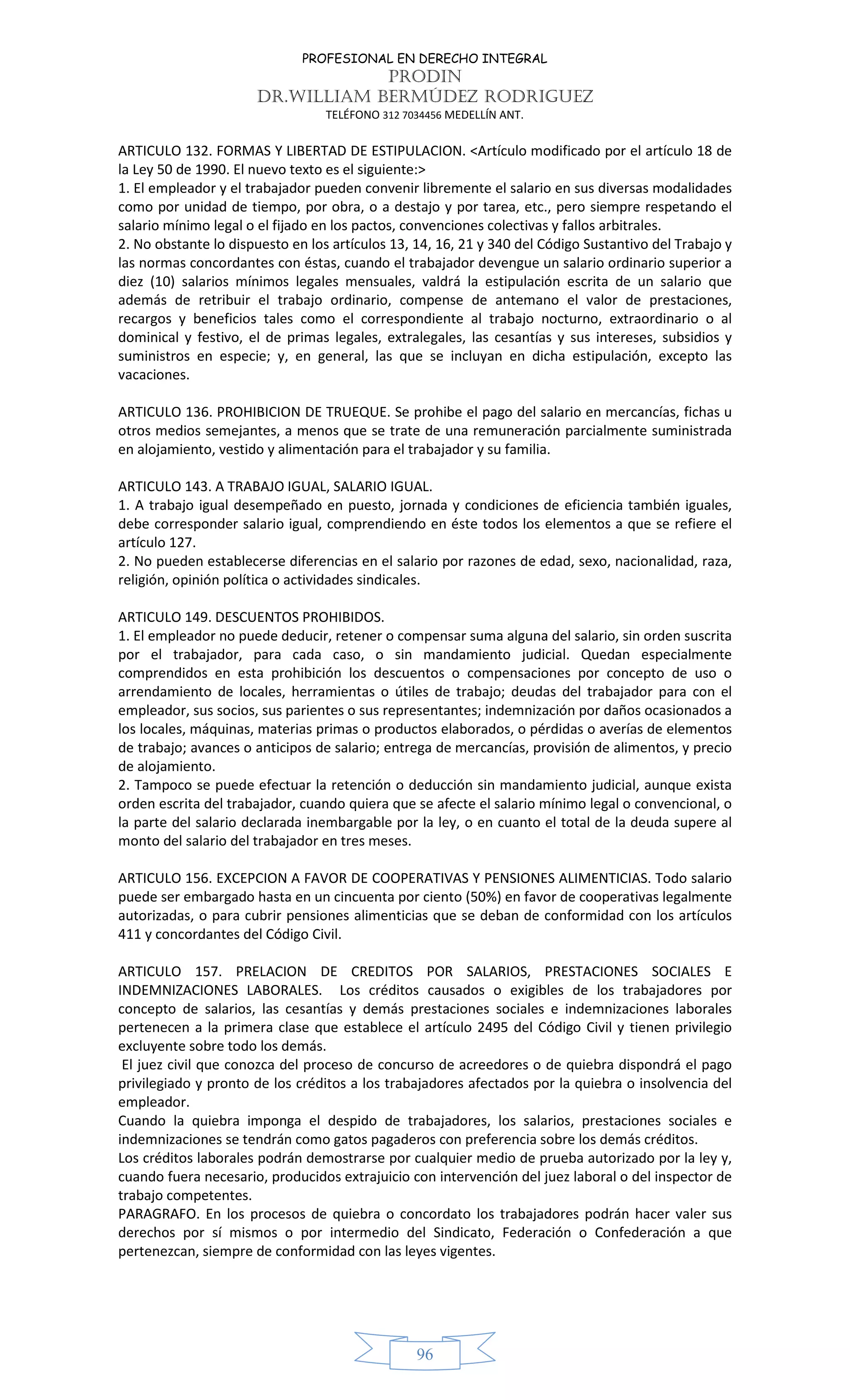 PROFESIONAL EN DERECHO INTEGRAL
PRODIN
DR.WILLIAM BERMÚDEZ RODRIGUEZ
TELÉFONO 312 7034456 MEDELLÍN ANT.
96
ARTICULO 132. FORMAS Y LIBERTAD DE ESTIPULACION. <Artículo modificado por el artículo 18 de
la Ley 50 de 1990. El nuevo texto es el siguiente:>
1. El empleador y el trabajador pueden convenir libremente el salario en sus diversas modalidades
como por unidad de tiempo, por obra, o a destajo y por tarea, etc., pero siempre respetando el
salario mínimo legal o el fijado en los pactos, convenciones colectivas y fallos arbitrales.
2. No obstante lo dispuesto en los artículos 13, 14, 16, 21 y 340 del Código Sustantivo del Trabajo y
las normas concordantes con éstas, cuando el trabajador devengue un salario ordinario superior a
diez (10) salarios mínimos legales mensuales, valdrá la estipulación escrita de un salario que
además de retribuir el trabajo ordinario, compense de antemano el valor de prestaciones,
recargos y beneficios tales como el correspondiente al trabajo nocturno, extraordinario o al
dominical y festivo, el de primas legales, extralegales, las cesantías y sus intereses, subsidios y
suministros en especie; y, en general, las que se incluyan en dicha estipulación, excepto las
vacaciones.
ARTICULO 136. PROHIBICION DE TRUEQUE. Se prohibe el pago del salario en mercancías, fichas u
otros medios semejantes, a menos que se trate de una remuneración parcialmente suministrada
en alojamiento, vestido y alimentación para el trabajador y su familia.
ARTICULO 143. A TRABAJO IGUAL, SALARIO IGUAL.
1. A trabajo igual desempeñado en puesto, jornada y condiciones de eficiencia también iguales,
debe corresponder salario igual, comprendiendo en éste todos los elementos a que se refiere el
artículo 127.
2. No pueden establecerse diferencias en el salario por razones de edad, sexo, nacionalidad, raza,
religión, opinión política o actividades sindicales.
ARTICULO 149. DESCUENTOS PROHIBIDOS.
1. El empleador no puede deducir, retener o compensar suma alguna del salario, sin orden suscrita
por el trabajador, para cada caso, o sin mandamiento judicial. Quedan especialmente
comprendidos en esta prohibición los descuentos o compensaciones por concepto de uso o
arrendamiento de locales, herramientas o útiles de trabajo; deudas del trabajador para con el
empleador, sus socios, sus parientes o sus representantes; indemnización por daños ocasionados a
los locales, máquinas, materias primas o productos elaborados, o pérdidas o averías de elementos
de trabajo; avances o anticipos de salario; entrega de mercancías, provisión de alimentos, y precio
de alojamiento.
2. Tampoco se puede efectuar la retención o deducción sin mandamiento judicial, aunque exista
orden escrita del trabajador, cuando quiera que se afecte el salario mínimo legal o convencional, o
la parte del salario declarada inembargable por la ley, o en cuanto el total de la deuda supere al
monto del salario del trabajador en tres meses.
ARTICULO 156. EXCEPCION A FAVOR DE COOPERATIVAS Y PENSIONES ALIMENTICIAS. Todo salario
puede ser embargado hasta en un cincuenta por ciento (50%) en favor de cooperativas legalmente
autorizadas, o para cubrir pensiones alimenticias que se deban de conformidad con los artículos
411 y concordantes del Código Civil.
ARTICULO 157. PRELACION DE CREDITOS POR SALARIOS, PRESTACIONES SOCIALES E
INDEMNIZACIONES LABORALES. Los créditos causados o exigibles de los trabajadores por
concepto de salarios, las cesantías y demás prestaciones sociales e indemnizaciones laborales
pertenecen a la primera clase que establece el artículo 2495 del Código Civil y tienen privilegio
excluyente sobre todo los demás.
El juez civil que conozca del proceso de concurso de acreedores o de quiebra dispondrá el pago
privilegiado y pronto de los créditos a los trabajadores afectados por la quiebra o insolvencia del
empleador.
Cuando la quiebra imponga el despido de trabajadores, los salarios, prestaciones sociales e
indemnizaciones se tendrán como gatos pagaderos con preferencia sobre los demás créditos.
Los créditos laborales podrán demostrarse por cualquier medio de prueba autorizado por la ley y,
cuando fuera necesario, producidos extrajuicio con intervención del juez laboral o del inspector de
trabajo competentes.
PARAGRAFO. En los procesos de quiebra o concordato los trabajadores podrán hacer valer sus
derechos por sí mismos o por intermedio del Sindicato, Federación o Confederación a que
pertenezcan, siempre de conformidad con las leyes vigentes.
 
