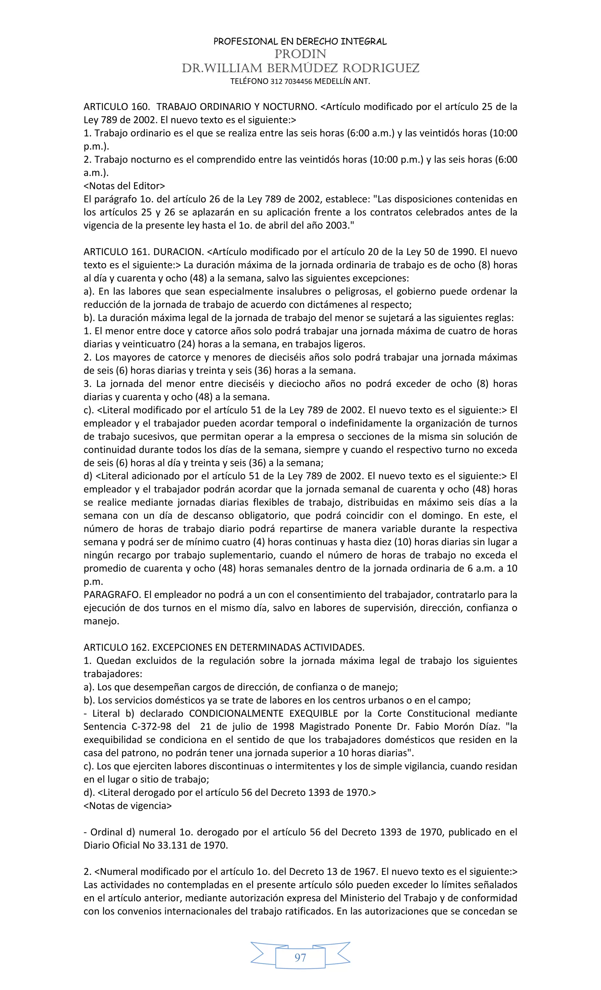 PROFESIONAL EN DERECHO INTEGRAL
PRODIN
DR.WILLIAM BERMÚDEZ RODRIGUEZ
TELÉFONO 312 7034456 MEDELLÍN ANT.
97
ARTICULO 160. TRABAJO ORDINARIO Y NOCTURNO. <Artículo modificado por el artículo 25 de la
Ley 789 de 2002. El nuevo texto es el siguiente:>
1. Trabajo ordinario es el que se realiza entre las seis horas (6:00 a.m.) y las veintidós horas (10:00
p.m.).
2. Trabajo nocturno es el comprendido entre las veintidós horas (10:00 p.m.) y las seis horas (6:00
a.m.).
<Notas del Editor>
El parágrafo 1o. del artículo 26 de la Ley 789 de 2002, establece: "Las disposiciones contenidas en
los artículos 25 y 26 se aplazarán en su aplicación frente a los contratos celebrados antes de la
vigencia de la presente ley hasta el 1o. de abril del año 2003."
ARTICULO 161. DURACION. <Artículo modificado por el artículo 20 de la Ley 50 de 1990. El nuevo
texto es el siguiente:> La duración máxima de la jornada ordinaria de trabajo es de ocho (8) horas
al día y cuarenta y ocho (48) a la semana, salvo las siguientes excepciones:
a). En las labores que sean especialmente insalubres o peligrosas, el gobierno puede ordenar la
reducción de la jornada de trabajo de acuerdo con dictámenes al respecto;
b). La duración máxima legal de la jornada de trabajo del menor se sujetará a las siguientes reglas:
1. El menor entre doce y catorce años solo podrá trabajar una jornada máxima de cuatro de horas
diarias y veinticuatro (24) horas a la semana, en trabajos ligeros.
2. Los mayores de catorce y menores de dieciséis años solo podrá trabajar una jornada máximas
de seis (6) horas diarias y treinta y seis (36) horas a la semana.
3. La jornada del menor entre dieciséis y dieciocho años no podrá exceder de ocho (8) horas
diarias y cuarenta y ocho (48) a la semana.
c). <Literal modificado por el artículo 51 de la Ley 789 de 2002. El nuevo texto es el siguiente:> El
empleador y el trabajador pueden acordar temporal o indefinidamente la organización de turnos
de trabajo sucesivos, que permitan operar a la empresa o secciones de la misma sin solución de
continuidad durante todos los días de la semana, siempre y cuando el respectivo turno no exceda
de seis (6) horas al día y treinta y seis (36) a la semana;
d) <Literal adicionado por el artículo 51 de la Ley 789 de 2002. El nuevo texto es el siguiente:> El
empleador y el trabajador podrán acordar que la jornada semanal de cuarenta y ocho (48) horas
se realice mediante jornadas diarias flexibles de trabajo, distribuidas en máximo seis días a la
semana con un día de descanso obligatorio, que podrá coincidir con el domingo. En este, el
número de horas de trabajo diario podrá repartirse de manera variable durante la respectiva
semana y podrá ser de mínimo cuatro (4) horas continuas y hasta diez (10) horas diarias sin lugar a
ningún recargo por trabajo suplementario, cuando el número de horas de trabajo no exceda el
promedio de cuarenta y ocho (48) horas semanales dentro de la jornada ordinaria de 6 a.m. a 10
p.m.
PARAGRAFO. El empleador no podrá a un con el consentimiento del trabajador, contratarlo para la
ejecución de dos turnos en el mismo día, salvo en labores de supervisión, dirección, confianza o
manejo.
ARTICULO 162. EXCEPCIONES EN DETERMINADAS ACTIVIDADES.
1. Quedan excluidos de la regulación sobre la jornada máxima legal de trabajo los siguientes
trabajadores:
a). Los que desempeñan cargos de dirección, de confianza o de manejo;
b). Los servicios domésticos ya se trate de labores en los centros urbanos o en el campo;
- Literal b) declarado CONDICIONALMENTE EXEQUIBLE por la Corte Constitucional mediante
Sentencia C-372-98 del 21 de julio de 1998 Magistrado Ponente Dr. Fabio Morón Díaz. "la
exequibilidad se condiciona en el sentido de que los trabajadores domésticos que residen en la
casa del patrono, no podrán tener una jornada superior a 10 horas diarias".
c). Los que ejerciten labores discontinuas o intermitentes y los de simple vigilancia, cuando residan
en el lugar o sitio de trabajo;
d). <Literal derogado por el artículo 56 del Decreto 1393 de 1970.>
<Notas de vigencia>
- Ordinal d) numeral 1o. derogado por el artículo 56 del Decreto 1393 de 1970, publicado en el
Diario Oficial No 33.131 de 1970.
2. <Numeral modificado por el artículo 1o. del Decreto 13 de 1967. El nuevo texto es el siguiente:>
Las actividades no contempladas en el presente artículo sólo pueden exceder lo límites señalados
en el artículo anterior, mediante autorización expresa del Ministerio del Trabajo y de conformidad
con los convenios internacionales del trabajo ratificados. En las autorizaciones que se concedan se
 