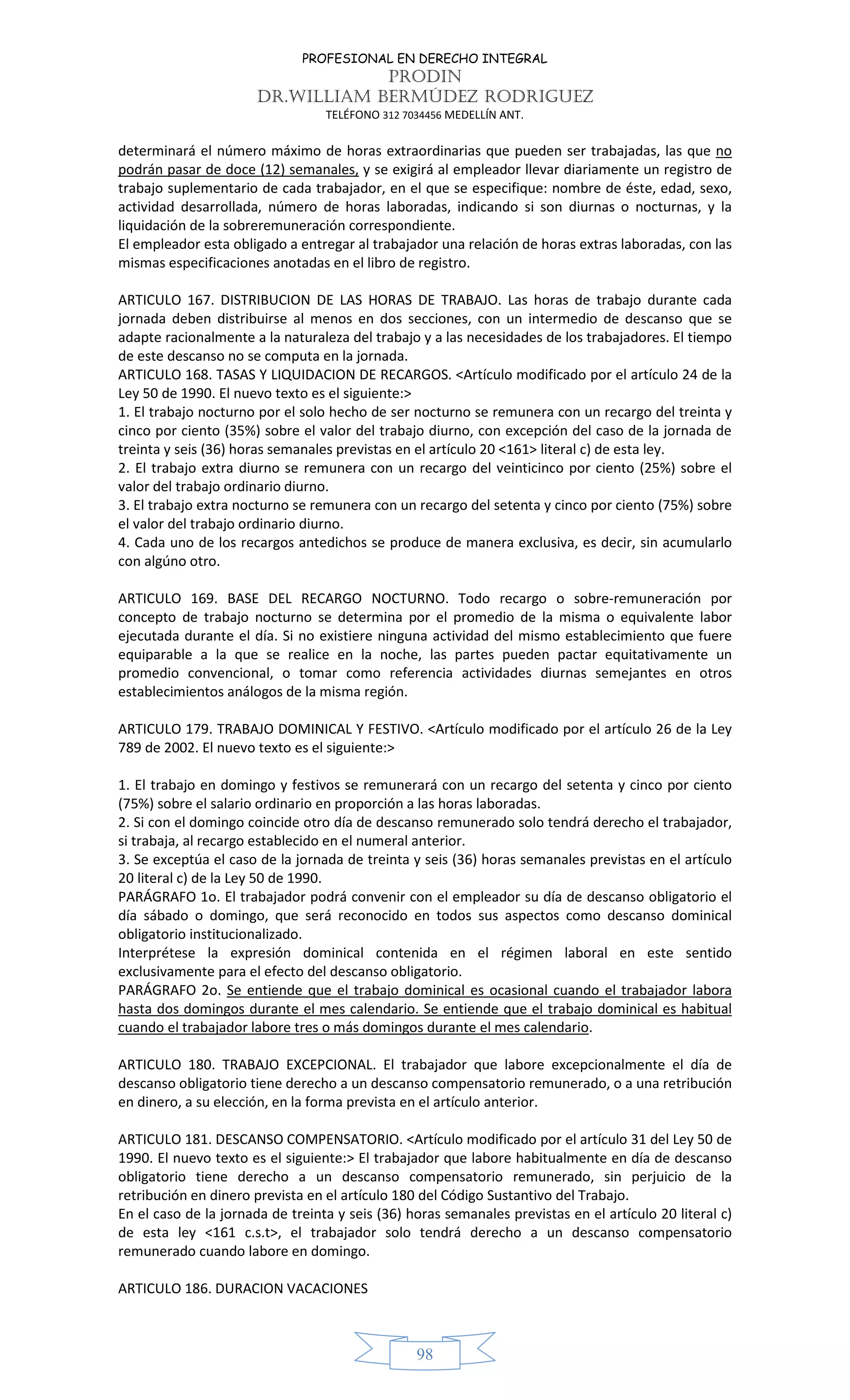 PROFESIONAL EN DERECHO INTEGRAL
PRODIN
DR.WILLIAM BERMÚDEZ RODRIGUEZ
TELÉFONO 312 7034456 MEDELLÍN ANT.
98
determinará el número máximo de horas extraordinarias que pueden ser trabajadas, las que no
podrán pasar de doce (12) semanales, y se exigirá al empleador llevar diariamente un registro de
trabajo suplementario de cada trabajador, en el que se especifique: nombre de éste, edad, sexo,
actividad desarrollada, número de horas laboradas, indicando si son diurnas o nocturnas, y la
liquidación de la sobreremuneración correspondiente.
El empleador esta obligado a entregar al trabajador una relación de horas extras laboradas, con las
mismas especificaciones anotadas en el libro de registro.
ARTICULO 167. DISTRIBUCION DE LAS HORAS DE TRABAJO. Las horas de trabajo durante cada
jornada deben distribuirse al menos en dos secciones, con un intermedio de descanso que se
adapte racionalmente a la naturaleza del trabajo y a las necesidades de los trabajadores. El tiempo
de este descanso no se computa en la jornada.
ARTICULO 168. TASAS Y LIQUIDACION DE RECARGOS. <Artículo modificado por el artículo 24 de la
Ley 50 de 1990. El nuevo texto es el siguiente:>
1. El trabajo nocturno por el solo hecho de ser nocturno se remunera con un recargo del treinta y
cinco por ciento (35%) sobre el valor del trabajo diurno, con excepción del caso de la jornada de
treinta y seis (36) horas semanales previstas en el artículo 20 <161> literal c) de esta ley.
2. El trabajo extra diurno se remunera con un recargo del veinticinco por ciento (25%) sobre el
valor del trabajo ordinario diurno.
3. El trabajo extra nocturno se remunera con un recargo del setenta y cinco por ciento (75%) sobre
el valor del trabajo ordinario diurno.
4. Cada uno de los recargos antedichos se produce de manera exclusiva, es decir, sin acumularlo
con algúno otro.
ARTICULO 169. BASE DEL RECARGO NOCTURNO. Todo recargo o sobre-remuneración por
concepto de trabajo nocturno se determina por el promedio de la misma o equivalente labor
ejecutada durante el día. Si no existiere ninguna actividad del mismo establecimiento que fuere
equiparable a la que se realice en la noche, las partes pueden pactar equitativamente un
promedio convencional, o tomar como referencia actividades diurnas semejantes en otros
establecimientos análogos de la misma región.
ARTICULO 179. TRABAJO DOMINICAL Y FESTIVO. <Artículo modificado por el artículo 26 de la Ley
789 de 2002. El nuevo texto es el siguiente:>
1. El trabajo en domingo y festivos se remunerará con un recargo del setenta y cinco por ciento
(75%) sobre el salario ordinario en proporción a las horas laboradas.
2. Si con el domingo coincide otro día de descanso remunerado solo tendrá derecho el trabajador,
si trabaja, al recargo establecido en el numeral anterior.
3. Se exceptúa el caso de la jornada de treinta y seis (36) horas semanales previstas en el artículo
20 literal c) de la Ley 50 de 1990.
PARÁGRAFO 1o. El trabajador podrá convenir con el empleador su día de descanso obligatorio el
día sábado o domingo, que será reconocido en todos sus aspectos como descanso dominical
obligatorio institucionalizado.
Interprétese la expresión dominical contenida en el régimen laboral en este sentido
exclusivamente para el efecto del descanso obligatorio.
PARÁGRAFO 2o. Se entiende que el trabajo dominical es ocasional cuando el trabajador labora
hasta dos domingos durante el mes calendario. Se entiende que el trabajo dominical es habitual
cuando el trabajador labore tres o más domingos durante el mes calendario.
ARTICULO 180. TRABAJO EXCEPCIONAL. El trabajador que labore excepcionalmente el día de
descanso obligatorio tiene derecho a un descanso compensatorio remunerado, o a una retribución
en dinero, a su elección, en la forma prevista en el artículo anterior.
ARTICULO 181. DESCANSO COMPENSATORIO. <Artículo modificado por el artículo 31 del Ley 50 de
1990. El nuevo texto es el siguiente:> El trabajador que labore habitualmente en día de descanso
obligatorio tiene derecho a un descanso compensatorio remunerado, sin perjuicio de la
retribución en dinero prevista en el artículo 180 del Código Sustantivo del Trabajo.
En el caso de la jornada de treinta y seis (36) horas semanales previstas en el artículo 20 literal c)
de esta ley <161 c.s.t>, el trabajador solo tendrá derecho a un descanso compensatorio
remunerado cuando labore en domingo.
ARTICULO 186. DURACION VACACIONES
 