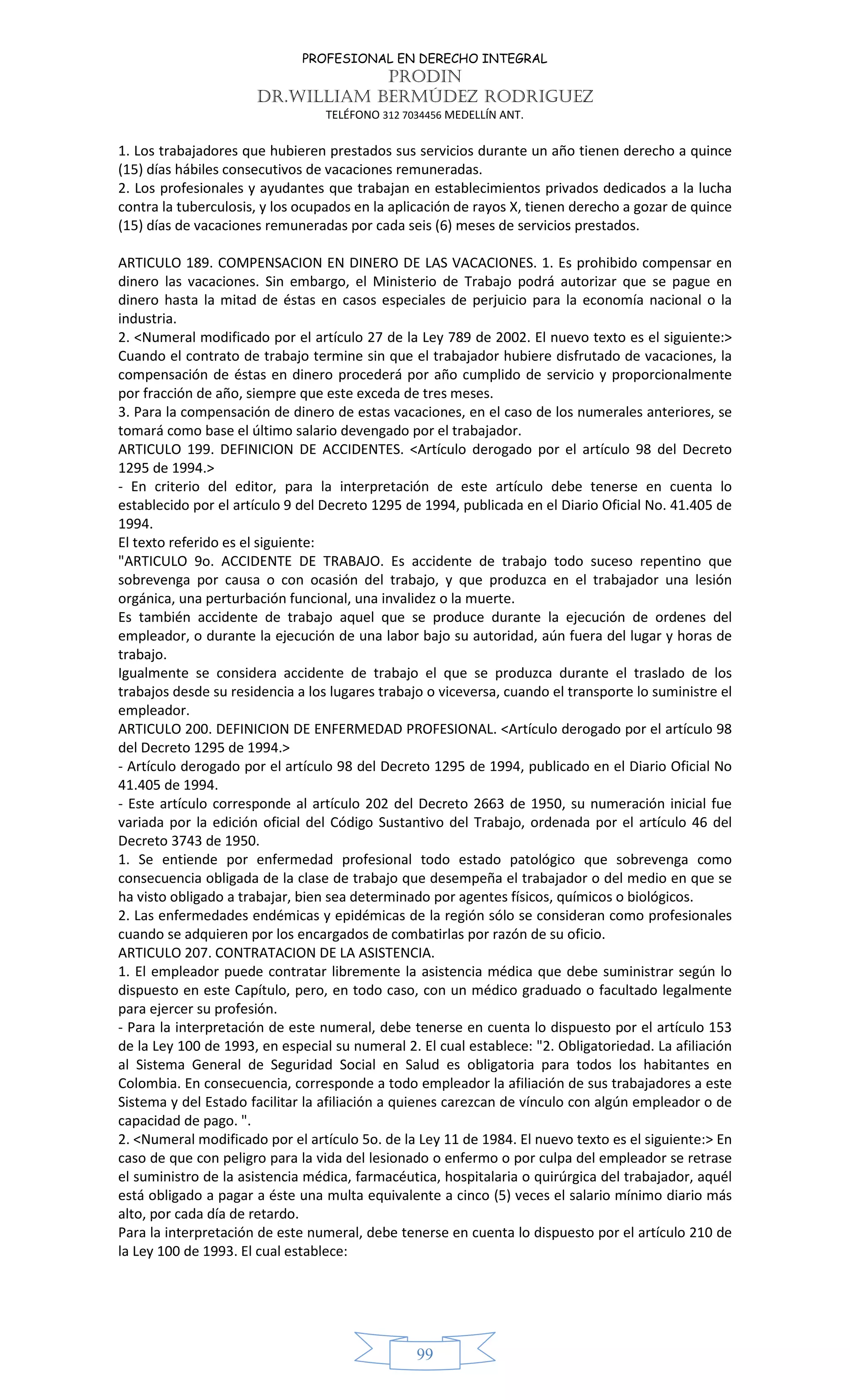 PROFESIONAL EN DERECHO INTEGRAL
PRODIN
DR.WILLIAM BERMÚDEZ RODRIGUEZ
TELÉFONO 312 7034456 MEDELLÍN ANT.
99
1. Los trabajadores que hubieren prestados sus servicios durante un año tienen derecho a quince
(15) días hábiles consecutivos de vacaciones remuneradas.
2. Los profesionales y ayudantes que trabajan en establecimientos privados dedicados a la lucha
contra la tuberculosis, y los ocupados en la aplicación de rayos X, tienen derecho a gozar de quince
(15) días de vacaciones remuneradas por cada seis (6) meses de servicios prestados.
ARTICULO 189. COMPENSACION EN DINERO DE LAS VACACIONES. 1. Es prohibido compensar en
dinero las vacaciones. Sin embargo, el Ministerio de Trabajo podrá autorizar que se pague en
dinero hasta la mitad de éstas en casos especiales de perjuicio para la economía nacional o la
industria.
2. <Numeral modificado por el artículo 27 de la Ley 789 de 2002. El nuevo texto es el siguiente:>
Cuando el contrato de trabajo termine sin que el trabajador hubiere disfrutado de vacaciones, la
compensación de éstas en dinero procederá por año cumplido de servicio y proporcionalmente
por fracción de año, siempre que este exceda de tres meses.
3. Para la compensación de dinero de estas vacaciones, en el caso de los numerales anteriores, se
tomará como base el último salario devengado por el trabajador.
ARTICULO 199. DEFINICION DE ACCIDENTES. <Artículo derogado por el artículo 98 del Decreto
1295 de 1994.>
- En criterio del editor, para la interpretación de este artículo debe tenerse en cuenta lo
establecido por el artículo 9 del Decreto 1295 de 1994, publicada en el Diario Oficial No. 41.405 de
1994.
El texto referido es el siguiente:
"ARTICULO 9o. ACCIDENTE DE TRABAJO. Es accidente de trabajo todo suceso repentino que
sobrevenga por causa o con ocasión del trabajo, y que produzca en el trabajador una lesión
orgánica, una perturbación funcional, una invalidez o la muerte.
Es también accidente de trabajo aquel que se produce durante la ejecución de ordenes del
empleador, o durante la ejecución de una labor bajo su autoridad, aún fuera del lugar y horas de
trabajo.
Igualmente se considera accidente de trabajo el que se produzca durante el traslado de los
trabajos desde su residencia a los lugares trabajo o viceversa, cuando el transporte lo suministre el
empleador.
ARTICULO 200. DEFINICION DE ENFERMEDAD PROFESIONAL. <Artículo derogado por el artículo 98
del Decreto 1295 de 1994.>
- Artículo derogado por el artículo 98 del Decreto 1295 de 1994, publicado en el Diario Oficial No
41.405 de 1994.
- Este artículo corresponde al artículo 202 del Decreto 2663 de 1950, su numeración inicial fue
variada por la edición oficial del Código Sustantivo del Trabajo, ordenada por el artículo 46 del
Decreto 3743 de 1950.
1. Se entiende por enfermedad profesional todo estado patológico que sobrevenga como
consecuencia obligada de la clase de trabajo que desempeña el trabajador o del medio en que se
ha visto obligado a trabajar, bien sea determinado por agentes físicos, químicos o biológicos.
2. Las enfermedades endémicas y epidémicas de la región sólo se consideran como profesionales
cuando se adquieren por los encargados de combatirlas por razón de su oficio.
ARTICULO 207. CONTRATACION DE LA ASISTENCIA.
1. El empleador puede contratar libremente la asistencia médica que debe suministrar según lo
dispuesto en este Capítulo, pero, en todo caso, con un médico graduado o facultado legalmente
para ejercer su profesión.
- Para la interpretación de este numeral, debe tenerse en cuenta lo dispuesto por el artículo 153
de la Ley 100 de 1993, en especial su numeral 2. El cual establece: "2. Obligatoriedad. La afiliación
al Sistema General de Seguridad Social en Salud es obligatoria para todos los habitantes en
Colombia. En consecuencia, corresponde a todo empleador la afiliación de sus trabajadores a este
Sistema y del Estado facilitar la afiliación a quienes carezcan de vínculo con algún empleador o de
capacidad de pago. ".
2. <Numeral modificado por el artículo 5o. de la Ley 11 de 1984. El nuevo texto es el siguiente:> En
caso de que con peligro para la vida del lesionado o enfermo o por culpa del empleador se retrase
el suministro de la asistencia médica, farmacéutica, hospitalaria o quirúrgica del trabajador, aquél
está obligado a pagar a éste una multa equivalente a cinco (5) veces el salario mínimo diario más
alto, por cada día de retardo.
Para la interpretación de este numeral, debe tenerse en cuenta lo dispuesto por el artículo 210 de
la Ley 100 de 1993. El cual establece:
 