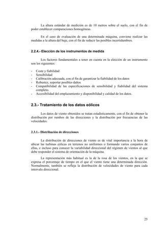 25
La altura estándar de medición es de 10 metros sobre el suelo, con el fin de
poder establecer comparaciones homogéneas.
En el caso de evaluación de una determinada máquina, conviene realizar las
medidas a la altura del buje, con el fin de reducir las posibles incertidumbres.
2.2.4.- Elección de los instrumentos de medida
Los factores fundamentales a tener en cuenta en la elección de un instrumento
son los siguientes:
- Coste y fiabilidad
- Sensibilidad
- Calibración adecuada, con el fin de garantizar la fiabilidad de los datos
- Robustez, soportar posibles daños
- Compatibilidad de las especificaciones de sensibilidad y fiabilidad del sistema
completo.
- Accesibilidad del emplazamiento y disponibilidad y calidad de los datos.
2.3.- Tratamiento de los datos eólicos
Los datos de viento obtenidos se tratan estadísticamente, con el fin de obtener la
distribución por rumbos de las direcciones y la distribución por frecuencias de las
velocidades.
2.3.1.- Distribución de direcciones
La distribución de direcciones de viento es de vital importancia a la hora de
ubicar las turbinas eólicas en terrenos no uniformes o formando varios conjuntos de
ellas, e incluso para conocer la variabilidad direccional del régimen de vientos al que
debe responder el sistema de orientación de la máquina.
La representación más habitual es la de la rosa de los vientos, en la que se
expresa el porcentaje de tiempo en el que el viento tiene una determinada dirección.
Normalmente, también se refleja la distribución de velocidades de viento para cada
intervalo direccional.
 