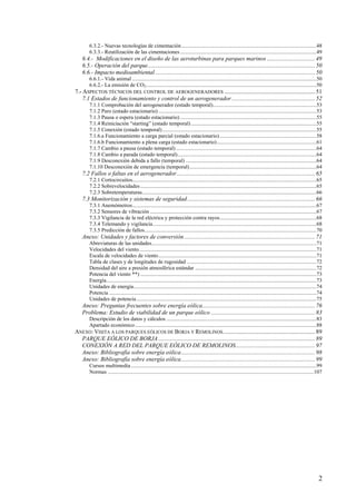 2
6.3.2.- Nuevas tecnologías de cimentación...................................................................................................48
6.3.3.- Reutilización de las cimentaciones ....................................................................................................49
6.4.- Modificaciones en el diseño de las aeroturbinas para parques marinos ................................49
6.5.- Operación del parque...............................................................................................................50
6.6.- Impacto medioambiental ..........................................................................................................50
6.6.1.- Vida animal .......................................................................................................................................50
6.6.2.- La emisión de CO2.............................................................................................................................50
7.- ASPECTOS TÉCNICOS DEL CONTROL DE AEROGENERADORES ............................................................51
7.1 Estados de funcionamiento y control de un aerogenerador .......................................................52
7.1.1 Comprobación del aerogenerador (estado temporal)............................................................................53
7.1.2 Paro (estado estacionario)....................................................................................................................53
7.1.3 Pausa o espera (estado estacionario) ....................................................................................................55
7.1.4 Reiniciación “starting” (estado temporal)............................................................................................55
7.1.5 Conexión (estado temporal).................................................................................................................55
7.1.6.a Funcionamiento a carga parcial (estado estacionario).......................................................................58
7.1.6.b Funcionamiento a plena carga (estado estacionario).........................................................................61
7.1.7 Cambio a pausa (estado temporal) .......................................................................................................64
7.1.8 Cambio a parada (estado temporal)......................................................................................................64
7.1.9 Desconexión debida a fallo (temporal) ................................................................................................64
7.1.10 Desconexión de emergencia (temporal).............................................................................................64
7.2 Fallos o faltas en el aerogenerador............................................................................................65
7.2.1 Cortocircuitos.......................................................................................................................................65
7.2.2 Sobrevelocidades .................................................................................................................................65
7.2.3 Sobretemperaturas................................................................................................................................66
7.3 Monitorización y sistemas de seguridad.....................................................................................66
7.3.1 Anemómetros.......................................................................................................................................67
7.3.2 Sensores de vibración ..........................................................................................................................67
7.3.3 Vigilancia de la red eléctrica y protección contra rayos.......................................................................68
7.3.4 Telemando y vigilancia........................................................................................................................68
7.3.5 Predicción de fallos..............................................................................................................................70
Anexo: Unidades y factores de conversión.......................................................................................71
Abreviaturas de las unidades.........................................................................................................................71
Velocidades del viento..................................................................................................................................71
Escala de velocidades de viento....................................................................................................................71
Tabla de clases y de longitudes de rugosidad ...............................................................................................72
Densidad del aire a presión atmosférica estándar .........................................................................................72
Potencia del viento **) .................................................................................................................................73
Energía..........................................................................................................................................................73
Unidades de energía......................................................................................................................................74
Potencia ........................................................................................................................................................74
Unidades de potencia....................................................................................................................................75
Anexo: Preguntas frecuentes sobre energía eólica...........................................................................76
Problema: Estudio de viabilidad de un parque eólico .....................................................................83
Descripción de los datos y cálculos ..............................................................................................................83
Apartado económico.....................................................................................................................................88
ANEXO: VISITA A LOS PARQUES EÓLICOS DE BORJA Y REMOLINOS.............................................................89
PARQUE EÓLICO DE BORJA........................................................................................................89
CONEXIÓN A RED DEL PARQUE EÓLICO DE REMOLINOS.....................................................97
Anexo: Bibliografía sobre energía eólica.........................................................................................98
Anexo: Bibliografía sobre energía eólica.........................................................................................99
Cursos multimedia........................................................................................................................................99
Normas .......................................................................................................................................................107
 