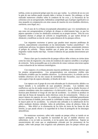 36
turbina, existe un potencial peligro para las aves que vuelan. La colisión de un ave con
la pala de una turbina puede causarle daño e incluso la muerte. Sin embargo, se han
realizado numerosos estudios sobre la conducta de las aves, y la frecuencia de las
colisiones con un aerogenerador, habiéndose comprobado que el peligro significativo es
muy pequeño en comparación con otras causas de muertes de aves (tendidos eléctricos,
carreteras, caza ilegal, etc.)
En el caso de la avifauna (exceptuando planeadoras) que vive normalmente en
una zona con aerogeneradores el peligro de choque es relativamente bajo, ya que los
pájaros aprenden a evitar los obstáculos existentes en su propio terreno. Para las aves
migrantes diurnas el peligro de colisión es insignificante, ya que suelen divisar el
obstáculo y modifican su ruta de vuelo a gran distancia de los parques eólicos.
Las migrantes nocturnas si parece que pueden tener mayores problemas de
colisión, especialmente concentradas en las denominadas “noches catastróficas”. En
condiciones adversas, los pájaros descienden a más bajas alturas, aumentando entonces
el peligro de colisión. Parece también que al pasar por zonas costeras las aves
migrantes vuelan mucho más bajo. Existen evidencias de que puedan desorientarse por
las luces.
Parece claro que la construcción de parque eólicos debe evitarse en ciertas áreas
como las rutas de migración y las zonas de residencia de especies sensibles o en peligro
de extinción. Sería aconsejable que en la selección de zonas ventosas estuvieran sujetas
a una evaluación de los intereses ornitológicos.
Con respecto a la avifauna presenta mayores problemas el tendido eléctrico que
los propios aerogeneradores. Los aerogeneradores son estructuras visibles más
fácilmente evitables que los tendidos eléctricos. La electrocución y la colisión con los
tendidos eléctricos son las dos causas de mortalidad más frecuentes, cuya incidencia
varía según el tipo de especie afectada y el diseño de la red.
Las rapaces son el grupo de aves más afectadas por la electrocución, debido a su
mayor tamaño y la costumbre de usar posaderos elevados. Los tendidos más
conflictivos son los de media tensión (entre 0.3 y 20 kV) ya que su diseño favorece el
contacto simultáneo entre dos conductores o la derivación a tierra. Existen soluciones
técnicas para disminuir el riesgo de este tipo de accidentes. La colisión se produce en
todo tipo de líneas de transporte, tanto eléctricas como de comunicación. Afecta a un
mayor número de especies de aves. En condiciones de buena visibilidad generalmente
las aves detectan el tendido, pero cuando la visibilidad se reduce es cuando se producen
la mayor parte de los accidentes. La solución más utilizada es la señalización de los
cables mediante distintos métodos: tubos de polietileno, cintas de plástico, bolas de
plástico,... Más difícil es la eliminación de los hilos de tierra de las líneas de alta
tensión, ya que puede afectar a la seguridad de la línea al protegerla de las descargas
atmosféricas.
En numerosas ocasiones, sobre todo cuando un parque eólico se instala en un
espacio protegido, se ha sugerido la necesidad de que el tendido eléctrico sea
subterráneo, si no en todo su recorrido, sí en las partes más conflictivas. Supone un
encarecimiento del coste que es ampliamente criticado por los promotores de los
parque, sobre todo porque esta exigencia sule plantearse para los parque eólicos que
 
