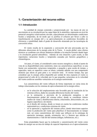 3
1.- Caracterización del recurso eólico
1.1- Introducción
La cantidad de energía contenida o proporcionada por las masas de aire en
movimiento en su circulación por las capas bajas de la atmósfera, representa un nivel de
potencial energético relativamente elevado, especialmente en determinadas condiciones
locales y temporales, de tal modo que se justifica el esfuerzo por llevar a cabo su
transformación en energía útil y su aprovechamiento en condiciones favorables de
eficiencia y rentabilidad, dado el grado de desarrollo alcanzado por las tecnologías de
conversión eólica.
El viento resulta de la expansión y convección del aire provocadas por las
diferentes absorciones de la energía solar de la Tierra. A escala global, estos efectos
térmicos se combinan con efectos dinámicos debidos a la rotación terrestre dando lugar
a la circulación general atmosférica. Además de esta situación a gran escala, se dan
importantes variaciones locales y temporales causadas por factores geográficos y
climatológicos.
Así pues, el viento, al considerarlo como recurso energético y desde el punto de
vista de su disponibilidad como suministro, tiene sus características específicas: es una
fuente con sustanciales variaciones temporales, a pequeña y gran escala de tiempo, y
espaciales, tanto en superficie como en altura, contando además con una componente
aleatoria que afecta en gran parte a su variación total. Al mismo tiempo, hay que
considerar que la energía eólica disponible por unidad de área expuesta al viento es
proporcional al cubo de la velocidad, por lo que pequeñas variaciones en la velocidad
del viento conllevan sensibles variaciones en la energía suministrada.
Las características del viento influyen de forma importante en varias áreas de
trabajo relacionadas con los sistemas de aprovechamiento de la energía eólica:
- en la selección del emplazamiento más favorable para la instalación de los
sistemas eólicos, dadas las acusadas diferencias locales del viento.
- en la estimación o previsión de la producción energética y del
funcionamiento global del sistema eólico, donde se consideran valores
medios de viento y distribuciones diarias, estacionales, direccionales, etc., en
lugares específicos o de interés.
- en el diseño del sistema, donde se tienen en cuenta las condiciones medias
representativas y condiciones extremas de viento.
- en la operación y regulación del sistema eólico, donde intervienen aspectos
como la predicción del viento para planificar el funcionamiento en tiempo
real, así como características del viento que influyen en la estrategia de
operación (arranque, parada, orientación, etc.) y factores que afectan al
mantenimiento o vida útil del sistema (ráfagas, turbulencias, etc.).
Estas propiedades hacen que la evaluación y caracterización del viento como
fuente de energía sea un área de trabajo de especial importancia en el aprovechamiento
 