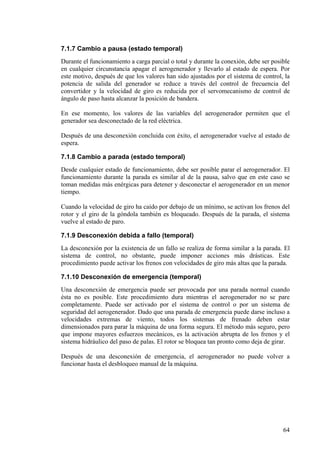64
7.1.7 Cambio a pausa (estado temporal)
Durante el funcionamiento a carga parcial o total y durante la conexión, debe ser posible
en cualquier circunstancia apagar el aerogenerador y llevarlo al estado de espera. Por
este motivo, después de que los valores han sido ajustados por el sistema de control, la
potencia de salida del generador se reduce a través del control de frecuencia del
convertidor y la velocidad de giro es reducida por el servomecanismo de control de
ángulo de paso hasta alcanzar la posición de bandera.
En ese momento, los valores de las variables del aerogenerador permiten que el
generador sea desconectado de la red eléctrica.
Después de una desconexión concluida con éxito, el aerogenerador vuelve al estado de
espera.
7.1.8 Cambio a parada (estado temporal)
Desde cualquier estado de funcionamiento, debe ser posible parar el aerogenerador. El
funcionamiento durante la parada es similar al de la pausa, salvo que en este caso se
toman medidas más enérgicas para detener y desconectar el aerogenerador en un menor
tiempo.
Cuando la velocidad de giro ha caído por debajo de un mínimo, se activan los frenos del
rotor y el giro de la góndola también es bloqueado. Después de la parada, el sistema
vuelve al estado de paro.
7.1.9 Desconexión debida a fallo (temporal)
La desconexión por la existencia de un fallo se realiza de forma similar a la parada. El
sistema de control, no obstante, puede imponer acciones más drásticas. Este
procedimiento puede activar los frenos con velocidades de giro más altas que la parada.
7.1.10 Desconexión de emergencia (temporal)
Una desconexión de emergencia puede ser provocada por una parada normal cuando
ésta no es posible. Este procedimiento dura mientras el aerogenerador no se pare
completamente. Puede ser activado por el sistema de control o por un sistema de
seguridad del aerogenerador. Dado que una parada de emergencia puede darse incluso a
velocidades extremas de viento, todos los sistemas de frenado deben estar
dimensionados para parar la máquina de una forma segura. El método más seguro, pero
que impone mayores esfuerzos mecánicos, es la activación abrupta de los frenos y el
sistema hidráulico del paso de palas. El rotor se bloquea tan pronto como deja de girar.
Después de una desconexión de emergencia, el aerogenerador no puede volver a
funcionar hasta el desbloqueo manual de la máquina.
 
