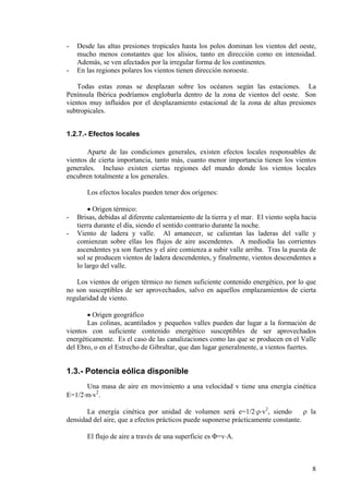 8
- Desde las altas presiones tropicales hasta los polos dominan los vientos del oeste,
mucho menos constantes que los alisios, tanto en dirección como en intensidad.
Además, se ven afectados por la irregular forma de los continentes.
- En las regiones polares los vientos tienen dirección noroeste.
Todas estas zonas se desplazan sobre los océanos según las estaciones. La
Península Ibérica podríamos englobarla dentro de la zona de vientos del oeste. Son
vientos muy influidos por el desplazamiento estacional de la zona de altas presiones
subtropicales.
1.2.7.- Efectos locales
Aparte de las condiciones generales, existen efectos locales responsables de
vientos de cierta importancia, tanto más, cuanto menor importancia tienen los vientos
generales. Incluso existen ciertas regiones del mundo donde los vientos locales
encubren totalmente a los generales.
Los efectos locales pueden tener dos orígenes:
• Origen térmico:
- Brisas, debidas al diferente calentamiento de la tierra y el mar. El viento sopla hacia
tierra durante el día, siendo el sentido contrario durante la noche.
- Viento de ladera y valle. Al amanecer, se calientan las laderas del valle y
comienzan sobre ellas los flujos de aire ascendentes. A mediodía las corrientes
ascendentes ya son fuertes y el aire comienza a subir valle arriba. Tras la puesta de
sol se producen vientos de ladera descendentes, y finalmente, vientos descendentes a
lo largo del valle.
Los vientos de origen térmico no tienen suficiente contenido energético, por lo que
no son susceptibles de ser aprovechados, salvo en aquellos emplazamientos de cierta
regularidad de viento.
• Origen geográfico
Las colinas, acantilados y pequeños valles pueden dar lugar a la formación de
vientos con suficiente contenido energético susceptibles de ser aprovechados
energéticamente. Es el caso de las canalizaciones como las que se producen en el Valle
del Ebro, o en el Estrecho de Gibraltar, que dan lugar generalmente, a vientos fuertes.
1.3.- Potencia eólica disponible
Una masa de aire en movimiento a una velocidad v tiene una energía cinética
E=1/2⋅m⋅v2
.
La energía cinética por unidad de volumen será e=1/2⋅ρ⋅v2
, siendo ρ la
densidad del aire, que a efectos prácticos puede suponerse prácticamente constante.
El flujo de aire a través de una superficie es Φ=v⋅A.
 