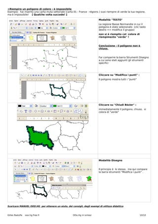 >Riempire un poligono di colore : è impossibile
Esempio: hai inserito una carta muta vettoriale (carta 01 : France : régions ) vuoi riempire di verde la tua regione,
ma è impossibile! [ Qualche volta succede! ]

                                                                             Modalità "TESTO"
                                                                             La regione Basse Normandie in cui il
                                                                             poligono è stato selezionato (clic tasto
                                                                             destro => modifica il gruppo)
                                                                             non si è riempito col colore di
                                                                             riempimento "verde" !


                                                                             Conclusione : il poligono non è
                                                                             chiuso.


                                                                             Far comparire la barra Strumenti Disegno
                                                                             a cui sono stati aggiunti gli strumenti
                                                                             specifici



                                                                             Cliccare su "Modifica i punti" :
                                                                             Il poligono mostra tutti i "punti"




                                                                             Cliccare su "Chiudi Bézier" :
                                                                             immediatamente il poligono, chiuso, si
                                                                             colora di "verde"




                                                                             Modalità Disegno


                                                                             Il principio è lo stesso, ma qui compare
                                                                             la barra strumenti "Modifica i punti" .




Scaricare MANUEL OOO.HG per ottenere un aiuto, dei consigli, degli esempi di utilizzo didattico



Gilles Badufle   ooo.hg.free.fr                        OOo.Hg in sintesi                                          10/10
 