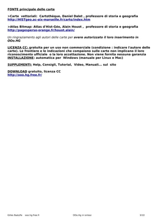 FONTE principale delle carte

>Carte vettoriali: Cartothèque, Daniel Dalet , professore di storia e geografia
http://HISTgeo.ac-aix-marseille.fr/carto/index.htm

>Atlas Bitmap: Atlas d'Hist-Géo, Alain Houot , professore di storia e geografia
http://pagesperso-orange.fr/houot.alain/

Un ringraziamento agli autori delle carte per avere autorizzato il loro inserimento in
OOo.HG

LICENZA CC: gratuita per un uso non commerciale (condizione : indicare l'autore delle
carte). Le frontiere e le indicazioni che compaiono sulle carte non implicano il loro
riconoscimento ufficiale o la loro accettazione. Non viene fornita nessuna garanzia
INSTALLAZIONE: automatica per Windows (manuale per Linux e Mac)

SUPPLEMENTI: Help, Consigli, Tutorial, Video, Manuali... sul sito

DOWNLOAD gratuito, licenza CC
http://ooo.hg.free.fr/




Gilles Badufle   ooo.hg.free.fr           OOo.Hg in sintesi                              3/10
 