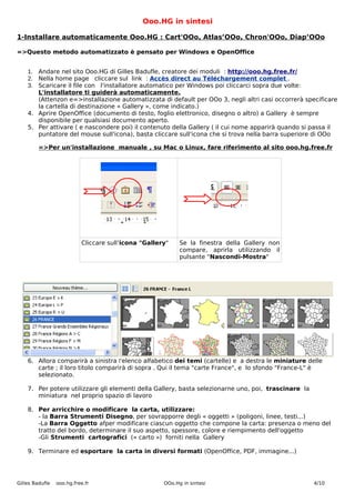 Ooo.HG in sintesi

1-Installare automaticamente Ooo.HG : Cart'OOo, Atlas’OOo, Chron'OOo, Diap’OOo

=>Questo metodo automatizzato è pensato per Windows e OpenOffice


    1. Andare nel sito Ooo.HG di Gilles Badufle, creatore dei moduli : http://ooo.hg.free.fr/
    2. Nella home page cliccare sul link : Accès direct au Téléchargement complet .
    3. Scaricare il file con l'installatore automatico per Windows poi cliccarci sopra due volte:
       L'installatore ti guiderà automaticamente.
       (Attenzon e=>installazione automatizzata di default per OOo 3, negli altri casi occorrerà specificare
       la cartella di destinazione « Gallery », come indicato.)
    4. Aprire OpenOffice (documento di testo, foglio elettronico, disegno o altro) a Gallery è sempre
       disponibile per qualsiasi documento aperto.
    5. Per attivare ( e nascondere poi) il contenuto della Gallery ( il cui nome apparirà quando si passa il
       puntatore del mouse sull'icona), basta cliccare sull'icona che si trova nella barra superiore di OOo

         =>Per un'installazione manuale , su Mac o Linux, fare riferimento al sito ooo.hg.free.fr




                           Cliccare sull’icona "Gallery"    Se la finestra della Gallery non
                                                            compare, aprirla utilizzando il
                                                            pulsante "Nascondi-Mostra"




    6. Allora comparirà a sinistra l'elenco alfabetico dei temi (cartelle) e a destra le miniature delle
       carte ; il loro titolo comparirà di sopra . Qui il tema "carte France", e lo sfondo "France-L" è
       selezionato.

    7. Per potere utilizzare gli elementi della Gallery, basta selezionarne uno, poi, trascinare la
       miniatura nel proprio spazio di lavoro

    8. Per arricchire o modificare la carta, utilizzare:
       - la Barra Strumenti Disegno, per sovrapporre degli « oggetti » (poligoni, linee, testi...)
       -La Barra Oggetto afper modificare ciascun oggetto che compone la carta: presenza o meno del
       tratto del bordo, determinare il suo aspetto, spessore, colore e riempimento dell'oggetto
       -Gli Strumenti cartografici (« carto ») forniti nella Gallery

    9. Terminare ed esportare la carta in diversi formati (OpenOffice, PDF, immagine...)




Gilles Badufle   ooo.hg.free.fr                       OOo.Hg in sintesi                               4/10
 