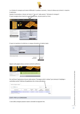 Manuale Operativo Acquirente rel. 2013.1 Direzione Commerciale Italia 
10 
La richiesta di consegna può essere effettuata in qualsiasi momento, i tempi di attesa sono stimati in massimo 
6 settimane. 
Questa è la procedura: cliccare nel menù il “mio oro” nella sezione “ Richiesta di consegna”: 
Si apre la pagina dove inserire la quantità richiesta, cliccare quindi su Invia: 
Si apre la maschera di conferma e si esegue cliccando sul relativo tasto: 
Appare sulla pagina stessa una barra verde di conferma : 
Per verificare l’operazione cliccare nella sezione “Consegna ordini in attesa” per visionare il riepilogo e 
controllare anche l’indirizzo di spedizione che si trova sulla destra: 
COSTI PER LA CONSEGNA 
I costi della consegna possano essere visionabili al seguente link: 
 