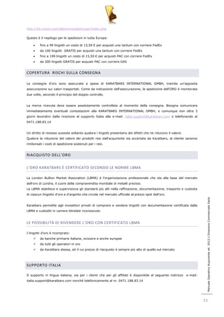 Manuale Operativo Acquirente rel. 2013.1 Direzione Commerciale Italia 
11 
http://kb-vision.com/deliverysystem/user/index.php 
Questo è il riepilogo per le spedizioni in tutta Europa: 
 fino a 99 lingotti un costo di 13,50 € per acquisti una tantum con corriere FedEx 
 da 100 lingotti GRATIS per acquisti una tantum con corriere FedEx 
 fino a 199 lingotti un costo di 15,50 € per acquisti PAC con corriere FedEx 
 da 200 lingotti GRATIS per acquisti PAC con corriere G4S 
COPERTURA RISCHI SULLA CONSEGNA 
Le consegne d„oro sono assicurate a spese di KARATBARS INTERNATIONAL GMBH, tramite un‟apposita 
assicurazione sui valori trasportati. Come da indicazione dell„assicurazione, la spedizione dell„ORO è monitorata 
due volte, secondo il principio del doppio controllo. 
La merce ricevuta deve essere assolutamente controllata al momento della consegna. Bisogna comunicare 
immediatamente eventuali contestazioni alla KARATBARS INTERNATIONAL GMBH, e comunque non oltre 3 
giorni lavorativi dalla ricezione al supporto Italia alla e-mail: italia.support@karatbars.com o telefonando al 
0471.188.83.14 
Un diritto di recesso sussiste soltanto qualora i lingotti presentano dei difetti che ne riducono il valore. 
Qualora la riduzione del valore dei prodotti resi dall„acquirente sia accertata da Karatbars, al cliente saranno 
rimborsati i costi di spedizione sostenuti per i resi. 
RIACQUISTO DELL’ORO 
L’ORO KARATBARS È CERTIFICATO SECONDO LE NORME LBMA 
La London Bullion Market Association (LBMA) è l'organizzazione professionale che sta alla base del mercato 
dell'oro di Londra, il cuore della compravendita mondiale di metalli preziosi. 
La LBMA stabilisce e supervisiona gli standard più alti nella raffinazione, documentazione, trasporto e custodia 
di ciascun lingotto d'oro e d'argento che circola nel mercato ufficiale al prezzo spot dell'oro. 
Karatbars permette agli investitori privati di comprare e vendere lingotti con documentazione certificata dalla 
LBMA e custoditi in camere blindate riconosciute. 
LE POSSIBILITÀ DI RIVENDERE L’ORO CON CERTIFICATO LBMA 
I lingotti d‟oro è ricomprato: 
 da banche primarie italiane, svizzere e anche europee 
 da tutti gli operatori in oro 
 da Karatbars stessa, ed il cui prezzo di riacquisto è sempre più alto di quello sul mercato 
SUPPORTO ITALIA 
Il supporto in lingua italiana, sia per i clienti che per gli affiliati è disponibile al seguente indirizzo e-mail: 
italia.support@karatbars.com nonché telefonicamente al nr. 0471.188.83.14 
 