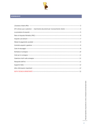 Manuale Operativo Acquirente rel. 2013.1 Direzione Commerciale Italia 
2 
SOMMARIO 
L’accesso al back office ------------------------------------------------------------------------------------------- 3 
KYC ((know your customer) – inserimento documenti per riconoscimento cliente --------------------------- 4 
La procedura di acquisto ------------------------------------------------------------------------------------------ 5 
Piano di Acquisto Periodico (PAC) --------------------------------------------------------------------------------- 5 
Acquisto una tantum----------------------------------------------------------------------------------------------- 7 
Metodi di pagamento accettati ------------------------------------------------------------------------------------ 9 
Controllo acquisti e gestione -------------------------------------------------------------------------------------- 9 
Costi di stoccaggio ------------------------------------------------------------------------------------------------- 9 
Richiesta di consegna -------------------------------------------------------------------------------------------- 10 
Costi per la consegna -------------------------------------------------------------------------------------------- 11 
Copertura rischi sulla consegna --------------------------------------------------------------------------------- 11 
Riacquisto dell’oro ----------------------------------------------------------------------------------------------- 11 
Supporto Italia --------------------------------------------------------------------------------------------------- 12 
Altre informazioni importanti ------------------------------------------------------------------------------------ 12 
NOTA TECNICA IMPORTANTE ----------------------------------------------------------------------------------- 12 
 