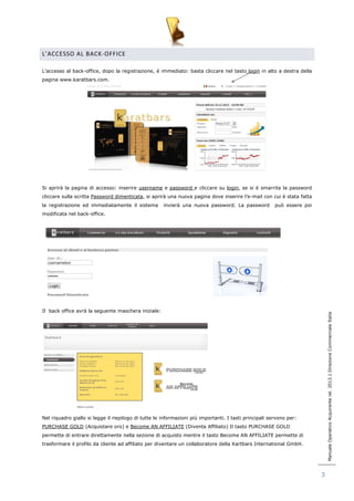 Manuale Operativo Acquirente rel. 2013.1 Direzione Commerciale Italia 
3 
L’ACCESSO AL BACK -OFFICE 
L‟accesso al back-office, dopo la registrazione, è immediato: basta cliccare nel tasto login in alto a destra della 
pagina www.karatbars.com. 
Si aprirà la pagina di accesso: inserire username e password e cliccare su login, se si è smarrita la password 
cliccare sulla scritta Password dimenticata, si aprirà una nuova pagina dove inserire l‟e-mail con cui è stata fatta 
la registrazione ed immediatamente il sistema invierà una nuova password. La password può essere poi 
modificata nel back-office. 
Il back office avrà la seguente maschera iniziale: 
Nel riquadro giallo si legge il riepilogo di tutte le informazioni più importanti. I tasti principali servono per: 
PURCHASE GOLD (Acquistare oro) e Become AN AFFILIATE (Diventa Affiliato) Il tasto PURCHASE GOLD 
permette di entrare direttamente nella sezione di acquisto mentre il tasto Become AN AFFILIATE permette di 
trasformare il profilo da cliente ad affiliato per diventare un collaboratore della Kartbars International GmbH. 
 