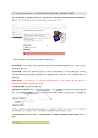 KYC (Know Your Customer) – INSERIMENTO DOCUMENTI PER RICONOSCIMENTO 
Prima di procedere all‟acquisto controllare se i documenti sono stati inseriti ed accettati entrando nella sezione 
KYC dal menù Profilo. Se non sono inseriti procedere nel seguente modo: 
È necessario inserire 2 documenti separati ed in forma digitale: 
Documento 1 = Attestazione di identità (Passaporto, Patente di Guida, Carta d'Identità). Deve contenere Foto + 
Nome + Data di nascita. 
Documento 2 = Attestazione dell'Indirizzo (possono essere inserite bollette per servizi o attestazioni bancarie). 
Deve indicare l'indirizzo di residenza riportato in fase di registrazione e dove sarà inviata la corrispondenza e le 
spedizioni) 
IMPORTANTE!! La Carta d'Identità e le copie delle bollette dovranno essere inserite in due file separati e la 
dimensione massima dei singoli files è di 10mb. 
Formati consentiti: JPG, JPEG, GIF, PNG, PDF: 
Procedura di inserimento: clicca su seleziona documento e poi su scegli file per selezionare il file sul computer, 
clicca poi sul tasto Upload Chosen File per caricarla definitivamente. Ripetere questa procedura per i singoli file. 
Il sistema segnala lo stato della documentazione con la barra di stato prima in rosso per la richiesta di 
documentazione, poi arancione in fase di accettazione ed infine verde per l‟ approvazione. 
I documenti verranno accettati in circa 24 ore lavorative ed il sistema lo segnala colorando di verde la barra di 
stato: 
 