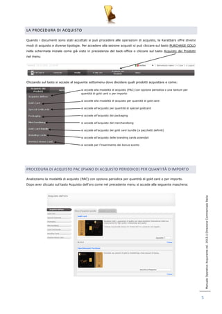 Manuale Operativo Acquirente rel. 2013.1 Direzione Commerciale Italia 
5 
LA PROCEDURA DI ACQUISTO 
Quando i documenti sono stati accettati si può procedere alle operazioni di acquisto, la Karatbars offre diversi 
modi di acquisto e diverse tipologie. Per accedere alla sezione acquisti si può cliccare sul tasto PURCHASE GOLD 
nella schermata iniziale come già visto in precedenza del back-office o cliccare sul tasto Acquisto dei Prodotti 
nel menu 
Cliccando sul tasto si accede al seguente sottomenu dove decidere quali prodotti acquistare e come: 
si accede alla modalità di acquisto (PAC) con opzione periodica o una tantum per 
quantità di gold card o per importo 
si accede alla modalità di acquisto per quantità di gold card 
si accede all‟acquisto per quantità di special goldcard 
si accede all‟acquisto dei packaging 
si accede all‟acquisto del merchandising 
si accede all‟acquisto dei gold card bundle (a pacchetti definiti) 
si accede all‟acquisto delle branding cards aziendali 
si accede per l‟inserimento dei bonus sconto 
PROCEDURA DI ACQUISTO PAC (PIANO DI ACQUISTO PERIODICO) PER QUANTITÀ O IMPORTO 
Analizziamo la modalità di acquisto (PAC) con opzione periodica per quantità di gold card o per importo. 
Dopo aver cliccato sul tasto Acquisto dell‟oro come nel precedente menu si accede alla seguente maschera: 
 