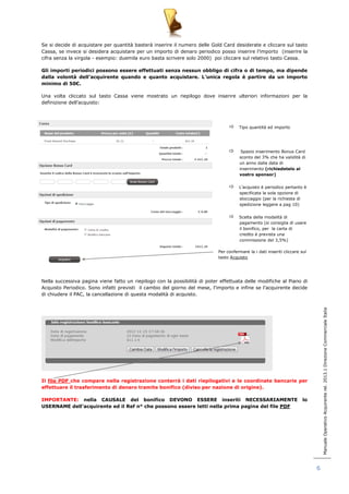 Manuale Operativo Acquirente rel. 2013.1 Direzione Commerciale Italia 
6 
Se si decide di acquistare per quantità basterà inserire il numero delle Gold Card desiderate e cliccare sul tasto 
Cassa, se invece si desidera acquistare per un importo di denaro periodico posso inserire l‟importo (inserire la 
cifra senza la virgola - esempio: duemila euro basta scrivere solo 2000) poi cliccare sul relativo tasto Cassa. 
Gli importi periodici possono essere effettuati senza nessun obbligo di cifra o di tempo, ma dipende 
dalla volontà dell’acquirente quando e quanto acquistare. L’unica regola è partire da un importo 
minimo di 50€. 
Una volta cliccato sul tasto Cassa viene mostrato un riepilogo dove inserire ulteriori informazioni per la 
definizione dell‟acquisto: 
 Tipo quantità ed importo 
 Spazio inserimento Bonus Card 
sconto del 3% che ha validità di 
un anno dalla data di 
inserimento (richiedetelo al 
vostro sponsor) 
 L‟acquisto è periodico pertanto è 
specificata la sola opzione di 
stoccaggio (per la richiesta di 
spedizione leggere a pag 10) 
 Scelta della modalità di 
pagamento (si consiglia di usare 
il bonifico, per la carta di 
credito è prevista una 
commissione del 3,5%) 
Per confermare la i dati inseriti cliccare sul 
tasto Acquisto 
Nella successiva pagina viene fatto un riepilogo con la possibilità di poter effettuata delle modifiche al Piano di 
Acquisto Periodico. Sono infatti previsti il cambio del giorno del mese, l‟importo e infine se l‟acquirente decide 
di chiudere il PAC, la cancellazione di questa modalità di acquisto. 
Il file PDF che compare nella registrazione conterrà i dati riepilogativi e le coordinate bancarie per 
effettuare il trasferimento di denaro tramite bonifico (diviso per nazione di origine). 
IMPORTANTE: nella CAUSALE del bonifico DEVONO ESSERE inseriti NECESSARIAMENTE lo 
USERNAME dell’acquirente ed il Ref n° che possono essere letti nella prima pagina del file PDF 
 